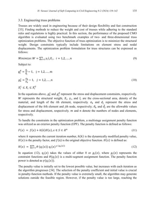 H. Varaee/ Journal of Soft Computing in Civil Engineering 8-2 (2024) 119-142 135
3.3. Engineering truss problems
Trusses are widely used in engineering because of their design flexibility and fast construction
[33]. Finding methods to reduce the weight and cost of trusses while adhering to the standard
rules and regulations is highly practical. In this section, the performance of the proposed CMO
algorithm is evaluated using two benchmark examples of two- and three-dimensional truss
optimization problems. The objective function of truss optimization is to minimize the structural
weight. Design constraints typically include limitations on element stress and nodal
displacements. The optimization problem formulation for truss structures can be expressed as
follows:
𝑀𝑖𝑛𝑖𝑚𝑖𝑧𝑒: 𝑊 = ∑ 𝛾𝑖𝑙𝑖𝑋𝑖
𝑛
𝑖=1 , 𝑖 = 1,2, … , 𝑛 (9)
Subject to:
gj
d
=
dj
d
̅j
− 1, j = 1,2, … , m
𝑔𝑘
𝑠
=
𝜎𝑘
𝜎
̅𝑘
− 1, 𝑗 = 1,2, … , 𝑛 (10)
𝑋𝑖
𝐿
≤ 𝑋𝑖 ≤ 𝑋𝑖
𝑈
In the equations above, 𝑔𝑘
𝑠
and 𝑔𝑗
𝑑
represent the stress and displacement constraints, respectively.
𝑊 represents the structural weight, 𝑋𝑖, 𝛾𝑖, and 𝑙𝑖 are the cross-sectional area, density of the
material, and length of the 𝑖th element, respectively. 𝜎𝑘 and 𝑑𝑗 represent the stress and
displacement of the 𝑘th element and 𝑗th node, respectively; 𝜎
̅𝑘 and 𝑑̅𝑗 are the allowable values
for stress and displacement, respectively. 𝑚 and 𝑛 denote the numbers of nodes and elements,
respectively.
To handle the constraints in the optimization problem, a multistage assignment penalty function
was utilized as an exterior penalty function (EPF). The penalty function is defined as follows:
𝐹(𝑥) = 𝑓(𝑥) + ℎ(𝑘)𝐻(𝑥), 𝑥 ∈ 𝑆 ⊂ 𝑅𝑛
(11)
where 𝑘 represents the current iteration number, ℎ(𝑘) is the dynamically modified penalty value,
𝐻(𝑥) is the penalty factor, and 𝑓(x) is the original objective function. 𝐻(𝑥) is defined as:
𝐻(𝑥) = ∑ 𝜃 (𝑞𝑖(𝑥)) 𝑞𝑖(𝑥) 𝛾 (𝑞𝑖(𝑥))
𝑚
𝑖=1 (12)
In equation (12), 𝑞𝑖(𝑥) takes the values of either 0 or 𝑔𝑖(𝑥), where 𝑔𝑖(𝑥) represents the
constraint functions and 𝜃(𝑞𝑖(𝑥) is a multi-segment assignment function. The penalty function
power is denoted as 𝛾(𝑞𝑖(𝑥)).
The penalty value is initially set to the lowest possible value, but increases with each iteration as
the algorithm progresses [34]. The selection of the penalty coefficient and initial value is crucial
in penalty-function methods. If the penalty value is extremely small, the algorithm may generate
solutions outside the feasible region. However, if the penalty value is too large, reaching the
 