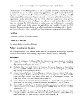 H. Varaee/ Journal of Soft Computing in Civil Engineering 8-2 (2024) 119-142 139
notable features of the CMO algorithm is its lack of adjustable parameters, which makes it easy
to implement and use in various engineering applications. The performance of the CMO
algorithm was evaluated on 23 mathematical benchmark functions, including unimodal,
multimodal, and low-dimensional functions, as well as two truss optimization problems. The
experimental results demonstrate that the CMO algorithm outperforms other popular
optimization algorithms in terms of efficiency and achieves optimal solutions. Future work can
focus on extending the CMO algorithm to handle binary and multi-objective optimization
problems, which would further enhance its applicability and versatility. Overall, the CMO
algorithm shows promising potential as an effective optimization technique, and its simplicity
and strong performance make it a valuable tool for solving engineering optimization problems.
Funding
This research received no external funding.
Conflicts of interest
The authors declare no conflict of interest.
Authors contribution statement
HV: Conceptualization; Data curation; formal analysis; Investigation; Methodology; Software;
Validation; Visualization; Roles/Writing – original draft; writing – review, and editing.
References
[1] Varaee H, Shishegaran A, Ghasemi MR. The life-cycle cost analysis based on probabilistic
optimization using a novel algorithm. J Build Eng 2021;43:103032.
https://doi.org/10.1016/j.jobe.2021.103032.
[2] Sharbatdar MK, Vaez SRH, Amiri GG, Naderpour H. Seismic Response of Base-Isolated
Structures with LRB and FPS under near Fault Ground Motions. Procedia Eng 2011;14:3245–51.
https://doi.org/10.1016/j.proeng.2011.07.410.
[3] Ahmadi-Nedushan B, Varaee H. Optimal Design of Reinforced Concrete Retaining Walls using a
Swarm Intelligence Technique. In: B.H.V. Topping and Y. Tsompanakis, editor. Proc. First Int.
Conf. Soft Comput. Technol. Civil, Struct. Environ. Eng., vol. 92, Stirlingshire, Scotland: Civil-
Comp Press; 2009, p. 1–12. https://doi.org/10.4203/ccp.92.26.
[4] Ahmadi-Nedushan B, Varaee H. Minimum cost design of concrete slabs using particle swarm
optimization with time varying acceleration coefficients. World Appl Sci J 2011;13:2484–94.
[5] Ghasemi MR, Ghiasi R, Varaee H. Probability-based damage detection using kriging surrogates
and enhanced ideal gas molecular movement algorithm. ICAVMS 2017 19th Int Conf Acoust Vib
Mech Struct 2017;4.
[6] Ghasemi MR, Ghiasi R, Varaee H. Probability-Based Damage Detection of Structures Using
Surrogate Model and Enhanced Ideal Gas Molecular Movement Algorithm. Adv Struct Multidiscip
Optim 2018;11:1657–74. https://doi.org/10.1007/978-3-319-67988-4_124.
 