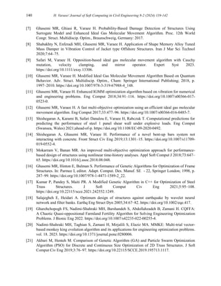 140 H. Varaee/ Journal of Soft Computing in Civil Engineering 8-2 (2024) 119-142
[7] Ghasemi MR, Ghiasi R, Varaee H. Probability-Based Damage Detection of Structures Using
Surrogate Model and Enhanced Ideal Gas Molecular Movement Algorithm. Proc. 12th World
Congr. Struct. Multidiscip. Optim., Braunschweig, Germany: 2017.
[8] Shabakhty N, Enferadi MH, Ghasemi MR, Varaee H. Application of Shape Memory Alloy Tuned
Mass Damper in Vibration Control of Jacket type Offshore Structures. Iran J Mar Sci Technol
2020;7:64–75.
[9] Safari M, Varaee H. Opposition-based ideal gas molecular movement algorithm with Cauchy
mutation, velocity clamping, and mirror operator. Expert Syst 2023.
https://doi.org/10.1111/exsy.13306.
[10] Ghasemi MR, Varaee H. Modified Ideal Gas Molecular Movement Algorithm Based on Quantum
Behavior. Adv. Struct. Multidiscip. Optim., Cham: Springer International Publishing; 2018, p.
1997–2010. https://doi.org/10.1007/978-3-319-67988-4_148.
[11] Ghasemi MR, Varaee H. Enhanced IGMM optimization algorithm based on vibration for numerical
and engineering problems. Eng Comput 2018;34:91–116. https://doi.org/10.1007/s00366-017-
0523-0.
[12] Ghasemi MR, Varaee H. A fast multi-objective optimization using an efficient ideal gas molecular
movement algorithm. Eng Comput 2017;33:477–96. https://doi.org/10.1007/s00366-016-0485-7.
[13] Shishegaran A, Karami B, Safari Danalou E, Varaee H, Rabczuk T. Computational predictions for
predicting the performance of steel 1 panel shear wall under explosive loads. Eng Comput
(Swansea, Wales) 2021;ahead-of-p. https://doi.org/10.1108/EC-09-2020-0492.
[14] Shishegaran A, Ghasemi MR, Varaee H. Performance of a novel bent-up bars system not
interacting with concrete. Front Struct Civ Eng 2019;13:1301–15. https://doi.org/10.1007/s11709-
019-0552-4.
[15] Mokarram V, Banan MR. An improved multi-objective optimization approach for performance-
based design of structures using nonlinear time-history analyses. Appl Soft Comput J 2018;73:647–
65. https://doi.org/10.1016/j.asoc.2018.08.048.
[16] Ghasemi MR, Hinton E, Bulman S. Performance of Genetic Algorithms for Optimization of Frame
Structures. In: Parmee I, editor. Adapt. Comput. Des. Manuf. SE - 22, Springer London; 1998, p.
287–99. https://doi.org/10.1007/978-1-4471-1589-2_22.
[17] Kumar P, Pandey S, Maiti PR. A Modified Genetic Algorithm in C++ for Optimization of Steel
Truss Structures. J Soft Comput Civ Eng 2021;5:95–108.
https://doi.org/10.22115/scce.2021.242552.1249.
[18] Salajegheh E, Heidari A. Optimum design of structures against earthquake by wavelet neural
network and filter banks. Earthq Eng Struct Dyn 2005;34:67–82. https://doi.org/10.1002/eqe.417.
[19] Gharehchopogh FS, Nadimi-Shahraki MH, Barshandeh S, Abdollahzadeh B, Zamani H. CQFFA:
A Chaotic Quasi-oppositional Farmland Fertility Algorithm for Solving Engineering Optimization
Problems. J Bionic Eng 2022. https://doi.org/10.1007/s42235-022-00255-4.
[20] Nadimi-Shahraki MH, Taghian S, Zamani H, Mirjalili S, Elaziz MA. MMKE: Multi-trial vector-
based monkey king evolution algorithm and its applications for engineering optimization problems.
vol. 18. 2023. https://doi.org/10.1371/journal.pone.0280006.
[21] Akbari M, Henteh M. Comparison of Genetic Algorithm (GA) and Particle Swarm Optimization
Algorithm (PSO) for Discrete and Continuous Size Optimization of 2D Truss Structures. J Soft
Comput Civ Eng 2019;3:76–97. https://doi.org/10.22115/SCCE.2019.195713.1117.
 