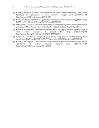142 H. Varaee/ Journal of Soft Computing in Civil Engineering 8-2 (2024) 119-142
[39] Kaveh a., Talatahari S. Particle swarm optimizer, ant colony strategy and harmony search scheme
hybridized for optimization of truss structures. Comput Struct 2009;87:267–83.
https://doi.org/10.1016/j.compstruc.2009.01.003.
[40] Sonmez M. Artificial Bee Colony algorithm for optimization of truss structures. Appl Soft Comput
J 2011;11:2406–18. https://doi.org/10.1016/j.asoc.2010.09.003.
[41] Özbaşaran H. A study on size optimization of trusses with BB-BC algorithm: review and numerical
experiments. Afyon Kocatepe Üniversitesi Fen Ve Mühendislik Bilim Derg 2018;18:256–64.
[42] Kaveh A, Hosseini SM. Improved bat algorithm based on doppler effect for optimal design of
special truss structures. J Comput Civ Eng 2022;36:4022028.
https://doi.org/doi.org/10.1061/(ASCE)CP.1943-5487.000104.
[43] Camp CV, Farshchin M. Design of space trusses using modified teaching–learning based
optimization. Eng Struct 2014;62–63:87–97. https://doi.org/10.1016/j.engstruct.2014.01.020.
[44] Kaveh A, Bakhshpoori T. An accelerated water evaporation optimization formulation for discrete
optimization of skeletal structures. Comput Struct 2016;177:218–28.
https://doi.org/10.1016/j.compstruc.2016.08.006.
 