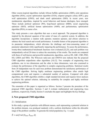 H. Varaee/ Journal of Soft Computing in Civil Engineering 8-2 (2024) 119-142 121
Other swarm-inspired algorithms include African buffalo optimization (ABO), joint operations
algorithm (JOA), coyote optimization algorithm (COA), emperor penguin colony (EPC), gray
wolf optimization (GWO), and shark smell optimization (SSO). In recent years, new
metaheuristic algorithms, inspired by social behaviors and human ideologies, have emerged.
These include political optimizer (PO), heap-based optimizer (HBO), social engineering
optimizer (SEO), artificial human optimization (AHO), and parliamentary optimization
algorithm (POA), to name a few.
This study presents a new algorithm that uses a novel approach. The proposed algorithm is
inspired by the physical equation of the center of mass of a particle system. In addition, the
algorithm incorporates a random walk operator, mutation operator, and elitism selection to
enhance the local search and overall performance. A notable feature of the proposed algorithm is
its parameter independence, which alleviates the challenge and time-consuming nature of
parameter adjustment while significantly impacting the performance. To assess the performance,
twenty-three mathematical benchmark functions were evaluated [22,23], and each problem was
independently solved 20 times to reduce the uncertainty of the results. The results are compared
with those of well-known and powerful metaheuristic algorithms, such as DE, ABC, CBO, PSO,
EO, LHHA and SMA. The Wilcoxon rank-sum and ANOVA tests indicate that the proposed
CMO algorithm outperforms other algorithms [10,12]. Two examples of engineering truss
problems, one in two dimensions and the other in three dimensions, were also examined to
evaluate the performance of the algorithm in complex engineering problems. Statistical results
from 20 independent runs for each truss problem demonstrated the satisfactory performance of
the CMO algorithm. Solving highly nonlinear engineering problems often entails high
computational costs and requires a substantial number of analyses. Compared with other
algorithms, the CMO algorithm exhibits a slight standard deviation and requires fewer analyses
to achieve the optimal solution, indicating its suitability for complex and highly nonlinear
engineering problems.
The remainder of this paper is organized as follows. Section 2 presents the procedure of the
proposed CMO algorithm. Sections 3 and 4 evaluate mathematical and engineering truss
problems, respectively. Finally, Section 5 concludes the paper and highlights the key findings.
2. New proposed CMO algorithm
2.1. Initialization
In this study, a group of particles with different masses, each representing a potential solution in
the problem domain, was produced randomly with a uniform distribution within the allowable
range of the problem variables. To generate the initial population, Eq. 1 is used.
𝑋
̅ = 𝑢𝑛𝑖𝑓𝑟𝑛𝑑 (𝑋𝑚𝑖𝑛. 𝑋𝑚𝑎𝑥. 𝑑) (1)
 