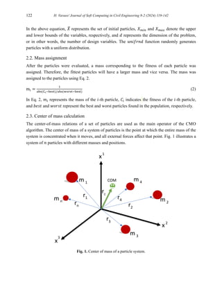 122 H. Varaee/ Journal of Soft Computing in Civil Engineering 8-2 (2024) 119-142
In the above equation, 𝑋
̅ represents the set of initial particles, 𝑋𝑚𝑖𝑛 and 𝑋𝑚𝑎𝑥 denote the upper
and lower bounds of the variables, respectively, and 𝑑 represents the dimension of the problem,
or in other words, the number of design variables. The 𝑢𝑛𝑖𝑓𝑟𝑛𝑑 function randomly generates
particles with a uniform distribution.
2.2. Mass assignment
After the particles were evaluated, a mass corresponding to the fitness of each particle was
assigned. Therefore, the fittest particles will have a larger mass and vice versa. The mass was
assigned to the particles using Eq. 2.
mi =
1
abs(Ci−best)/abs(worst−best)
(2)
In Eq. 2, 𝑚𝑖 represents the mass of the 𝑖-th particle, 𝐶𝑖 indicates the fitness of the 𝑖-th particle,
and 𝑏𝑒𝑠𝑡 and 𝑤𝑜𝑟𝑠𝑡 represent the best and worst particles found in the population, respectively.
2.3. Center of mass calculation
The center-of-mass relations of a set of particles are used as the main operator of the CMO
algorithm. The center of mass of a system of particles is the point at which the entire mass of the
system is concentrated when it moves, and all external forces affect that point. Fig. 1 illustrates a
system of 𝑛 particles with different masses and positions.
Fig. 1. Center of mass of a particle system.
m 1
m 4
m n m 2
m 3
r3
r2
rn
r1 r4
rc
COM
x
x
x
3
2
1
 