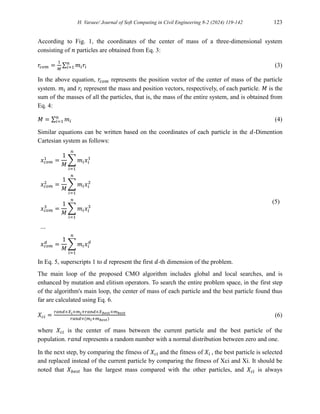 H. Varaee/ Journal of Soft Computing in Civil Engineering 8-2 (2024) 119-142 123
According to Fig. 1, the coordinates of the center of mass of a three-dimensional system
consisting of 𝑛 particles are obtained from Eq. 3:
𝑟𝑐𝑜𝑚 =
1
𝑀
∑ 𝑚𝑖𝑟𝑖
𝑛
𝑖=1 (3)
In the above equation, 𝑟𝑐𝑜𝑚 represents the position vector of the center of mass of the particle
system. 𝑚𝑖 and 𝑟𝑖 represent the mass and position vectors, respectively, of each particle. 𝑀 is the
sum of the masses of all the particles, that is, the mass of the entire system, and is obtained from
Eq. 4:
𝑀 = ∑ 𝑚𝑖
𝑛
𝑖=1 (4)
Similar equations can be written based on the coordinates of each particle in the 𝑑-Dimention
Cartesian system as follows:
(5)
𝑥𝑐𝑜𝑚
1
=
1
𝑀
∑ 𝑚𝑖𝑥𝑖
1
𝑛
𝑖=1
𝑥𝑐𝑜𝑚
2
=
1
𝑀
∑ 𝑚𝑖𝑥𝑖
2
𝑛
𝑖=1
𝑥𝑐𝑜𝑚
3
=
1
𝑀
∑ 𝑚𝑖𝑥𝑖
3
𝑛
𝑖=1
…
𝑥𝑐𝑜𝑚
𝑑
=
1
𝑀
∑ 𝑚𝑖𝑥𝑖
𝑑
𝑛
𝑖=1
In Eq. 5, superscripts 1 to 𝑑 represent the first 𝑑-th dimension of the problem.
The main loop of the proposed CMO algorithm includes global and local searches, and is
enhanced by mutation and elitism operators. To search the entire problem space, in the first step
of the algorithm's main loop, the center of mass of each particle and the best particle found thus
far are calculated using Eq. 6.
𝑋𝑐𝑖 =
𝑟𝑎𝑛𝑑×𝑋𝑖×𝑚𝑖+𝑟𝑎𝑛𝑑×𝑋𝑏𝑒𝑠𝑡×𝑚𝑏𝑒𝑠𝑡
𝑟𝑎𝑛𝑑×(𝑚𝑖+𝑚𝑏𝑒𝑠𝑡)
(6)
where 𝑋𝑐𝑖 is the center of mass between the current particle and the best particle of the
population. 𝑟𝑎𝑛𝑑 represents a random number with a normal distribution between zero and one.
In the next step, by comparing the fitness of 𝑋𝑐𝑖 and the fitness of 𝑋𝑖 , the best particle is selected
and replaced instead of the current particle by comparing the fitness of Xci and Xi. It should be
noted that 𝑋𝑏𝑒𝑠𝑡 has the largest mass compared with the other particles, and 𝑋𝑐𝑖 is always
 