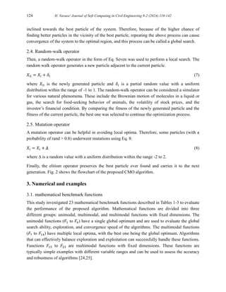 124 H. Varaee/ Journal of Soft Computing in Civil Engineering 8-2 (2024) 119-142
inclined towards the best particle of the system. Therefore, because of the higher chance of
finding better particles in the vicinity of the best particle, repeating the above process can cause
convergence of the system to the optimal region, and this process can be called a global search.
2.4. Random-walk operator
Then, a random-walk operator in the form of Eq. Seven was used to perform a local search. The
random walk operator generates a new particle adjacent to the current particle.
𝑋𝑙𝑖 = 𝑋𝑖 + 𝛿𝑖 (7)
where 𝑋𝑙𝑖 is the newly generated particle and 𝛿𝑖 is a partial random value with a uniform
distribution within the range of -1 to 1. The random-walk operator can be considered a simulator
for various natural phenomena. These include the Brownian motion of molecules in a liquid or
gas, the search for food-seeking behavior of animals, the volatility of stock prices, and the
investor’s financial condition. By comparing the fitness of the newly generated particle and the
fitness of the current particle, the best one was selected to continue the optimization process.
2.5. Mutation operator
A mutation operator can be helpful in avoiding local optima. Therefore, some particles (with a
probability of rand > 0.8) underwent mutations using Eq. 8:
𝑋𝑖 = 𝑋𝑖 + ∆ (8)
where ∆ is a random value with a uniform distribution within the range -2 to 2.
Finally, the elitism operator preserves the best particle ever found and carries it to the next
generation. Fig. 2 shows the flowchart of the proposed CMO algorithm.
3. Numerical and examples
3.1. mathematical benchmark functions
This study investigated 23 mathematical benchmark functions described in Tables 1-3 to evaluate
the performance of the proposed algorithm. Mathematical functions are divided into three
different groups: unimodal, multimodal, and multimodal functions with fixed dimensions. The
unimodal functions (𝐹1 to 𝐹6) have a single global optimum and are used to evaluate the global
search ability, exploration, and convergence speed of the algorithms. The multimodal functions
(𝐹7 to 𝐹14) have multiple local optima, with the best one being the global optimum. Algorithms
that can effectively balance exploration and exploitation can successfully handle these functions.
Functions 𝐹15 to 𝐹23 are multimodal functions with fixed dimensions. These functions are
typically simple examples with different variable ranges and can be used to assess the accuracy
and robustness of algorithms [24,25].
 