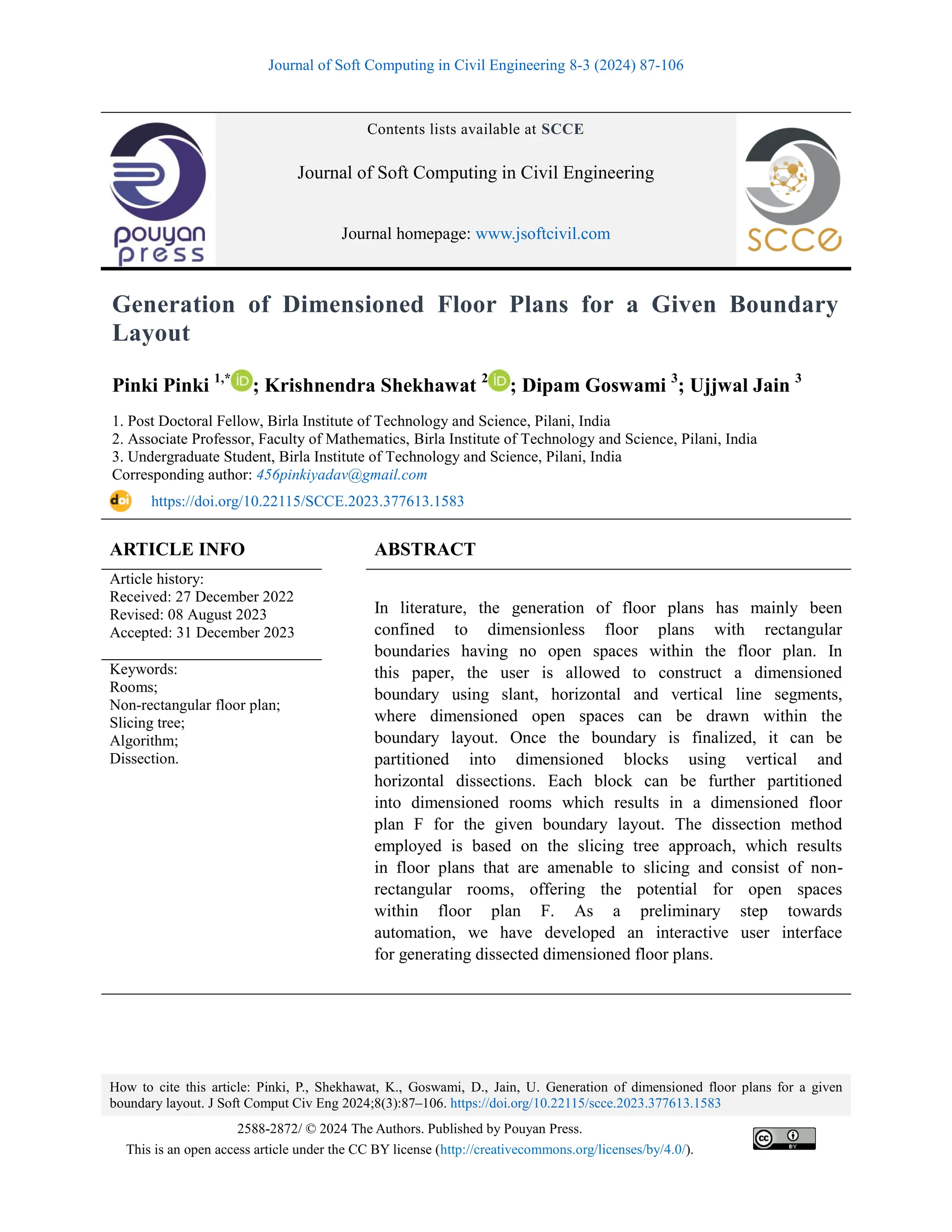 Journal of Soft Computing in Civil Engineering 8-3 (2024) 87-106
How to cite this article: Pinki, P., Shekhawat, K., Goswami, D., Jain, U. Generation of dimensioned floor plans for a given
boundary layout. J Soft Comput Civ Eng 2024;8(3):87–106. https://doi.org/10.22115/scce.2023.377613.1583
2588-2872/ © 2024 The Authors. Published by Pouyan Press.
This is an open access article under the CC BY license (http://creativecommons.org/licenses/by/4.0/).
Contents lists available at SCCE
Journal of Soft Computing in Civil Engineering
Journal homepage: www.jsoftcivil.com
Generation of Dimensioned Floor Plans for a Given Boundary
Layout
Pinki Pinki 1,*
; Krishnendra Shekhawat 2
; Dipam Goswami 3
; Ujjwal Jain 3
1. Post Doctoral Fellow, Birla Institute of Technology and Science, Pilani, India
2. Associate Professor, Faculty of Mathematics, Birla Institute of Technology and Science, Pilani, India
3. Undergraduate Student, Birla Institute of Technology and Science, Pilani, India
Corresponding author: 456pinkiyadav@gmail.com
https://doi.org/10.22115/SCCE.2023.377613.1583
ARTICLE INFO ABSTRACT
Article history:
Received: 27 December 2022
Revised: 08 August 2023
Accepted: 31 December 2023
In literature, the generation of floor plans has mainly been
confined to dimensionless floor plans with rectangular
boundaries having no open spaces within the floor plan. In
this paper, the user is allowed to construct a dimensioned
boundary using slant, horizontal and vertical line segments,
where dimensioned open spaces can be drawn within the
boundary layout. Once the boundary is finalized, it can be
partitioned into dimensioned blocks using vertical and
horizontal dissections. Each block can be further partitioned
into dimensioned rooms which results in a dimensioned floor
plan F for the given boundary layout. The dissection method
employed is based on the slicing tree approach, which results
in floor plans that are amenable to slicing and consist of non-
rectangular rooms, offering the potential for open spaces
within floor plan F. As a preliminary step towards
automation, we have developed an interactive user interface
for generating dissected dimensioned floor plans.
Keywords:
Rooms;
Non-rectangular floor plan;
Slicing tree;
Algorithm;
Dissection.
 