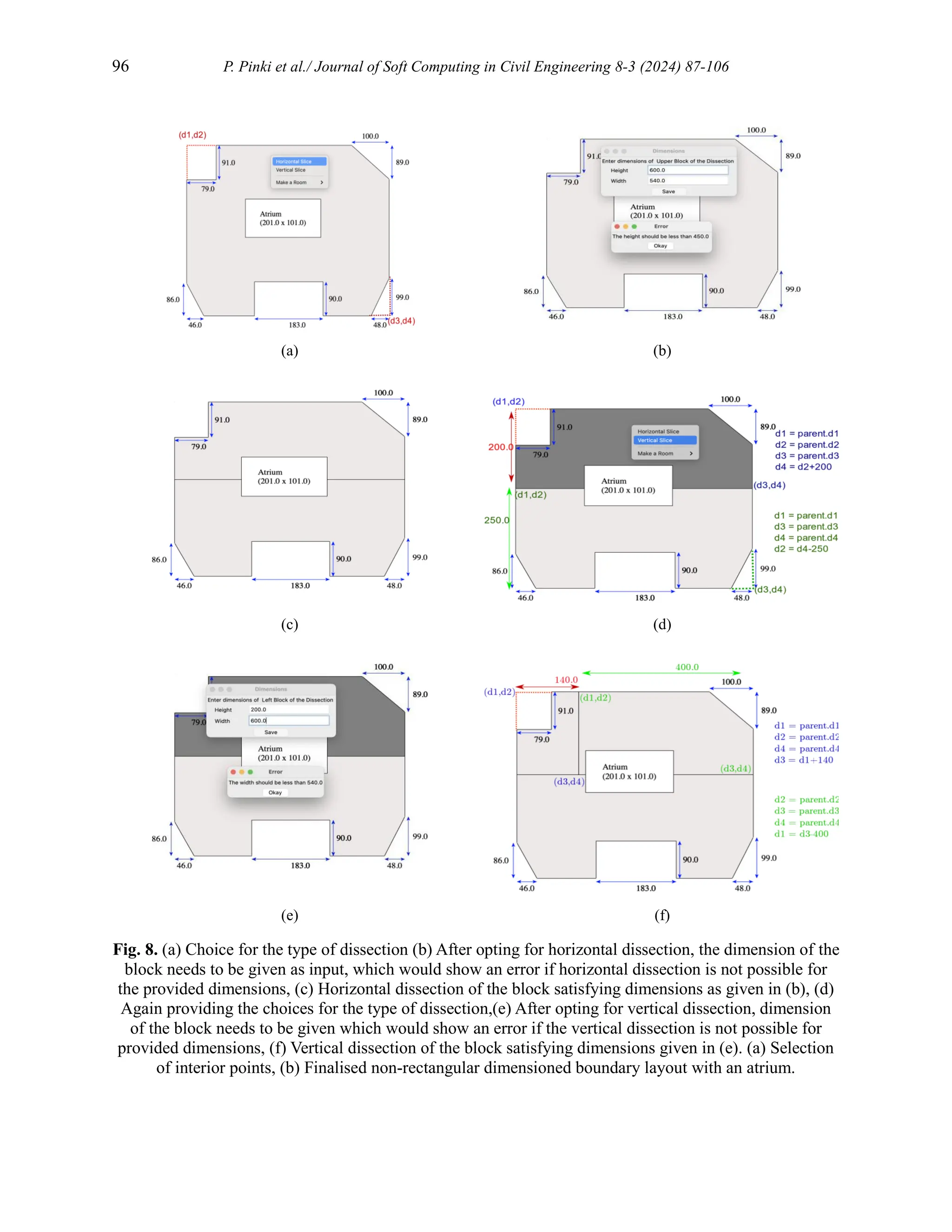 96 P. Pinki et al./ Journal of Soft Computing in Civil Engineering 8-3 (2024) 87-106
(a) (b)
(c) (d)
(e) (f)
Fig. 8. (a) Choice for the type of dissection (b) After opting for horizontal dissection, the dimension of the
block needs to be given as input, which would show an error if horizontal dissection is not possible for
the provided dimensions, (c) Horizontal dissection of the block satisfying dimensions as given in (b), (d)
Again providing the choices for the type of dissection,(e) After opting for vertical dissection, dimension
of the block needs to be given which would show an error if the vertical dissection is not possible for
provided dimensions, (f) Vertical dissection of the block satisfying dimensions given in (e). (a) Selection
of interior points, (b) Finalised non-rectangular dimensioned boundary layout with an atrium.
 