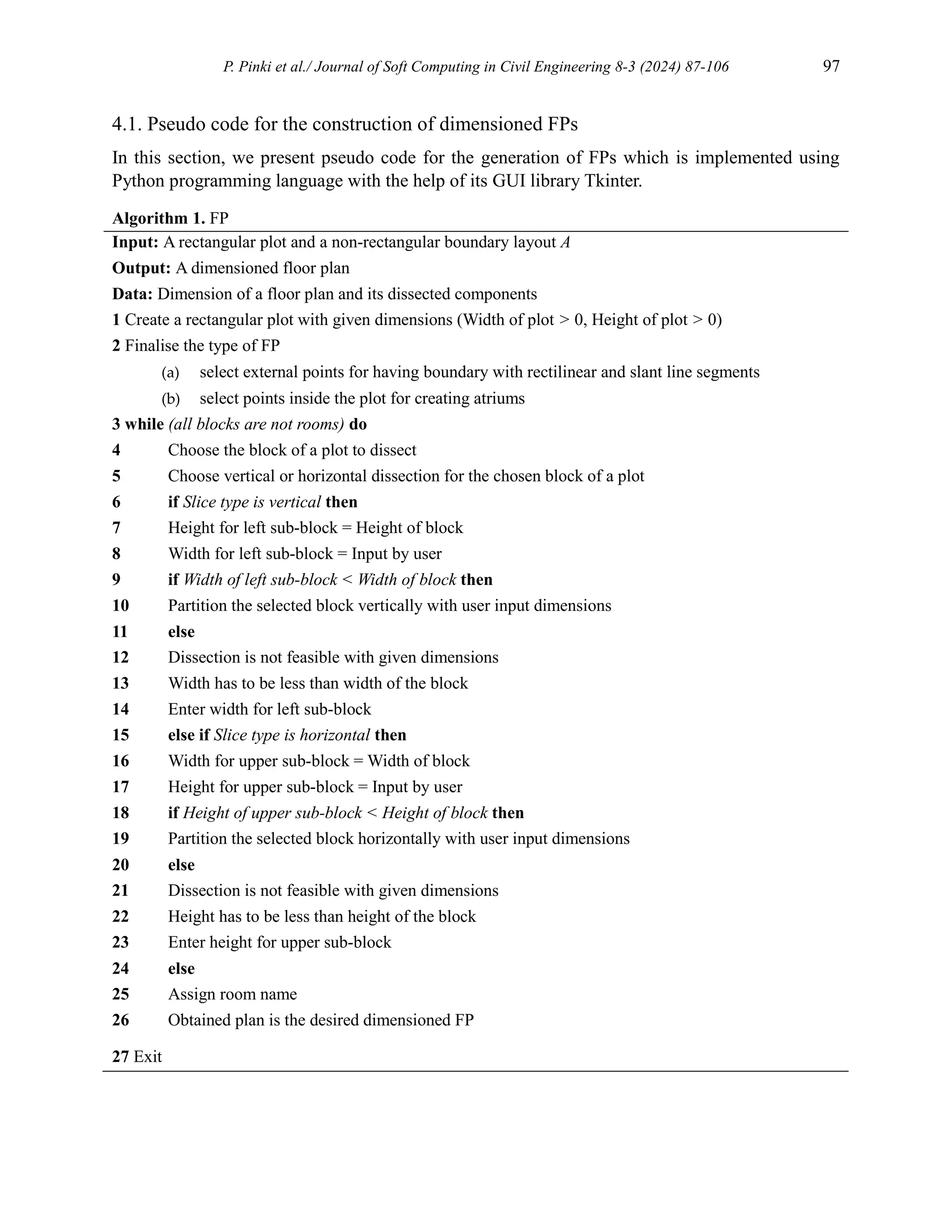 P. Pinki et al./ Journal of Soft Computing in Civil Engineering 8-3 (2024) 87-106 97
4.1. Pseudo code for the construction of dimensioned FPs
In this section, we present pseudo code for the generation of FPs which is implemented using
Python programming language with the help of its GUI library Tkinter.
Algorithm 1. FP
Input: A rectangular plot and a non-rectangular boundary layout A
Output: A dimensioned floor plan
Data: Dimension of a floor plan and its dissected components
1 Create a rectangular plot with given dimensions (Width of plot > 0, Height of plot > 0)
2 Finalise the type of FP
(a) select external points for having boundary with rectilinear and slant line segments
(b) select points inside the plot for creating atriums
3 while (all blocks are not rooms) do
4 Choose the block of a plot to dissect
5 Choose vertical or horizontal dissection for the chosen block of a plot
6 if Slice type is vertical then
7 Height for left sub-block = Height of block
8 Width for left sub-block = Input by user
9 if Width of left sub-block < Width of block then
10 Partition the selected block vertically with user input dimensions
11 else
12 Dissection is not feasible with given dimensions
13 Width has to be less than width of the block
14 Enter width for left sub-block
15 else if Slice type is horizontal then
16 Width for upper sub-block = Width of block
17 Height for upper sub-block = Input by user
18 if Height of upper sub-block < Height of block then
19 Partition the selected block horizontally with user input dimensions
20 else
21 Dissection is not feasible with given dimensions
22 Height has to be less than height of the block
23 Enter height for upper sub-block
24 else
25 Assign room name
26 Obtained plan is the desired dimensioned FP
27 Exit
 