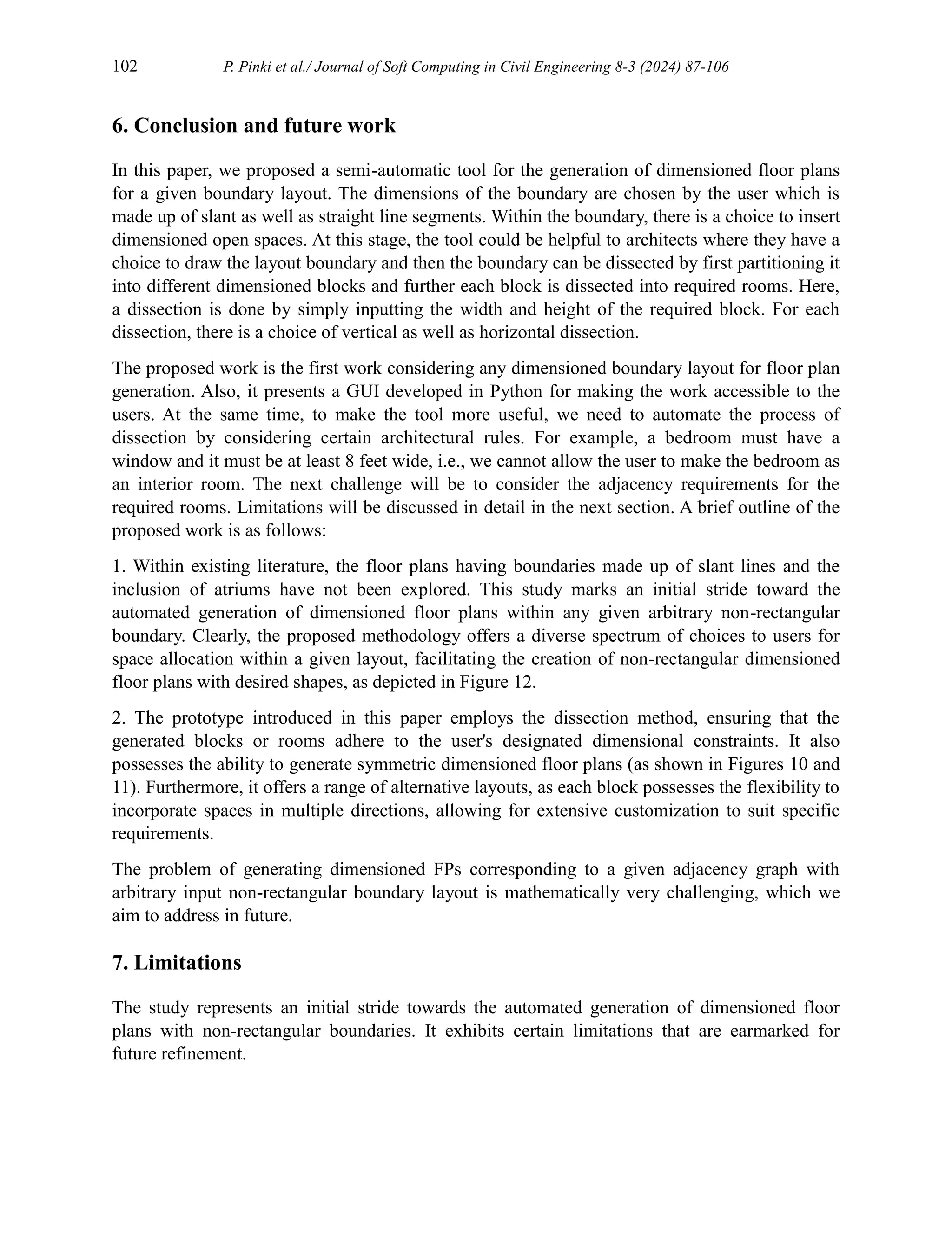 102 P. Pinki et al./ Journal of Soft Computing in Civil Engineering 8-3 (2024) 87-106
6. Conclusion and future work
In this paper, we proposed a semi-automatic tool for the generation of dimensioned floor plans
for a given boundary layout. The dimensions of the boundary are chosen by the user which is
made up of slant as well as straight line segments. Within the boundary, there is a choice to insert
dimensioned open spaces. At this stage, the tool could be helpful to architects where they have a
choice to draw the layout boundary and then the boundary can be dissected by first partitioning it
into different dimensioned blocks and further each block is dissected into required rooms. Here,
a dissection is done by simply inputting the width and height of the required block. For each
dissection, there is a choice of vertical as well as horizontal dissection.
The proposed work is the first work considering any dimensioned boundary layout for floor plan
generation. Also, it presents a GUI developed in Python for making the work accessible to the
users. At the same time, to make the tool more useful, we need to automate the process of
dissection by considering certain architectural rules. For example, a bedroom must have a
window and it must be at least 8 feet wide, i.e., we cannot allow the user to make the bedroom as
an interior room. The next challenge will be to consider the adjacency requirements for the
required rooms. Limitations will be discussed in detail in the next section. A brief outline of the
proposed work is as follows:
1. Within existing literature, the floor plans having boundaries made up of slant lines and the
inclusion of atriums have not been explored. This study marks an initial stride toward the
automated generation of dimensioned floor plans within any given arbitrary non-rectangular
boundary. Clearly, the proposed methodology offers a diverse spectrum of choices to users for
space allocation within a given layout, facilitating the creation of non-rectangular dimensioned
floor plans with desired shapes, as depicted in Figure 12.
2. The prototype introduced in this paper employs the dissection method, ensuring that the
generated blocks or rooms adhere to the user's designated dimensional constraints. It also
possesses the ability to generate symmetric dimensioned floor plans (as shown in Figures 10 and
11). Furthermore, it offers a range of alternative layouts, as each block possesses the flexibility to
incorporate spaces in multiple directions, allowing for extensive customization to suit specific
requirements.
The problem of generating dimensioned FPs corresponding to a given adjacency graph with
arbitrary input non-rectangular boundary layout is mathematically very challenging, which we
aim to address in future.
7. Limitations
The study represents an initial stride towards the automated generation of dimensioned floor
plans with non-rectangular boundaries. It exhibits certain limitations that are earmarked for
future refinement.
 