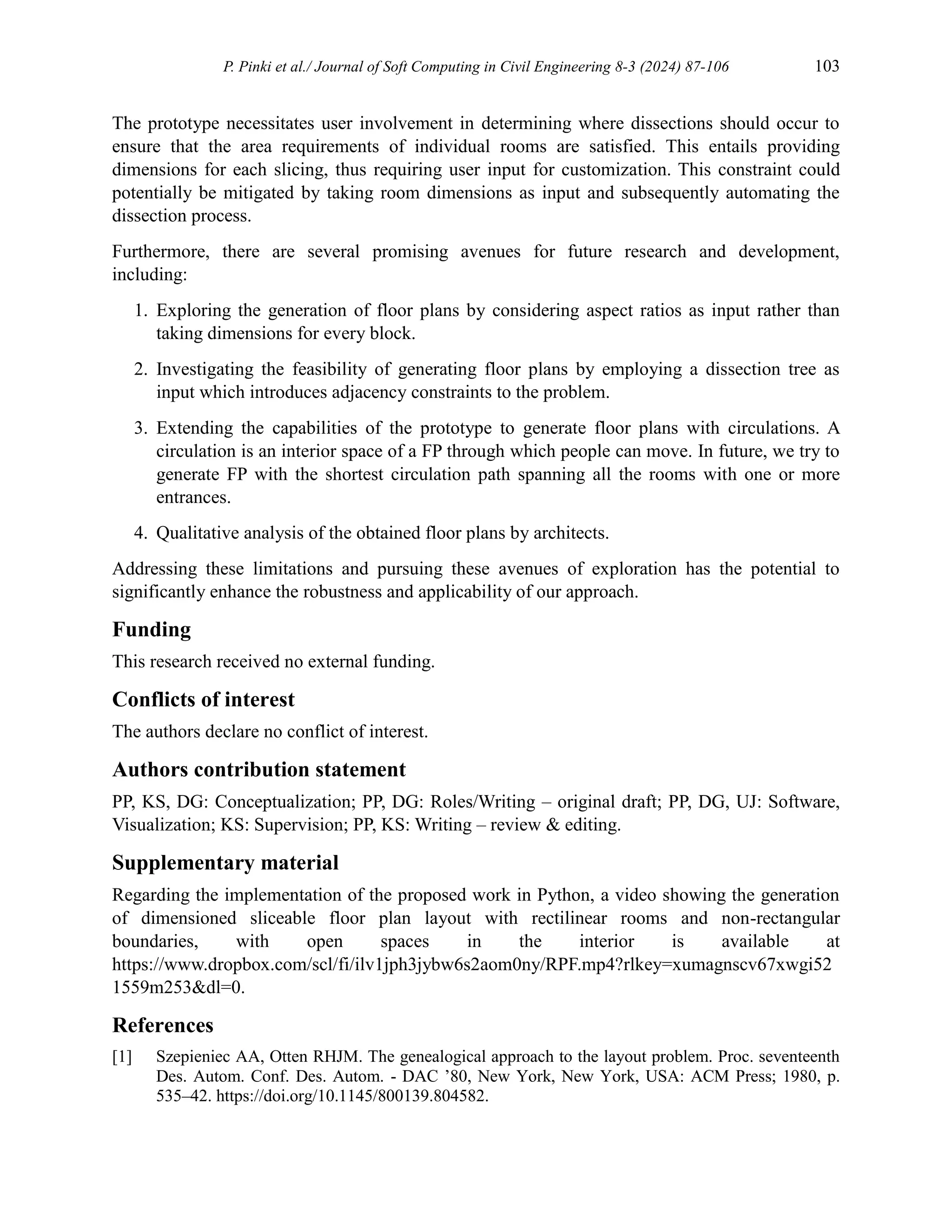 P. Pinki et al./ Journal of Soft Computing in Civil Engineering 8-3 (2024) 87-106 103
The prototype necessitates user involvement in determining where dissections should occur to
ensure that the area requirements of individual rooms are satisfied. This entails providing
dimensions for each slicing, thus requiring user input for customization. This constraint could
potentially be mitigated by taking room dimensions as input and subsequently automating the
dissection process.
Furthermore, there are several promising avenues for future research and development,
including:
1. Exploring the generation of floor plans by considering aspect ratios as input rather than
taking dimensions for every block.
2. Investigating the feasibility of generating floor plans by employing a dissection tree as
input which introduces adjacency constraints to the problem.
3. Extending the capabilities of the prototype to generate floor plans with circulations. A
circulation is an interior space of a FP through which people can move. In future, we try to
generate FP with the shortest circulation path spanning all the rooms with one or more
entrances.
4. Qualitative analysis of the obtained floor plans by architects.
Addressing these limitations and pursuing these avenues of exploration has the potential to
significantly enhance the robustness and applicability of our approach.
Funding
This research received no external funding.
Conflicts of interest
The authors declare no conflict of interest.
Authors contribution statement
PP, KS, DG: Conceptualization; PP, DG: Roles/Writing – original draft; PP, DG, UJ: Software,
Visualization; KS: Supervision; PP, KS: Writing – review & editing.
Supplementary material
Regarding the implementation of the proposed work in Python, a video showing the generation
of dimensioned sliceable floor plan layout with rectilinear rooms and non-rectangular
boundaries, with open spaces in the interior is available at
https://www.dropbox.com/scl/fi/ilv1jph3jybw6s2aom0ny/RPF.mp4?rlkey=xumagnscv67xwgi52
1559m253&dl=0.
References
[1] Szepieniec AA, Otten RHJM. The genealogical approach to the layout problem. Proc. seventeenth
Des. Autom. Conf. Des. Autom. - DAC ’80, New York, New York, USA: ACM Press; 1980, p.
535–42. https://doi.org/10.1145/800139.804582.
 