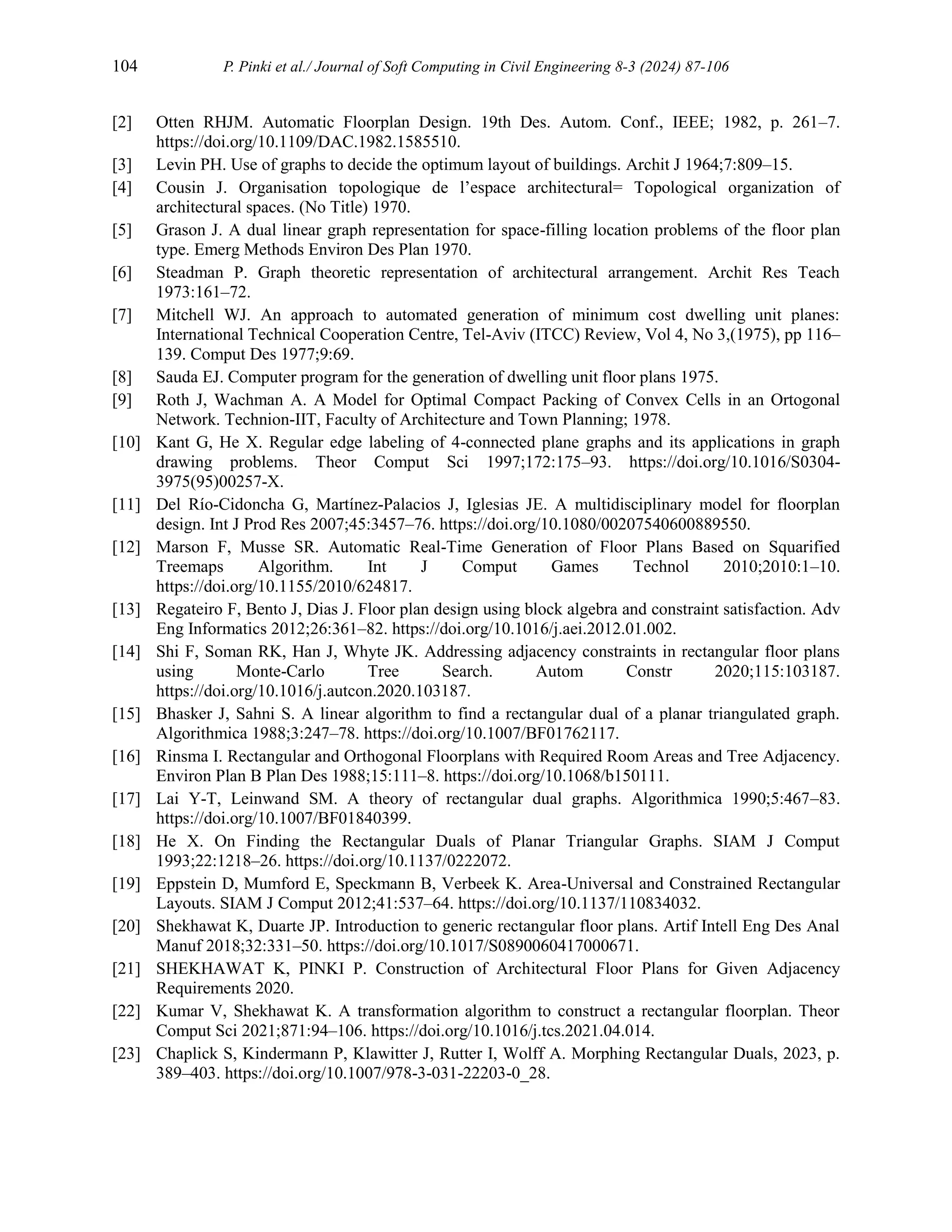 104 P. Pinki et al./ Journal of Soft Computing in Civil Engineering 8-3 (2024) 87-106
[2] Otten RHJM. Automatic Floorplan Design. 19th Des. Autom. Conf., IEEE; 1982, p. 261–7.
https://doi.org/10.1109/DAC.1982.1585510.
[3] Levin PH. Use of graphs to decide the optimum layout of buildings. Archit J 1964;7:809–15.
[4] Cousin J. Organisation topologique de l’espace architectural= Topological organization of
architectural spaces. (No Title) 1970.
[5] Grason J. A dual linear graph representation for space-filling location problems of the floor plan
type. Emerg Methods Environ Des Plan 1970.
[6] Steadman P. Graph theoretic representation of architectural arrangement. Archit Res Teach
1973:161–72.
[7] Mitchell WJ. An approach to automated generation of minimum cost dwelling unit planes:
International Technical Cooperation Centre, Tel-Aviv (ITCC) Review, Vol 4, No 3,(1975), pp 116–
139. Comput Des 1977;9:69.
[8] Sauda EJ. Computer program for the generation of dwelling unit floor plans 1975.
[9] Roth J, Wachman A. A Model for Optimal Compact Packing of Convex Cells in an Ortogonal
Network. Technion-IIT, Faculty of Architecture and Town Planning; 1978.
[10] Kant G, He X. Regular edge labeling of 4-connected plane graphs and its applications in graph
drawing problems. Theor Comput Sci 1997;172:175–93. https://doi.org/10.1016/S0304-
3975(95)00257-X.
[11] Del Río-Cidoncha G, Martínez-Palacios J, Iglesias JE. A multidisciplinary model for floorplan
design. Int J Prod Res 2007;45:3457–76. https://doi.org/10.1080/00207540600889550.
[12] Marson F, Musse SR. Automatic Real-Time Generation of Floor Plans Based on Squarified
Treemaps Algorithm. Int J Comput Games Technol 2010;2010:1–10.
https://doi.org/10.1155/2010/624817.
[13] Regateiro F, Bento J, Dias J. Floor plan design using block algebra and constraint satisfaction. Adv
Eng Informatics 2012;26:361–82. https://doi.org/10.1016/j.aei.2012.01.002.
[14] Shi F, Soman RK, Han J, Whyte JK. Addressing adjacency constraints in rectangular floor plans
using Monte-Carlo Tree Search. Autom Constr 2020;115:103187.
https://doi.org/10.1016/j.autcon.2020.103187.
[15] Bhasker J, Sahni S. A linear algorithm to find a rectangular dual of a planar triangulated graph.
Algorithmica 1988;3:247–78. https://doi.org/10.1007/BF01762117.
[16] Rinsma I. Rectangular and Orthogonal Floorplans with Required Room Areas and Tree Adjacency.
Environ Plan B Plan Des 1988;15:111–8. https://doi.org/10.1068/b150111.
[17] Lai Y-T, Leinwand SM. A theory of rectangular dual graphs. Algorithmica 1990;5:467–83.
https://doi.org/10.1007/BF01840399.
[18] He X. On Finding the Rectangular Duals of Planar Triangular Graphs. SIAM J Comput
1993;22:1218–26. https://doi.org/10.1137/0222072.
[19] Eppstein D, Mumford E, Speckmann B, Verbeek K. Area-Universal and Constrained Rectangular
Layouts. SIAM J Comput 2012;41:537–64. https://doi.org/10.1137/110834032.
[20] Shekhawat K, Duarte JP. Introduction to generic rectangular floor plans. Artif Intell Eng Des Anal
Manuf 2018;32:331–50. https://doi.org/10.1017/S0890060417000671.
[21] SHEKHAWAT K, PINKI P. Construction of Architectural Floor Plans for Given Adjacency
Requirements 2020.
[22] Kumar V, Shekhawat K. A transformation algorithm to construct a rectangular floorplan. Theor
Comput Sci 2021;871:94–106. https://doi.org/10.1016/j.tcs.2021.04.014.
[23] Chaplick S, Kindermann P, Klawitter J, Rutter I, Wolff A. Morphing Rectangular Duals, 2023, p.
389–403. https://doi.org/10.1007/978-3-031-22203-0_28.
 