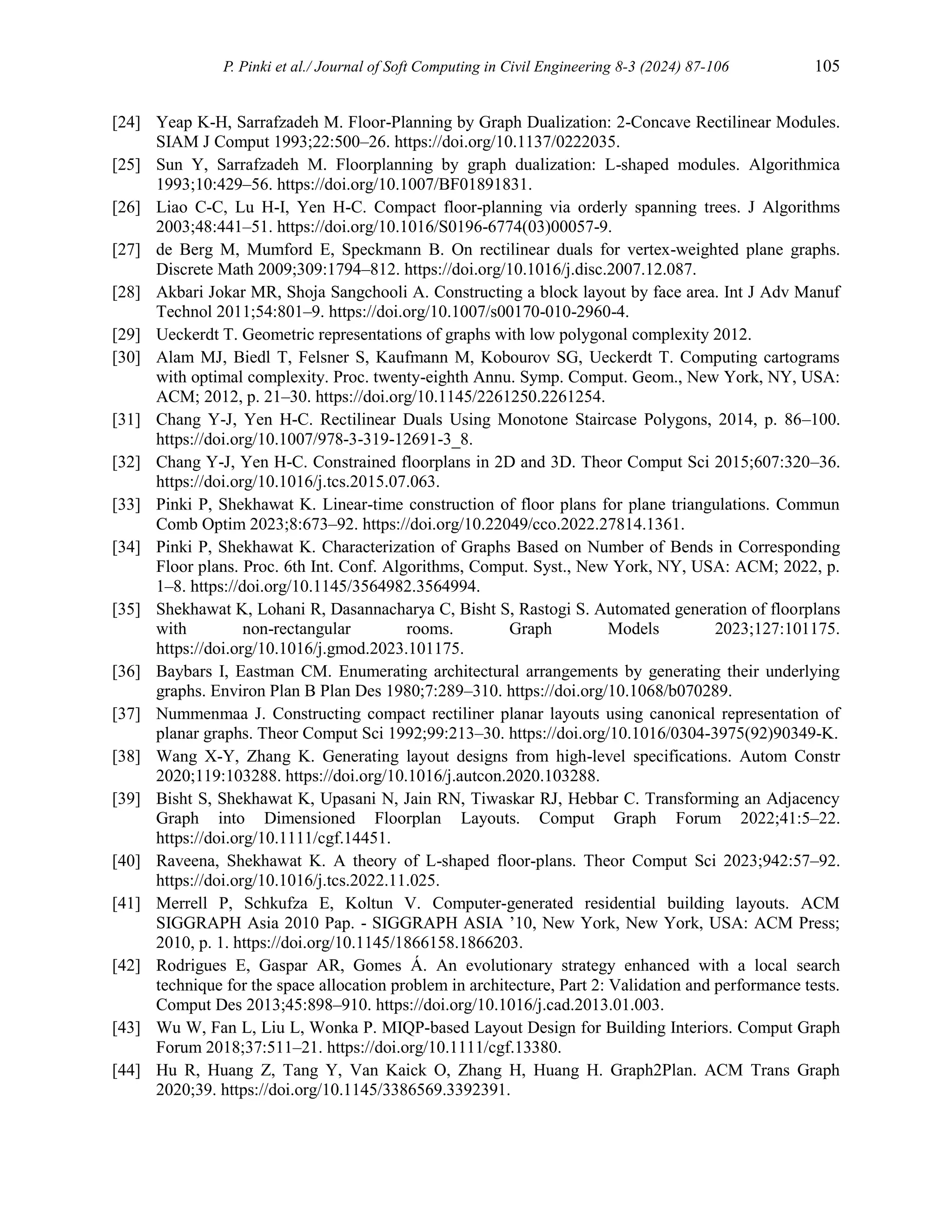 P. Pinki et al./ Journal of Soft Computing in Civil Engineering 8-3 (2024) 87-106 105
[24] Yeap K-H, Sarrafzadeh M. Floor-Planning by Graph Dualization: 2-Concave Rectilinear Modules.
SIAM J Comput 1993;22:500–26. https://doi.org/10.1137/0222035.
[25] Sun Y, Sarrafzadeh M. Floorplanning by graph dualization: L-shaped modules. Algorithmica
1993;10:429–56. https://doi.org/10.1007/BF01891831.
[26] Liao C-C, Lu H-I, Yen H-C. Compact floor-planning via orderly spanning trees. J Algorithms
2003;48:441–51. https://doi.org/10.1016/S0196-6774(03)00057-9.
[27] de Berg M, Mumford E, Speckmann B. On rectilinear duals for vertex-weighted plane graphs.
Discrete Math 2009;309:1794–812. https://doi.org/10.1016/j.disc.2007.12.087.
[28] Akbari Jokar MR, Shoja Sangchooli A. Constructing a block layout by face area. Int J Adv Manuf
Technol 2011;54:801–9. https://doi.org/10.1007/s00170-010-2960-4.
[29] Ueckerdt T. Geometric representations of graphs with low polygonal complexity 2012.
[30] Alam MJ, Biedl T, Felsner S, Kaufmann M, Kobourov SG, Ueckerdt T. Computing cartograms
with optimal complexity. Proc. twenty-eighth Annu. Symp. Comput. Geom., New York, NY, USA:
ACM; 2012, p. 21–30. https://doi.org/10.1145/2261250.2261254.
[31] Chang Y-J, Yen H-C. Rectilinear Duals Using Monotone Staircase Polygons, 2014, p. 86–100.
https://doi.org/10.1007/978-3-319-12691-3_8.
[32] Chang Y-J, Yen H-C. Constrained floorplans in 2D and 3D. Theor Comput Sci 2015;607:320–36.
https://doi.org/10.1016/j.tcs.2015.07.063.
[33] Pinki P, Shekhawat K. Linear-time construction of floor plans for plane triangulations. Commun
Comb Optim 2023;8:673–92. https://doi.org/10.22049/cco.2022.27814.1361.
[34] Pinki P, Shekhawat K. Characterization of Graphs Based on Number of Bends in Corresponding
Floor plans. Proc. 6th Int. Conf. Algorithms, Comput. Syst., New York, NY, USA: ACM; 2022, p.
1–8. https://doi.org/10.1145/3564982.3564994.
[35] Shekhawat K, Lohani R, Dasannacharya C, Bisht S, Rastogi S. Automated generation of floorplans
with non-rectangular rooms. Graph Models 2023;127:101175.
https://doi.org/10.1016/j.gmod.2023.101175.
[36] Baybars I, Eastman CM. Enumerating architectural arrangements by generating their underlying
graphs. Environ Plan B Plan Des 1980;7:289–310. https://doi.org/10.1068/b070289.
[37] Nummenmaa J. Constructing compact rectiliner planar layouts using canonical representation of
planar graphs. Theor Comput Sci 1992;99:213–30. https://doi.org/10.1016/0304-3975(92)90349-K.
[38] Wang X-Y, Zhang K. Generating layout designs from high-level specifications. Autom Constr
2020;119:103288. https://doi.org/10.1016/j.autcon.2020.103288.
[39] Bisht S, Shekhawat K, Upasani N, Jain RN, Tiwaskar RJ, Hebbar C. Transforming an Adjacency
Graph into Dimensioned Floorplan Layouts. Comput Graph Forum 2022;41:5–22.
https://doi.org/10.1111/cgf.14451.
[40] Raveena, Shekhawat K. A theory of L-shaped floor-plans. Theor Comput Sci 2023;942:57–92.
https://doi.org/10.1016/j.tcs.2022.11.025.
[41] Merrell P, Schkufza E, Koltun V. Computer-generated residential building layouts. ACM
SIGGRAPH Asia 2010 Pap. - SIGGRAPH ASIA ’10, New York, New York, USA: ACM Press;
2010, p. 1. https://doi.org/10.1145/1866158.1866203.
[42] Rodrigues E, Gaspar AR, Gomes Á. An evolutionary strategy enhanced with a local search
technique for the space allocation problem in architecture, Part 2: Validation and performance tests.
Comput Des 2013;45:898–910. https://doi.org/10.1016/j.cad.2013.01.003.
[43] Wu W, Fan L, Liu L, Wonka P. MIQP‐based Layout Design for Building Interiors. Comput Graph
Forum 2018;37:511–21. https://doi.org/10.1111/cgf.13380.
[44] Hu R, Huang Z, Tang Y, Van Kaick O, Zhang H, Huang H. Graph2Plan. ACM Trans Graph
2020;39. https://doi.org/10.1145/3386569.3392391.
 