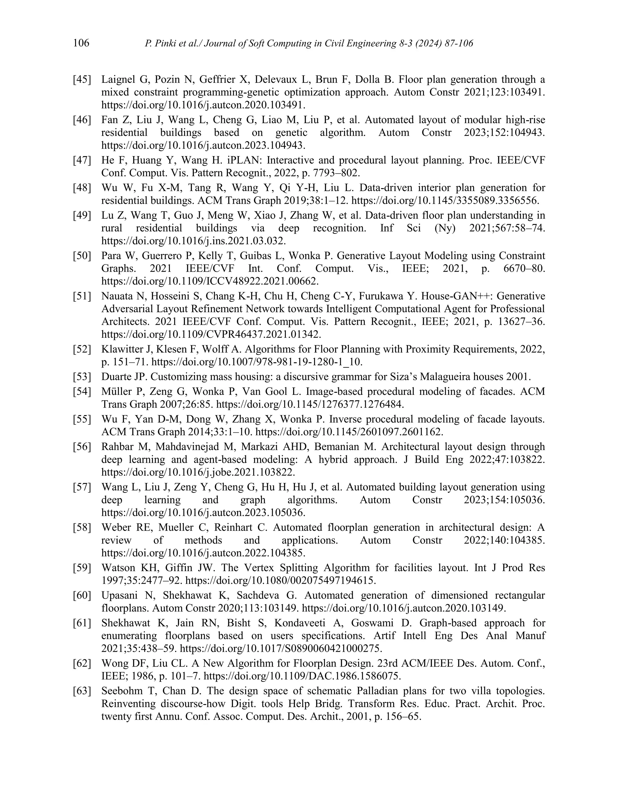 106 P. Pinki et al./ Journal of Soft Computing in Civil Engineering 8-3 (2024) 87-106
[45] Laignel G, Pozin N, Geffrier X, Delevaux L, Brun F, Dolla B. Floor plan generation through a
mixed constraint programming-genetic optimization approach. Autom Constr 2021;123:103491.
https://doi.org/10.1016/j.autcon.2020.103491.
[46] Fan Z, Liu J, Wang L, Cheng G, Liao M, Liu P, et al. Automated layout of modular high-rise
residential buildings based on genetic algorithm. Autom Constr 2023;152:104943.
https://doi.org/10.1016/j.autcon.2023.104943.
[47] He F, Huang Y, Wang H. iPLAN: Interactive and procedural layout planning. Proc. IEEE/CVF
Conf. Comput. Vis. Pattern Recognit., 2022, p. 7793–802.
[48] Wu W, Fu X-M, Tang R, Wang Y, Qi Y-H, Liu L. Data-driven interior plan generation for
residential buildings. ACM Trans Graph 2019;38:1–12. https://doi.org/10.1145/3355089.3356556.
[49] Lu Z, Wang T, Guo J, Meng W, Xiao J, Zhang W, et al. Data-driven floor plan understanding in
rural residential buildings via deep recognition. Inf Sci (Ny) 2021;567:58–74.
https://doi.org/10.1016/j.ins.2021.03.032.
[50] Para W, Guerrero P, Kelly T, Guibas L, Wonka P. Generative Layout Modeling using Constraint
Graphs. 2021 IEEE/CVF Int. Conf. Comput. Vis., IEEE; 2021, p. 6670–80.
https://doi.org/10.1109/ICCV48922.2021.00662.
[51] Nauata N, Hosseini S, Chang K-H, Chu H, Cheng C-Y, Furukawa Y. House-GAN++: Generative
Adversarial Layout Refinement Network towards Intelligent Computational Agent for Professional
Architects. 2021 IEEE/CVF Conf. Comput. Vis. Pattern Recognit., IEEE; 2021, p. 13627–36.
https://doi.org/10.1109/CVPR46437.2021.01342.
[52] Klawitter J, Klesen F, Wolff A. Algorithms for Floor Planning with Proximity Requirements, 2022,
p. 151–71. https://doi.org/10.1007/978-981-19-1280-1_10.
[53] Duarte JP. Customizing mass housing: a discursive grammar for Siza’s Malagueira houses 2001.
[54] Müller P, Zeng G, Wonka P, Van Gool L. Image-based procedural modeling of facades. ACM
Trans Graph 2007;26:85. https://doi.org/10.1145/1276377.1276484.
[55] Wu F, Yan D-M, Dong W, Zhang X, Wonka P. Inverse procedural modeling of facade layouts.
ACM Trans Graph 2014;33:1–10. https://doi.org/10.1145/2601097.2601162.
[56] Rahbar M, Mahdavinejad M, Markazi AHD, Bemanian M. Architectural layout design through
deep learning and agent-based modeling: A hybrid approach. J Build Eng 2022;47:103822.
https://doi.org/10.1016/j.jobe.2021.103822.
[57] Wang L, Liu J, Zeng Y, Cheng G, Hu H, Hu J, et al. Automated building layout generation using
deep learning and graph algorithms. Autom Constr 2023;154:105036.
https://doi.org/10.1016/j.autcon.2023.105036.
[58] Weber RE, Mueller C, Reinhart C. Automated floorplan generation in architectural design: A
review of methods and applications. Autom Constr 2022;140:104385.
https://doi.org/10.1016/j.autcon.2022.104385.
[59] Watson KH, Giffin JW. The Vertex Splitting Algorithm for facilities layout. Int J Prod Res
1997;35:2477–92. https://doi.org/10.1080/002075497194615.
[60] Upasani N, Shekhawat K, Sachdeva G. Automated generation of dimensioned rectangular
floorplans. Autom Constr 2020;113:103149. https://doi.org/10.1016/j.autcon.2020.103149.
[61] Shekhawat K, Jain RN, Bisht S, Kondaveeti A, Goswami D. Graph-based approach for
enumerating floorplans based on users specifications. Artif Intell Eng Des Anal Manuf
2021;35:438–59. https://doi.org/10.1017/S0890060421000275.
[62] Wong DF, Liu CL. A New Algorithm for Floorplan Design. 23rd ACM/IEEE Des. Autom. Conf.,
IEEE; 1986, p. 101–7. https://doi.org/10.1109/DAC.1986.1586075.
[63] Seebohm T, Chan D. The design space of schematic Palladian plans for two villa topologies.
Reinventing discourse-how Digit. tools Help Bridg. Transform Res. Educ. Pract. Archit. Proc.
twenty first Annu. Conf. Assoc. Comput. Des. Archit., 2001, p. 156–65.
 