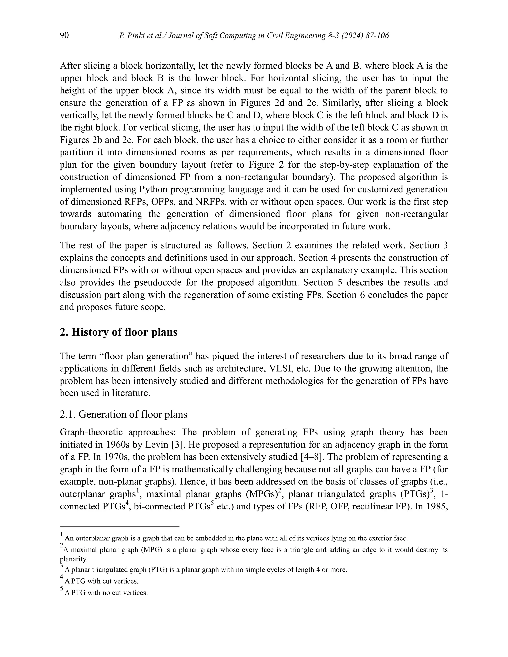 90 P. Pinki et al./ Journal of Soft Computing in Civil Engineering 8-3 (2024) 87-106
After slicing a block horizontally, let the newly formed blocks be A and B, where block A is the
upper block and block B is the lower block. For horizontal slicing, the user has to input the
height of the upper block A, since its width must be equal to the width of the parent block to
ensure the generation of a FP as shown in Figures 2d and 2e. Similarly, after slicing a block
vertically, let the newly formed blocks be C and D, where block C is the left block and block D is
the right block. For vertical slicing, the user has to input the width of the left block C as shown in
Figures 2b and 2c. For each block, the user has a choice to either consider it as a room or further
partition it into dimensioned rooms as per requirements, which results in a dimensioned floor
plan for the given boundary layout (refer to Figure 2 for the step-by-step explanation of the
construction of dimensioned FP from a non-rectangular boundary). The proposed algorithm is
implemented using Python programming language and it can be used for customized generation
of dimensioned RFPs, OFPs, and NRFPs, with or without open spaces. Our work is the first step
towards automating the generation of dimensioned floor plans for given non-rectangular
boundary layouts, where adjacency relations would be incorporated in future work.
The rest of the paper is structured as follows. Section 2 examines the related work. Section 3
explains the concepts and definitions used in our approach. Section 4 presents the construction of
dimensioned FPs with or without open spaces and provides an explanatory example. This section
also provides the pseudocode for the proposed algorithm. Section 5 describes the results and
discussion part along with the regeneration of some existing FPs. Section 6 concludes the paper
and proposes future scope.
2. History of floor plans
The term “floor plan generation” has piqued the interest of researchers due to its broad range of
applications in different fields such as architecture, VLSI, etc. Due to the growing attention, the
problem has been intensively studied and different methodologies for the generation of FPs have
been used in literature.
2.1. Generation of floor plans
Graph-theoretic approaches: The problem of generating FPs using graph theory has been
initiated in 1960s by Levin [3]. He proposed a representation for an adjacency graph in the form
of a FP. In 1970s, the problem has been extensively studied [4–8]. The problem of representing a
graph in the form of a FP is mathematically challenging because not all graphs can have a FP (for
example, non-planar graphs). Hence, it has been addressed on the basis of classes of graphs (i.e.,
outerplanar graphs1
, maximal planar graphs (MPGs)2
, planar triangulated graphs (PTGs)3
, 1-
connected PTGs4
, bi-connected PTGs5
etc.) and types of FPs (RFP, OFP, rectilinear FP). In 1985,
1
An outerplanar graph is a graph that can be embedded in the plane with all of its vertices lying on the exterior face.
2
A maximal planar graph (MPG) is a planar graph whose every face is a triangle and adding an edge to it would destroy its
planarity.
3
A planar triangulated graph (PTG) is a planar graph with no simple cycles of length 4 or more.
4
A PTG with cut vertices.
5
A PTG with no cut vertices.
 