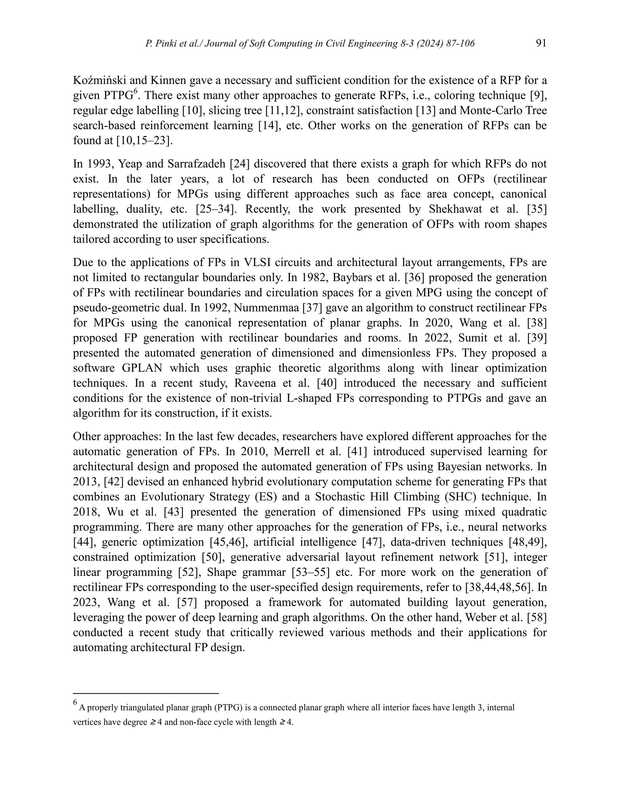 P. Pinki et al./ Journal of Soft Computing in Civil Engineering 8-3 (2024) 87-106 91
Koźmiński and Kinnen gave a necessary and suﬀicient condition for the existence of a RFP for a
given PTPG6
. There exist many other approaches to generate RFPs, i.e., coloring technique [9],
regular edge labelling [10], slicing tree [11,12], constraint satisfaction [13] and Monte-Carlo Tree
search-based reinforcement learning [14], etc. Other works on the generation of RFPs can be
found at [10,15–23].
In 1993, Yeap and Sarrafzadeh [24] discovered that there exists a graph for which RFPs do not
exist. In the later years, a lot of research has been conducted on OFPs (rectilinear
representations) for MPGs using different approaches such as face area concept, canonical
labelling, duality, etc. [25–34]. Recently, the work presented by Shekhawat et al. [35]
demonstrated the utilization of graph algorithms for the generation of OFPs with room shapes
tailored according to user specifications.
Due to the applications of FPs in VLSI circuits and architectural layout arrangements, FPs are
not limited to rectangular boundaries only. In 1982, Baybars et al. [36] proposed the generation
of FPs with rectilinear boundaries and circulation spaces for a given MPG using the concept of
pseudo-geometric dual. In 1992, Nummenmaa [37] gave an algorithm to construct rectilinear FPs
for MPGs using the canonical representation of planar graphs. In 2020, Wang et al. [38]
proposed FP generation with rectilinear boundaries and rooms. In 2022, Sumit et al. [39]
presented the automated generation of dimensioned and dimensionless FPs. They proposed a
software GPLAN which uses graphic theoretic algorithms along with linear optimization
techniques. In a recent study, Raveena et al. [40] introduced the necessary and sufficient
conditions for the existence of non-trivial L-shaped FPs corresponding to PTPGs and gave an
algorithm for its construction, if it exists.
Other approaches: In the last few decades, researchers have explored different approaches for the
automatic generation of FPs. In 2010, Merrell et al. [41] introduced supervised learning for
architectural design and proposed the automated generation of FPs using Bayesian networks. In
2013, [42] devised an enhanced hybrid evolutionary computation scheme for generating FPs that
combines an Evolutionary Strategy (ES) and a Stochastic Hill Climbing (SHC) technique. In
2018, Wu et al. [43] presented the generation of dimensioned FPs using mixed quadratic
programming. There are many other approaches for the generation of FPs, i.e., neural networks
[44], generic optimization [45,46], artificial intelligence [47], data-driven techniques [48,49],
constrained optimization [50], generative adversarial layout refinement network [51], integer
linear programming [52], Shape grammar [53–55] etc. For more work on the generation of
rectilinear FPs corresponding to the user-specified design requirements, refer to [38,44,48,56]. In
2023, Wang et al. [57] proposed a framework for automated building layout generation,
leveraging the power of deep learning and graph algorithms. On the other hand, Weber et al. [58]
conducted a recent study that critically reviewed various methods and their applications for
automating architectural FP design.
6
A properly triangulated planar graph (PTPG) is a connected planar graph where all interior faces have length 3, internal
vertices have degree ≥ 4 and non-face cycle with length ≥ 4.
 