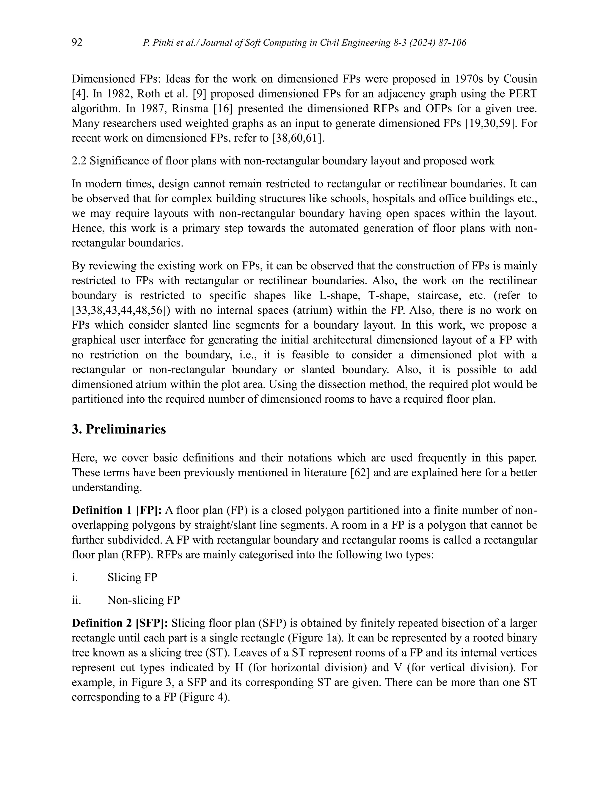 92 P. Pinki et al./ Journal of Soft Computing in Civil Engineering 8-3 (2024) 87-106
Dimensioned FPs: Ideas for the work on dimensioned FPs were proposed in 1970s by Cousin
[4]. In 1982, Roth et al. [9] proposed dimensioned FPs for an adjacency graph using the PERT
algorithm. In 1987, Rinsma [16] presented the dimensioned RFPs and OFPs for a given tree.
Many researchers used weighted graphs as an input to generate dimensioned FPs [19,30,59]. For
recent work on dimensioned FPs, refer to [38,60,61].
2.2 Significance of floor plans with non-rectangular boundary layout and proposed work
In modern times, design cannot remain restricted to rectangular or rectilinear boundaries. It can
be observed that for complex building structures like schools, hospitals and oﬀice buildings etc.,
we may require layouts with non-rectangular boundary having open spaces within the layout.
Hence, this work is a primary step towards the automated generation of floor plans with non-
rectangular boundaries.
By reviewing the existing work on FPs, it can be observed that the construction of FPs is mainly
restricted to FPs with rectangular or rectilinear boundaries. Also, the work on the rectilinear
boundary is restricted to specific shapes like L-shape, T-shape, staircase, etc. (refer to
[33,38,43,44,48,56]) with no internal spaces (atrium) within the FP. Also, there is no work on
FPs which consider slanted line segments for a boundary layout. In this work, we propose a
graphical user interface for generating the initial architectural dimensioned layout of a FP with
no restriction on the boundary, i.e., it is feasible to consider a dimensioned plot with a
rectangular or non-rectangular boundary or slanted boundary. Also, it is possible to add
dimensioned atrium within the plot area. Using the dissection method, the required plot would be
partitioned into the required number of dimensioned rooms to have a required floor plan.
3. Preliminaries
Here, we cover basic definitions and their notations which are used frequently in this paper.
These terms have been previously mentioned in literature [62] and are explained here for a better
understanding.
Definition 1 [FP]: A floor plan (FP) is a closed polygon partitioned into a finite number of non-
overlapping polygons by straight/slant line segments. A room in a FP is a polygon that cannot be
further subdivided. A FP with rectangular boundary and rectangular rooms is called a rectangular
floor plan (RFP). RFPs are mainly categorised into the following two types:
i. Slicing FP
ii. Non-slicing FP
Definition 2 [SFP]: Slicing floor plan (SFP) is obtained by finitely repeated bisection of a larger
rectangle until each part is a single rectangle (Figure 1a). It can be represented by a rooted binary
tree known as a slicing tree (ST). Leaves of a ST represent rooms of a FP and its internal vertices
represent cut types indicated by H (for horizontal division) and V (for vertical division). For
example, in Figure 3, a SFP and its corresponding ST are given. There can be more than one ST
corresponding to a FP (Figure 4).
 
