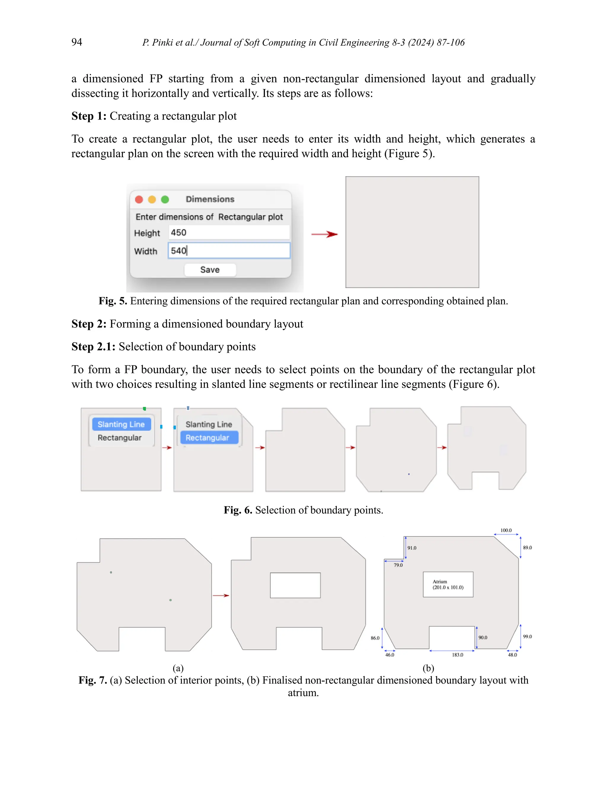 94 P. Pinki et al./ Journal of Soft Computing in Civil Engineering 8-3 (2024) 87-106
a dimensioned FP starting from a given non-rectangular dimensioned layout and gradually
dissecting it horizontally and vertically. Its steps are as follows:
Step 1: Creating a rectangular plot
To create a rectangular plot, the user needs to enter its width and height, which generates a
rectangular plan on the screen with the required width and height (Figure 5).
Fig. 5. Entering dimensions of the required rectangular plan and corresponding obtained plan.
Step 2: Forming a dimensioned boundary layout
Step 2.1: Selection of boundary points
To form a FP boundary, the user needs to select points on the boundary of the rectangular plot
with two choices resulting in slanted line segments or rectilinear line segments (Figure 6).
Fig. 6. Selection of boundary points.
(a) (b)
Fig. 7. (a) Selection of interior points, (b) Finalised non-rectangular dimensioned boundary layout with
atrium.
 