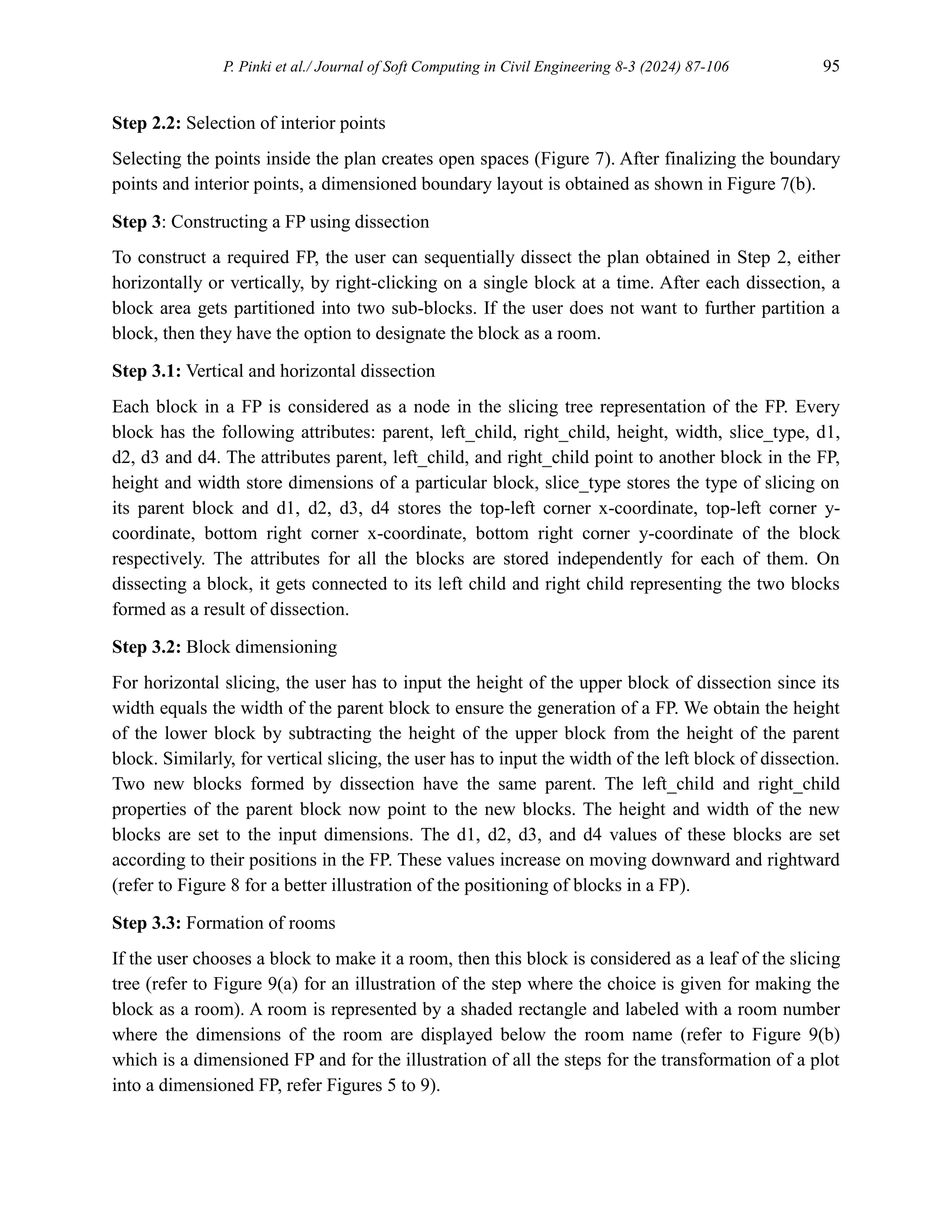 P. Pinki et al./ Journal of Soft Computing in Civil Engineering 8-3 (2024) 87-106 95
Step 2.2: Selection of interior points
Selecting the points inside the plan creates open spaces (Figure 7). After finalizing the boundary
points and interior points, a dimensioned boundary layout is obtained as shown in Figure 7(b).
Step 3: Constructing a FP using dissection
To construct a required FP, the user can sequentially dissect the plan obtained in Step 2, either
horizontally or vertically, by right-clicking on a single block at a time. After each dissection, a
block area gets partitioned into two sub-blocks. If the user does not want to further partition a
block, then they have the option to designate the block as a room.
Step 3.1: Vertical and horizontal dissection
Each block in a FP is considered as a node in the slicing tree representation of the FP. Every
block has the following attributes: parent, left_child, right_child, height, width, slice_type, d1,
d2, d3 and d4. The attributes parent, left_child, and right_child point to another block in the FP,
height and width store dimensions of a particular block, slice_type stores the type of slicing on
its parent block and d1, d2, d3, d4 stores the top-left corner x-coordinate, top-left corner y-
coordinate, bottom right corner x-coordinate, bottom right corner y-coordinate of the block
respectively. The attributes for all the blocks are stored independently for each of them. On
dissecting a block, it gets connected to its left child and right child representing the two blocks
formed as a result of dissection.
Step 3.2: Block dimensioning
For horizontal slicing, the user has to input the height of the upper block of dissection since its
width equals the width of the parent block to ensure the generation of a FP. We obtain the height
of the lower block by subtracting the height of the upper block from the height of the parent
block. Similarly, for vertical slicing, the user has to input the width of the left block of dissection.
Two new blocks formed by dissection have the same parent. The left_child and right_child
properties of the parent block now point to the new blocks. The height and width of the new
blocks are set to the input dimensions. The d1, d2, d3, and d4 values of these blocks are set
according to their positions in the FP. These values increase on moving downward and rightward
(refer to Figure 8 for a better illustration of the positioning of blocks in a FP).
Step 3.3: Formation of rooms
If the user chooses a block to make it a room, then this block is considered as a leaf of the slicing
tree (refer to Figure 9(a) for an illustration of the step where the choice is given for making the
block as a room). A room is represented by a shaded rectangle and labeled with a room number
where the dimensions of the room are displayed below the room name (refer to Figure 9(b)
which is a dimensioned FP and for the illustration of all the steps for the transformation of a plot
into a dimensioned FP, refer Figures 5 to 9).
 