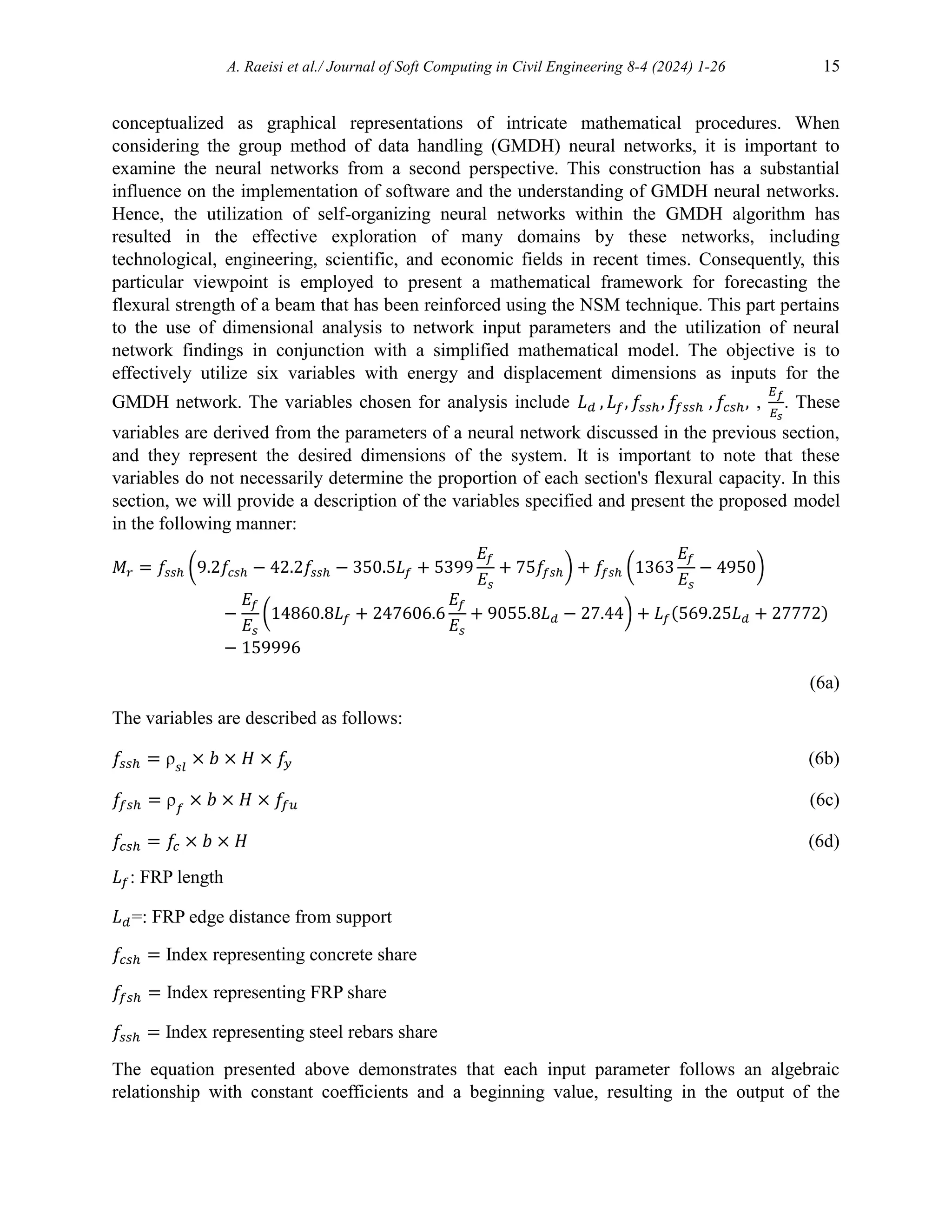 A. Raeisi et al./ Journal of Soft Computing in Civil Engineering 8-4 (2024) 1-26 15
conceptualized as graphical representations of intricate mathematical procedures. When
considering the group method of data handling (GMDH) neural networks, it is important to
examine the neural networks from a second perspective. This construction has a substantial
influence on the implementation of software and the understanding of GMDH neural networks.
Hence, the utilization of self-organizing neural networks within the GMDH algorithm has
resulted in the effective exploration of many domains by these networks, including
technological, engineering, scientific, and economic fields in recent times. Consequently, this
particular viewpoint is employed to present a mathematical framework for forecasting the
flexural strength of a beam that has been reinforced using the NSM technique. This part pertains
to the use of dimensional analysis to network input parameters and the utilization of neural
network findings in conjunction with a simplified mathematical model. The objective is to
effectively utilize six variables with energy and displacement dimensions as inputs for the
GMDH network. The variables chosen for analysis include 𝐿𝑑 , 𝐿𝑓, 𝑓𝑠𝑠ℎ, 𝑓
𝑓𝑠𝑠ℎ , 𝑓𝑐𝑠ℎ, ,
𝐸𝑓
𝐸𝑠
. These
variables are derived from the parameters of a neural network discussed in the previous section,
and they represent the desired dimensions of the system. It is important to note that these
variables do not necessarily determine the proportion of each section's flexural capacity. In this
section, we will provide a description of the variables specified and present the proposed model
in the following manner:
𝑀𝑟 = 𝑓𝑠𝑠ℎ (9.2𝑓𝑐𝑠ℎ − 42.2𝑓𝑠𝑠ℎ − 350.5𝐿𝑓 + 5399
𝐸𝑓
𝐸𝑠
+ 75𝑓𝑓𝑠ℎ) + 𝑓𝑓𝑠ℎ (1363
𝐸𝑓
𝐸𝑠
− 4950)
−
𝐸𝑓
𝐸𝑠
(14860.8𝐿𝑓 + 247606.6
𝐸𝑓
𝐸𝑠
+ 9055.8𝐿𝑑 − 27.44) + 𝐿𝑓(569.25𝐿𝑑 + 27772)
− 159996
(6a)
The variables are described as follows:
𝑓𝑠𝑠ℎ = ρ𝑠𝑙
× 𝑏 × 𝐻 × 𝑓
𝑦 (6b)
𝑓𝑓𝑠ℎ = ρ𝑓
× 𝑏 × 𝐻 × 𝑓
𝑓𝑢 (6c)
𝑓𝑐𝑠ℎ = 𝑓𝑐 × 𝑏 × 𝐻 (6d)
𝐿𝑓: FRP length
𝐿𝑑=: FRP edge distance from support
𝑓𝑐𝑠ℎ = Index representing concrete share
𝑓𝑓𝑠ℎ = Index representing FRP share
𝑓𝑠𝑠ℎ = Index representing steel rebars share
The equation presented above demonstrates that each input parameter follows an algebraic
relationship with constant coefficients and a beginning value, resulting in the output of the
 