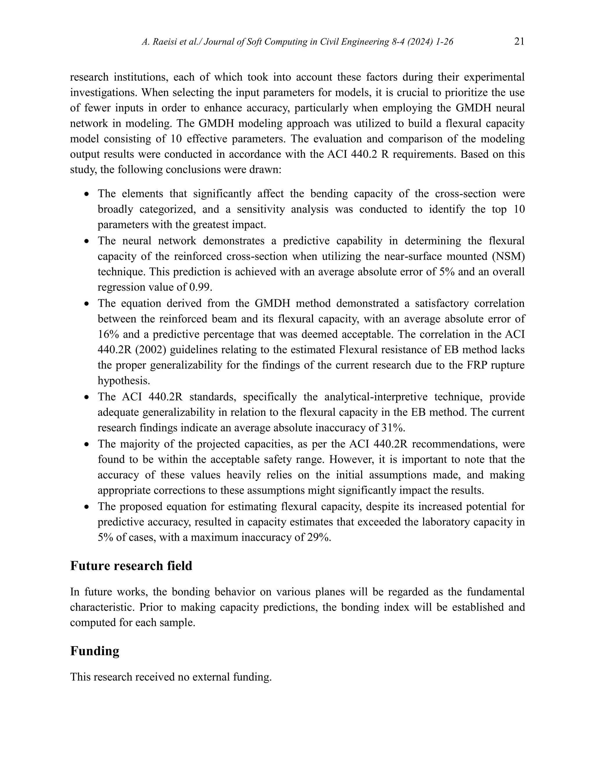 A. Raeisi et al./ Journal of Soft Computing in Civil Engineering 8-4 (2024) 1-26 21
research institutions, each of which took into account these factors during their experimental
investigations. When selecting the input parameters for models, it is crucial to prioritize the use
of fewer inputs in order to enhance accuracy, particularly when employing the GMDH neural
network in modeling. The GMDH modeling approach was utilized to build a flexural capacity
model consisting of 10 effective parameters. The evaluation and comparison of the modeling
output results were conducted in accordance with the ACI 440.2 R requirements. Based on this
study, the following conclusions were drawn:
 The elements that significantly affect the bending capacity of the cross-section were
broadly categorized, and a sensitivity analysis was conducted to identify the top 10
parameters with the greatest impact.
 The neural network demonstrates a predictive capability in determining the flexural
capacity of the reinforced cross-section when utilizing the near-surface mounted (NSM)
technique. This prediction is achieved with an average absolute error of 5% and an overall
regression value of 0.99.
 The equation derived from the GMDH method demonstrated a satisfactory correlation
between the reinforced beam and its flexural capacity, with an average absolute error of
16% and a predictive percentage that was deemed acceptable. The correlation in the ACI
440.2R (2002) guidelines relating to the estimated Flexural resistance of EB method lacks
the proper generalizability for the findings of the current research due to the FRP rupture
hypothesis.
 The ACI 440.2R standards, specifically the analytical-interpretive technique, provide
adequate generalizability in relation to the flexural capacity in the EB method. The current
research findings indicate an average absolute inaccuracy of 31%.
 The majority of the projected capacities, as per the ACI 440.2R recommendations, were
found to be within the acceptable safety range. However, it is important to note that the
accuracy of these values heavily relies on the initial assumptions made, and making
appropriate corrections to these assumptions might significantly impact the results.
 The proposed equation for estimating flexural capacity, despite its increased potential for
predictive accuracy, resulted in capacity estimates that exceeded the laboratory capacity in
5% of cases, with a maximum inaccuracy of 29%.
Future research field
In future works, the bonding behavior on various planes will be regarded as the fundamental
characteristic. Prior to making capacity predictions, the bonding index will be established and
computed for each sample.
Funding
This research received no external funding.
 