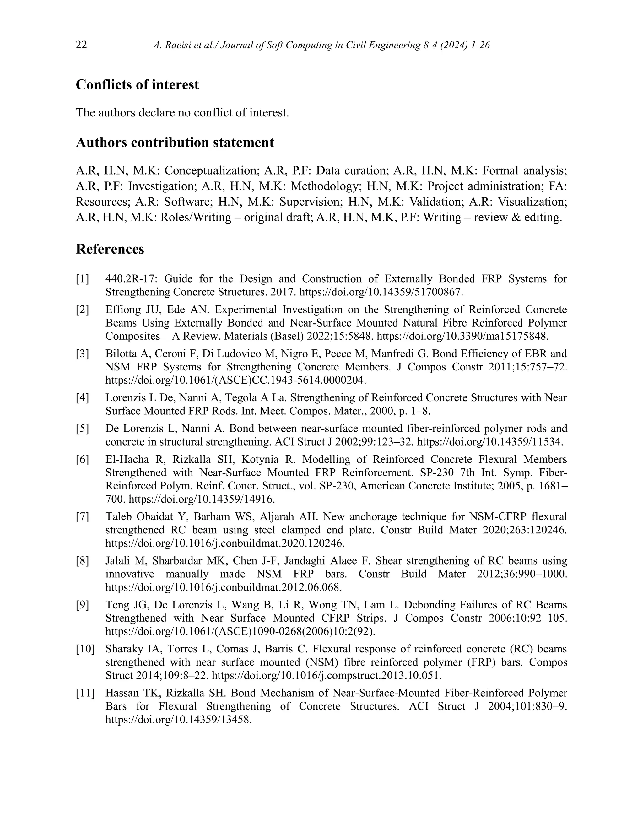 22 A. Raeisi et al./ Journal of Soft Computing in Civil Engineering 8-4 (2024) 1-26
Conflicts of interest
The authors declare no conflict of interest.
Authors contribution statement
A.R, H.N, M.K: Conceptualization; A.R, P.F: Data curation; A.R, H.N, M.K: Formal analysis;
A.R, P.F: Investigation; A.R, H.N, M.K: Methodology; H.N, M.K: Project administration; FA:
Resources; A.R: Software; H.N, M.K: Supervision; H.N, M.K: Validation; A.R: Visualization;
A.R, H.N, M.K: Roles/Writing – original draft; A.R, H.N, M.K, P.F: Writing – review & editing.
References
[1] 440.2R-17: Guide for the Design and Construction of Externally Bonded FRP Systems for
Strengthening Concrete Structures. 2017. https://doi.org/10.14359/51700867.
[2] Effiong JU, Ede AN. Experimental Investigation on the Strengthening of Reinforced Concrete
Beams Using Externally Bonded and Near-Surface Mounted Natural Fibre Reinforced Polymer
Composites—A Review. Materials (Basel) 2022;15:5848. https://doi.org/10.3390/ma15175848.
[3] Bilotta A, Ceroni F, Di Ludovico M, Nigro E, Pecce M, Manfredi G. Bond Efficiency of EBR and
NSM FRP Systems for Strengthening Concrete Members. J Compos Constr 2011;15:757–72.
https://doi.org/10.1061/(ASCE)CC.1943-5614.0000204.
[4] Lorenzis L De, Nanni A, Tegola A La. Strengthening of Reinforced Concrete Structures with Near
Surface Mounted FRP Rods. Int. Meet. Compos. Mater., 2000, p. 1–8.
[5] De Lorenzis L, Nanni A. Bond between near-surface mounted fiber-reinforced polymer rods and
concrete in structural strengthening. ACI Struct J 2002;99:123–32. https://doi.org/10.14359/11534.
[6] El-Hacha R, Rizkalla SH, Kotynia R. Modelling of Reinforced Concrete Flexural Members
Strengthened with Near-Surface Mounted FRP Reinforcement. SP-230 7th Int. Symp. Fiber-
Reinforced Polym. Reinf. Concr. Struct., vol. SP-230, American Concrete Institute; 2005, p. 1681–
700. https://doi.org/10.14359/14916.
[7] Taleb Obaidat Y, Barham WS, Aljarah AH. New anchorage technique for NSM-CFRP flexural
strengthened RC beam using steel clamped end plate. Constr Build Mater 2020;263:120246.
https://doi.org/10.1016/j.conbuildmat.2020.120246.
[8] Jalali M, Sharbatdar MK, Chen J-F, Jandaghi Alaee F. Shear strengthening of RC beams using
innovative manually made NSM FRP bars. Constr Build Mater 2012;36:990–1000.
https://doi.org/10.1016/j.conbuildmat.2012.06.068.
[9] Teng JG, De Lorenzis L, Wang B, Li R, Wong TN, Lam L. Debonding Failures of RC Beams
Strengthened with Near Surface Mounted CFRP Strips. J Compos Constr 2006;10:92–105.
https://doi.org/10.1061/(ASCE)1090-0268(2006)10:2(92).
[10] Sharaky IA, Torres L, Comas J, Barris C. Flexural response of reinforced concrete (RC) beams
strengthened with near surface mounted (NSM) fibre reinforced polymer (FRP) bars. Compos
Struct 2014;109:8–22. https://doi.org/10.1016/j.compstruct.2013.10.051.
[11] Hassan TK, Rizkalla SH. Bond Mechanism of Near-Surface-Mounted Fiber-Reinforced Polymer
Bars for Flexural Strengthening of Concrete Structures. ACI Struct J 2004;101:830–9.
https://doi.org/10.14359/13458.
 
