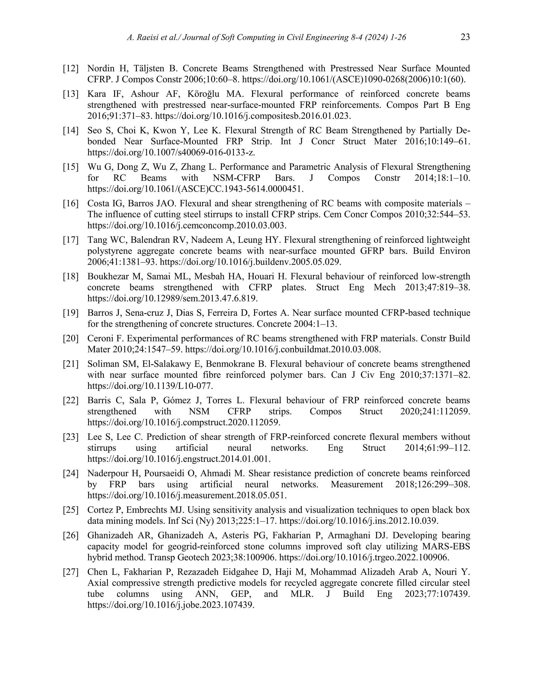 A. Raeisi et al./ Journal of Soft Computing in Civil Engineering 8-4 (2024) 1-26 23
[12] Nordin H, Täljsten B. Concrete Beams Strengthened with Prestressed Near Surface Mounted
CFRP. J Compos Constr 2006;10:60–8. https://doi.org/10.1061/(ASCE)1090-0268(2006)10:1(60).
[13] Kara IF, Ashour AF, Köroğlu MA. Flexural performance of reinforced concrete beams
strengthened with prestressed near-surface-mounted FRP reinforcements. Compos Part B Eng
2016;91:371–83. https://doi.org/10.1016/j.compositesb.2016.01.023.
[14] Seo S, Choi K, Kwon Y, Lee K. Flexural Strength of RC Beam Strengthened by Partially De-
bonded Near Surface-Mounted FRP Strip. Int J Concr Struct Mater 2016;10:149–61.
https://doi.org/10.1007/s40069-016-0133-z.
[15] Wu G, Dong Z, Wu Z, Zhang L. Performance and Parametric Analysis of Flexural Strengthening
for RC Beams with NSM-CFRP Bars. J Compos Constr 2014;18:1–10.
https://doi.org/10.1061/(ASCE)CC.1943-5614.0000451.
[16] Costa IG, Barros JAO. Flexural and shear strengthening of RC beams with composite materials –
The influence of cutting steel stirrups to install CFRP strips. Cem Concr Compos 2010;32:544–53.
https://doi.org/10.1016/j.cemconcomp.2010.03.003.
[17] Tang WC, Balendran RV, Nadeem A, Leung HY. Flexural strengthening of reinforced lightweight
polystyrene aggregate concrete beams with near-surface mounted GFRP bars. Build Environ
2006;41:1381–93. https://doi.org/10.1016/j.buildenv.2005.05.029.
[18] Boukhezar M, Samai ML, Mesbah HA, Houari H. Flexural behaviour of reinforced low-strength
concrete beams strengthened with CFRP plates. Struct Eng Mech 2013;47:819–38.
https://doi.org/10.12989/sem.2013.47.6.819.
[19] Barros J, Sena-cruz J, Dias S, Ferreira D, Fortes A. Near surface mounted CFRP-based technique
for the strengthening of concrete structures. Concrete 2004:1–13.
[20] Ceroni F. Experimental performances of RC beams strengthened with FRP materials. Constr Build
Mater 2010;24:1547–59. https://doi.org/10.1016/j.conbuildmat.2010.03.008.
[21] Soliman SM, El-Salakawy E, Benmokrane B. Flexural behaviour of concrete beams strengthened
with near surface mounted fibre reinforced polymer bars. Can J Civ Eng 2010;37:1371–82.
https://doi.org/10.1139/L10-077.
[22] Barris C, Sala P, Gómez J, Torres L. Flexural behaviour of FRP reinforced concrete beams
strengthened with NSM CFRP strips. Compos Struct 2020;241:112059.
https://doi.org/10.1016/j.compstruct.2020.112059.
[23] Lee S, Lee C. Prediction of shear strength of FRP-reinforced concrete flexural members without
stirrups using artificial neural networks. Eng Struct 2014;61:99–112.
https://doi.org/10.1016/j.engstruct.2014.01.001.
[24] Naderpour H, Poursaeidi O, Ahmadi M. Shear resistance prediction of concrete beams reinforced
by FRP bars using artificial neural networks. Measurement 2018;126:299–308.
https://doi.org/10.1016/j.measurement.2018.05.051.
[25] Cortez P, Embrechts MJ. Using sensitivity analysis and visualization techniques to open black box
data mining models. Inf Sci (Ny) 2013;225:1–17. https://doi.org/10.1016/j.ins.2012.10.039.
[26] Ghanizadeh AR, Ghanizadeh A, Asteris PG, Fakharian P, Armaghani DJ. Developing bearing
capacity model for geogrid-reinforced stone columns improved soft clay utilizing MARS-EBS
hybrid method. Transp Geotech 2023;38:100906. https://doi.org/10.1016/j.trgeo.2022.100906.
[27] Chen L, Fakharian P, Rezazadeh Eidgahee D, Haji M, Mohammad Alizadeh Arab A, Nouri Y.
Axial compressive strength predictive models for recycled aggregate concrete filled circular steel
tube columns using ANN, GEP, and MLR. J Build Eng 2023;77:107439.
https://doi.org/10.1016/j.jobe.2023.107439.
 