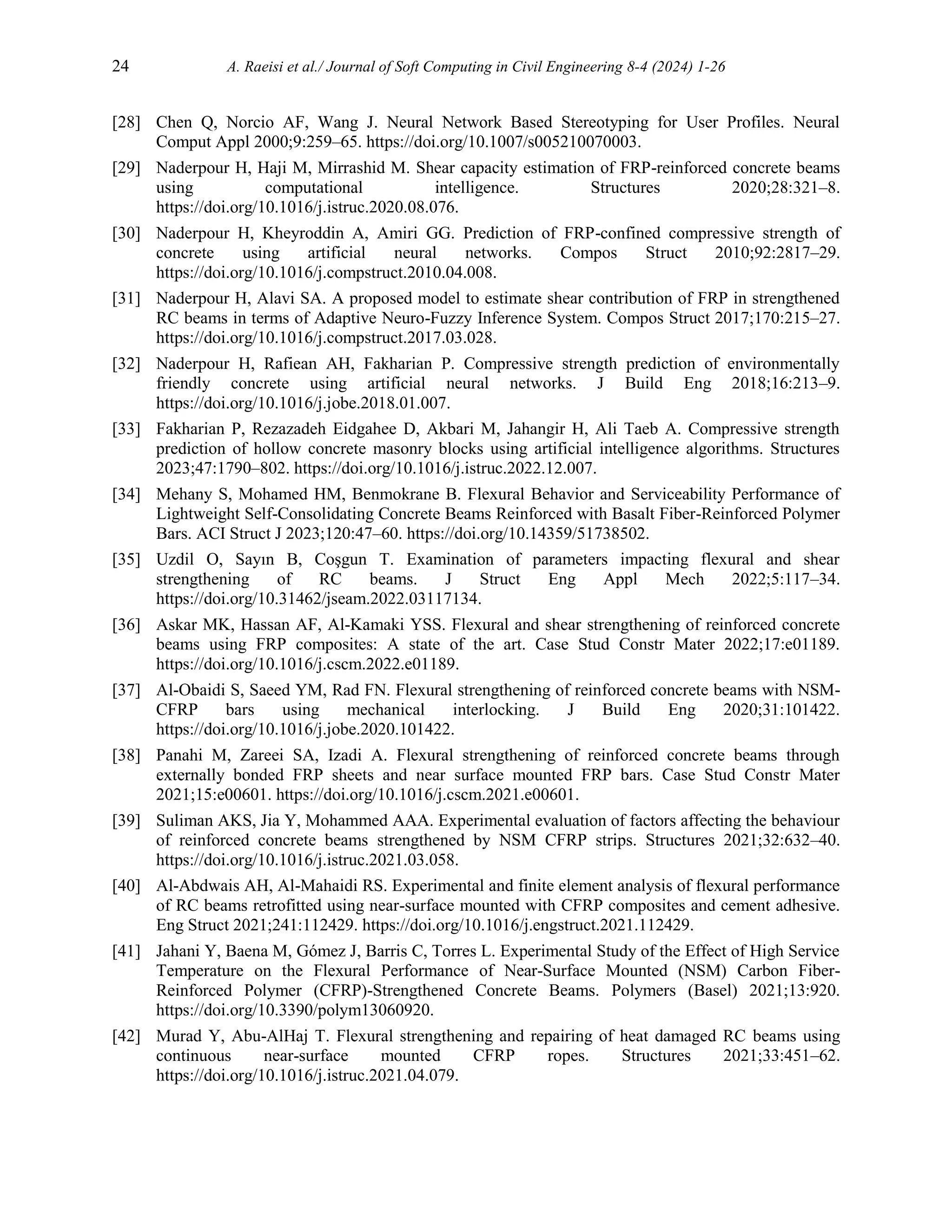 24 A. Raeisi et al./ Journal of Soft Computing in Civil Engineering 8-4 (2024) 1-26
[28] Chen Q, Norcio AF, Wang J. Neural Network Based Stereotyping for User Profiles. Neural
Comput Appl 2000;9:259–65. https://doi.org/10.1007/s005210070003.
[29] Naderpour H, Haji M, Mirrashid M. Shear capacity estimation of FRP-reinforced concrete beams
using computational intelligence. Structures 2020;28:321–8.
https://doi.org/10.1016/j.istruc.2020.08.076.
[30] Naderpour H, Kheyroddin A, Amiri GG. Prediction of FRP-confined compressive strength of
concrete using artificial neural networks. Compos Struct 2010;92:2817–29.
https://doi.org/10.1016/j.compstruct.2010.04.008.
[31] Naderpour H, Alavi SA. A proposed model to estimate shear contribution of FRP in strengthened
RC beams in terms of Adaptive Neuro-Fuzzy Inference System. Compos Struct 2017;170:215–27.
https://doi.org/10.1016/j.compstruct.2017.03.028.
[32] Naderpour H, Rafiean AH, Fakharian P. Compressive strength prediction of environmentally
friendly concrete using artificial neural networks. J Build Eng 2018;16:213–9.
https://doi.org/10.1016/j.jobe.2018.01.007.
[33] Fakharian P, Rezazadeh Eidgahee D, Akbari M, Jahangir H, Ali Taeb A. Compressive strength
prediction of hollow concrete masonry blocks using artificial intelligence algorithms. Structures
2023;47:1790–802. https://doi.org/10.1016/j.istruc.2022.12.007.
[34] Mehany S, Mohamed HM, Benmokrane B. Flexural Behavior and Serviceability Performance of
Lightweight Self-Consolidating Concrete Beams Reinforced with Basalt Fiber-Reinforced Polymer
Bars. ACI Struct J 2023;120:47–60. https://doi.org/10.14359/51738502.
[35] Uzdil O, Sayın B, Coşgun T. Examination of parameters impacting flexural and shear
strengthening of RC beams. J Struct Eng Appl Mech 2022;5:117–34.
https://doi.org/10.31462/jseam.2022.03117134.
[36] Askar MK, Hassan AF, Al-Kamaki YSS. Flexural and shear strengthening of reinforced concrete
beams using FRP composites: A state of the art. Case Stud Constr Mater 2022;17:e01189.
https://doi.org/10.1016/j.cscm.2022.e01189.
[37] Al-Obaidi S, Saeed YM, Rad FN. Flexural strengthening of reinforced concrete beams with NSM-
CFRP bars using mechanical interlocking. J Build Eng 2020;31:101422.
https://doi.org/10.1016/j.jobe.2020.101422.
[38] Panahi M, Zareei SA, Izadi A. Flexural strengthening of reinforced concrete beams through
externally bonded FRP sheets and near surface mounted FRP bars. Case Stud Constr Mater
2021;15:e00601. https://doi.org/10.1016/j.cscm.2021.e00601.
[39] Suliman AKS, Jia Y, Mohammed AAA. Experimental evaluation of factors affecting the behaviour
of reinforced concrete beams strengthened by NSM CFRP strips. Structures 2021;32:632–40.
https://doi.org/10.1016/j.istruc.2021.03.058.
[40] Al-Abdwais AH, Al-Mahaidi RS. Experimental and finite element analysis of flexural performance
of RC beams retrofitted using near-surface mounted with CFRP composites and cement adhesive.
Eng Struct 2021;241:112429. https://doi.org/10.1016/j.engstruct.2021.112429.
[41] Jahani Y, Baena M, Gómez J, Barris C, Torres L. Experimental Study of the Effect of High Service
Temperature on the Flexural Performance of Near-Surface Mounted (NSM) Carbon Fiber-
Reinforced Polymer (CFRP)-Strengthened Concrete Beams. Polymers (Basel) 2021;13:920.
https://doi.org/10.3390/polym13060920.
[42] Murad Y, Abu-AlHaj T. Flexural strengthening and repairing of heat damaged RC beams using
continuous near-surface mounted CFRP ropes. Structures 2021;33:451–62.
https://doi.org/10.1016/j.istruc.2021.04.079.
 