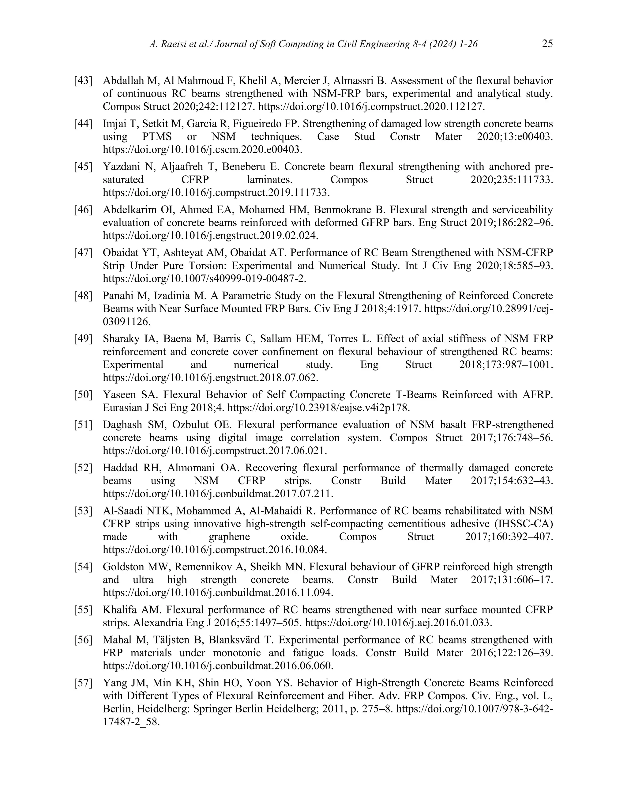 A. Raeisi et al./ Journal of Soft Computing in Civil Engineering 8-4 (2024) 1-26 25
[43] Abdallah M, Al Mahmoud F, Khelil A, Mercier J, Almassri B. Assessment of the flexural behavior
of continuous RC beams strengthened with NSM-FRP bars, experimental and analytical study.
Compos Struct 2020;242:112127. https://doi.org/10.1016/j.compstruct.2020.112127.
[44] Imjai T, Setkit M, Garcia R, Figueiredo FP. Strengthening of damaged low strength concrete beams
using PTMS or NSM techniques. Case Stud Constr Mater 2020;13:e00403.
https://doi.org/10.1016/j.cscm.2020.e00403.
[45] Yazdani N, Aljaafreh T, Beneberu E. Concrete beam flexural strengthening with anchored pre-
saturated CFRP laminates. Compos Struct 2020;235:111733.
https://doi.org/10.1016/j.compstruct.2019.111733.
[46] Abdelkarim OI, Ahmed EA, Mohamed HM, Benmokrane B. Flexural strength and serviceability
evaluation of concrete beams reinforced with deformed GFRP bars. Eng Struct 2019;186:282–96.
https://doi.org/10.1016/j.engstruct.2019.02.024.
[47] Obaidat YT, Ashteyat AM, Obaidat AT. Performance of RC Beam Strengthened with NSM-CFRP
Strip Under Pure Torsion: Experimental and Numerical Study. Int J Civ Eng 2020;18:585–93.
https://doi.org/10.1007/s40999-019-00487-2.
[48] Panahi M, Izadinia M. A Parametric Study on the Flexural Strengthening of Reinforced Concrete
Beams with Near Surface Mounted FRP Bars. Civ Eng J 2018;4:1917. https://doi.org/10.28991/cej-
03091126.
[49] Sharaky IA, Baena M, Barris C, Sallam HEM, Torres L. Effect of axial stiffness of NSM FRP
reinforcement and concrete cover confinement on flexural behaviour of strengthened RC beams:
Experimental and numerical study. Eng Struct 2018;173:987–1001.
https://doi.org/10.1016/j.engstruct.2018.07.062.
[50] Yaseen SA. Flexural Behavior of Self Compacting Concrete T-Beams Reinforced with AFRP.
Eurasian J Sci Eng 2018;4. https://doi.org/10.23918/eajse.v4i2p178.
[51] Daghash SM, Ozbulut OE. Flexural performance evaluation of NSM basalt FRP-strengthened
concrete beams using digital image correlation system. Compos Struct 2017;176:748–56.
https://doi.org/10.1016/j.compstruct.2017.06.021.
[52] Haddad RH, Almomani OA. Recovering flexural performance of thermally damaged concrete
beams using NSM CFRP strips. Constr Build Mater 2017;154:632–43.
https://doi.org/10.1016/j.conbuildmat.2017.07.211.
[53] Al-Saadi NTK, Mohammed A, Al-Mahaidi R. Performance of RC beams rehabilitated with NSM
CFRP strips using innovative high-strength self-compacting cementitious adhesive (IHSSC-CA)
made with graphene oxide. Compos Struct 2017;160:392–407.
https://doi.org/10.1016/j.compstruct.2016.10.084.
[54] Goldston MW, Remennikov A, Sheikh MN. Flexural behaviour of GFRP reinforced high strength
and ultra high strength concrete beams. Constr Build Mater 2017;131:606–17.
https://doi.org/10.1016/j.conbuildmat.2016.11.094.
[55] Khalifa AM. Flexural performance of RC beams strengthened with near surface mounted CFRP
strips. Alexandria Eng J 2016;55:1497–505. https://doi.org/10.1016/j.aej.2016.01.033.
[56] Mahal M, Täljsten B, Blanksvärd T. Experimental performance of RC beams strengthened with
FRP materials under monotonic and fatigue loads. Constr Build Mater 2016;122:126–39.
https://doi.org/10.1016/j.conbuildmat.2016.06.060.
[57] Yang JM, Min KH, Shin HO, Yoon YS. Behavior of High-Strength Concrete Beams Reinforced
with Different Types of Flexural Reinforcement and Fiber. Adv. FRP Compos. Civ. Eng., vol. L,
Berlin, Heidelberg: Springer Berlin Heidelberg; 2011, p. 275–8. https://doi.org/10.1007/978-3-642-
17487-2_58.
 