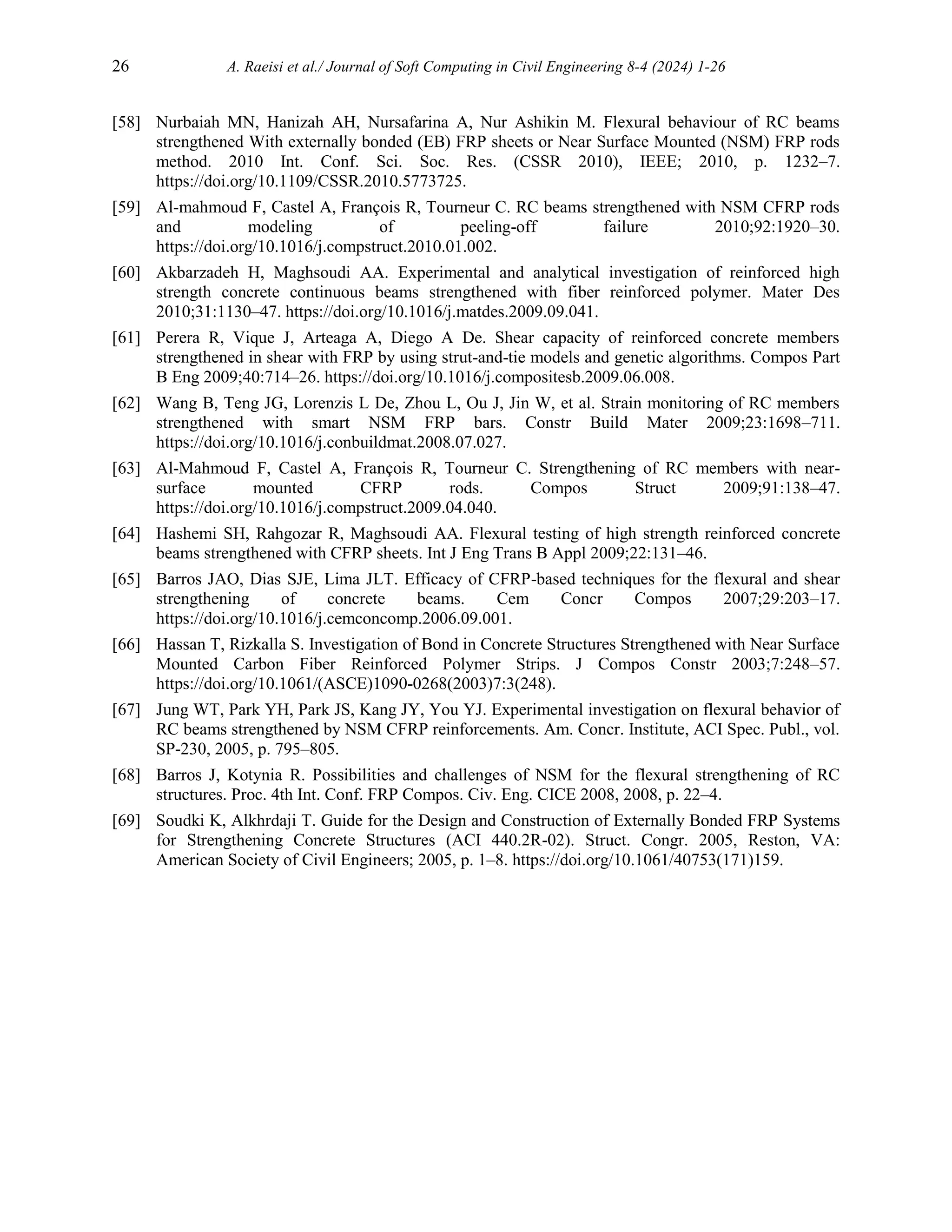 26 A. Raeisi et al./ Journal of Soft Computing in Civil Engineering 8-4 (2024) 1-26
[58] Nurbaiah MN, Hanizah AH, Nursafarina A, Nur Ashikin M. Flexural behaviour of RC beams
strengthened With externally bonded (EB) FRP sheets or Near Surface Mounted (NSM) FRP rods
method. 2010 Int. Conf. Sci. Soc. Res. (CSSR 2010), IEEE; 2010, p. 1232–7.
https://doi.org/10.1109/CSSR.2010.5773725.
[59] Al-mahmoud F, Castel A, François R, Tourneur C. RC beams strengthened with NSM CFRP rods
and modeling of peeling-off failure 2010;92:1920–30.
https://doi.org/10.1016/j.compstruct.2010.01.002.
[60] Akbarzadeh H, Maghsoudi AA. Experimental and analytical investigation of reinforced high
strength concrete continuous beams strengthened with fiber reinforced polymer. Mater Des
2010;31:1130–47. https://doi.org/10.1016/j.matdes.2009.09.041.
[61] Perera R, Vique J, Arteaga A, Diego A De. Shear capacity of reinforced concrete members
strengthened in shear with FRP by using strut-and-tie models and genetic algorithms. Compos Part
B Eng 2009;40:714–26. https://doi.org/10.1016/j.compositesb.2009.06.008.
[62] Wang B, Teng JG, Lorenzis L De, Zhou L, Ou J, Jin W, et al. Strain monitoring of RC members
strengthened with smart NSM FRP bars. Constr Build Mater 2009;23:1698–711.
https://doi.org/10.1016/j.conbuildmat.2008.07.027.
[63] Al-Mahmoud F, Castel A, François R, Tourneur C. Strengthening of RC members with near-
surface mounted CFRP rods. Compos Struct 2009;91:138–47.
https://doi.org/10.1016/j.compstruct.2009.04.040.
[64] Hashemi SH, Rahgozar R, Maghsoudi AA. Flexural testing of high strength reinforced concrete
beams strengthened with CFRP sheets. Int J Eng Trans B Appl 2009;22:131–46.
[65] Barros JAO, Dias SJE, Lima JLT. Efficacy of CFRP-based techniques for the flexural and shear
strengthening of concrete beams. Cem Concr Compos 2007;29:203–17.
https://doi.org/10.1016/j.cemconcomp.2006.09.001.
[66] Hassan T, Rizkalla S. Investigation of Bond in Concrete Structures Strengthened with Near Surface
Mounted Carbon Fiber Reinforced Polymer Strips. J Compos Constr 2003;7:248–57.
https://doi.org/10.1061/(ASCE)1090-0268(2003)7:3(248).
[67] Jung WT, Park YH, Park JS, Kang JY, You YJ. Experimental investigation on flexural behavior of
RC beams strengthened by NSM CFRP reinforcements. Am. Concr. Institute, ACI Spec. Publ., vol.
SP-230, 2005, p. 795–805.
[68] Barros J, Kotynia R. Possibilities and challenges of NSM for the flexural strengthening of RC
structures. Proc. 4th Int. Conf. FRP Compos. Civ. Eng. CICE 2008, 2008, p. 22–4.
[69] Soudki K, Alkhrdaji T. Guide for the Design and Construction of Externally Bonded FRP Systems
for Strengthening Concrete Structures (ACI 440.2R-02). Struct. Congr. 2005, Reston, VA:
American Society of Civil Engineers; 2005, p. 1–8. https://doi.org/10.1061/40753(171)159.
 