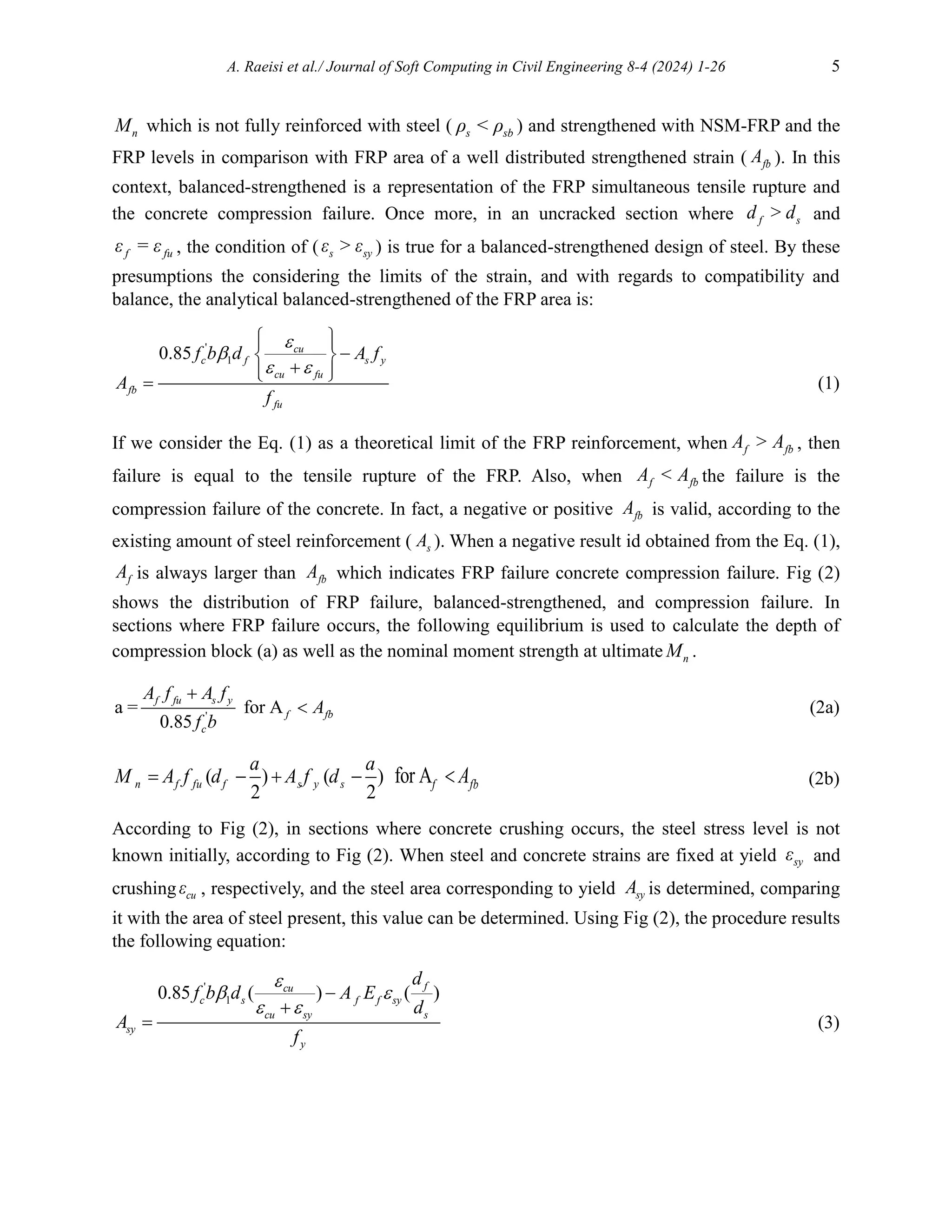 A. Raeisi et al./ Journal of Soft Computing in Civil Engineering 8-4 (2024) 1-26 5
n
M which is not fully reinforced with steel ( s sb
ρ < ρ ) and strengthened with NSM-FRP and the
FRP levels in comparison with FRP area of a well distributed strengthened strain ( fb
A ). In this
context, balanced-strengthened is a representation of the FRP simultaneous tensile rupture and
the concrete compression failure. Once more, in an uncracked section where f s
d > d and
f fu
ε = ε , the condition of ( s sy
ε > ε ) is true for a balanced-strengthened design of steel. By these
presumptions the considering the limits of the strain, and with regards to compatibility and
balance, the analytical balanced-strengthened of the FRP area is:
'
1
0.85 cu
c f s y
cu fu
fb
fu
f b d A f
A
f


 
 
 

 

 
 
 (1)
If we consider the Eq. (1) as a theoretical limit of the FRP reinforcement, when f fb
A > A , then
failure is equal to the tensile rupture of the FRP. Also, when f fb
A < A the failure is the
compression failure of the concrete. In fact, a negative or positive fb
A is valid, according to the
existing amount of steel reinforcement ( s
A ). When a negative result id obtained from the Eq. (1),
f
A is always larger than fb
A which indicates FRP failure concrete compression failure. Fig (2)
shows the distribution of FRP failure, balanced-strengthened, and compression failure. In
sections where FRP failure occurs, the following equilibrium is used to calculate the depth of
compression block (a) as well as the nominal moment strength at ultimate n
M .
'
a = for A
0.85
f fu s y
f fb
c
A f A f
A
f b

 (2a)
( ) ( )
2 2
n f fu f s y s
a a
M A f d A f d
    for Af fb
A
 (2b)
According to Fig (2), in sections where concrete crushing occurs, the steel stress level is not
known initially, according to Fig (2). When steel and concrete strains are fixed at yield sy
ε and
crushing cu
ε , respectively, and the steel area corresponding to yield sy
A is determined, comparing
it with the area of steel present, this value can be determined. Using Fig (2), the procedure results
the following equation:
'
1
0.85 ( ) ( )
f
cu
c s f f sy
cu sy s
sy
y
d
f b d A E
d
A
f

 
 


 (3)
 