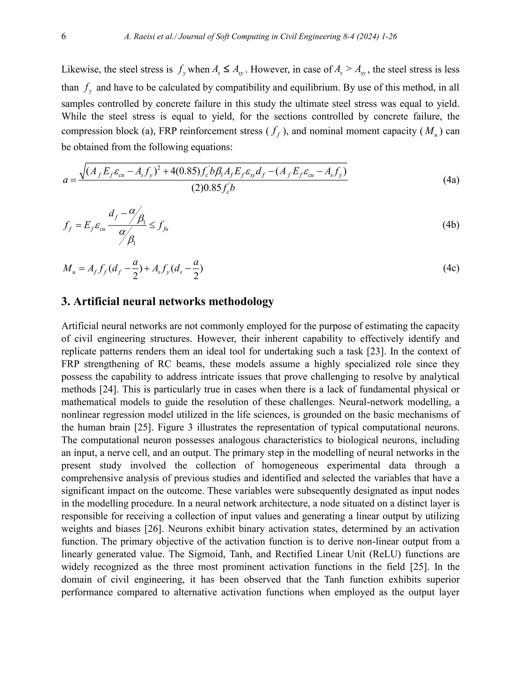 6 A. Raeisi et al./ Journal of Soft Computing in Civil Engineering 8-4 (2024) 1-26
Likewise, the steel stress is y
f when s sy
A A
 . However, in case of s sy
A > A , the steel stress is less
than y
f and have to be calculated by compatibility and equilibrium. By use of this method, in all
samples controlled by concrete failure in this study the ultimate steel stress was equal to yield.
While the steel stress is equal to yield, for the sections controlled by concrete failure, the
compression block (a), FRP reinforcement stress ( f
f ), and nominal moment capacity ( n
M ) can
be obtained from the following equations:
2 '
1
'
( ) 4(0.85) ( )
(2)0.85
f f cu s y c f f sy f f f cu s y
c
A E A f f b A E d A E A f
a
f b
   
   
 (4a)
1
1
f
f f cu fu
d
f E f






  (4b)
( ) ( )
2 2
u f f f s y s
a a
M A f d A f d
    (4c)
3. Artificial neural networks methodology
Artificial neural networks are not commonly employed for the purpose of estimating the capacity
of civil engineering structures. However, their inherent capability to effectively identify and
replicate patterns renders them an ideal tool for undertaking such a task [23]. In the context of
FRP strengthening of RC beams, these models assume a highly specialized role since they
possess the capability to address intricate issues that prove challenging to resolve by analytical
methods [24]. This is particularly true in cases when there is a lack of fundamental physical or
mathematical models to guide the resolution of these challenges. Neural-network modelling, a
nonlinear regression model utilized in the life sciences, is grounded on the basic mechanisms of
the human brain [25]. Figure 3 illustrates the representation of typical computational neurons.
The computational neuron possesses analogous characteristics to biological neurons, including
an input, a nerve cell, and an output. The primary step in the modelling of neural networks in the
present study involved the collection of homogeneous experimental data through a
comprehensive analysis of previous studies and identified and selected the variables that have a
significant impact on the outcome. These variables were subsequently designated as input nodes
in the modelling procedure. In a neural network architecture, a node situated on a distinct layer is
responsible for receiving a collection of input values and generating a linear output by utilizing
weights and biases [26]. Neurons exhibit binary activation states, determined by an activation
function. The primary objective of the activation function is to derive non-linear output from a
linearly generated value. The Sigmoid, Tanh, and Rectified Linear Unit (ReLU) functions are
widely recognized as the three most prominent activation functions in the field [25]. In the
domain of civil engineering, it has been observed that the Tanh function exhibits superior
performance compared to alternative activation functions when employed as the output layer
 