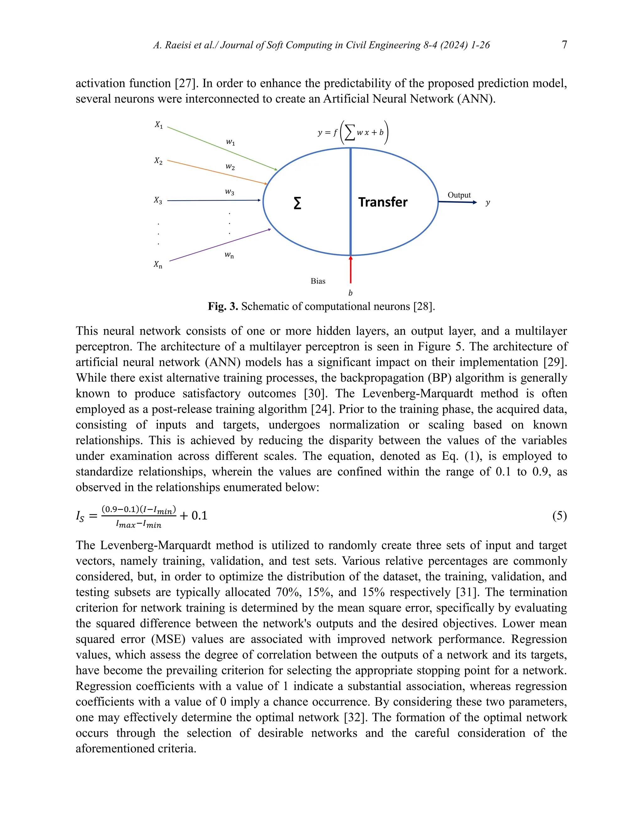 A. Raeisi et al./ Journal of Soft Computing in Civil Engineering 8-4 (2024) 1-26 7
activation function [27]. In order to enhance the predictability of the proposed prediction model,
several neurons were interconnected to create an Artificial Neural Network (ANN).
Fig. 3. Schematic of computational neurons [28].
This neural network consists of one or more hidden layers, an output layer, and a multilayer
perceptron. The architecture of a multilayer perceptron is seen in Figure 5. The architecture of
artificial neural network (ANN) models has a significant impact on their implementation [29].
While there exist alternative training processes, the backpropagation (BP) algorithm is generally
known to produce satisfactory outcomes [30]. The Levenberg-Marquardt method is often
employed as a post-release training algorithm [24]. Prior to the training phase, the acquired data,
consisting of inputs and targets, undergoes normalization or scaling based on known
relationships. This is achieved by reducing the disparity between the values of the variables
under examination across different scales. The equation, denoted as Eq. (1), is employed to
standardize relationships, wherein the values are confined within the range of 0.1 to 0.9, as
observed in the relationships enumerated below:
𝐼𝑆 =
(0.9−0.1)(𝐼−𝐼𝑚𝑖𝑛)
𝐼𝑚𝑎𝑥−𝐼𝑚𝑖𝑛
+ 0.1 (5)
The Levenberg-Marquardt method is utilized to randomly create three sets of input and target
vectors, namely training, validation, and test sets. Various relative percentages are commonly
considered, but, in order to optimize the distribution of the dataset, the training, validation, and
testing subsets are typically allocated 70%, 15%, and 15% respectively [31]. The termination
criterion for network training is determined by the mean square error, specifically by evaluating
the squared difference between the network's outputs and the desired objectives. Lower mean
squared error (MSE) values are associated with improved network performance. Regression
values, which assess the degree of correlation between the outputs of a network and its targets,
have become the prevailing criterion for selecting the appropriate stopping point for a network.
Regression coefficients with a value of 1 indicate a substantial association, whereas regression
coefficients with a value of 0 imply a chance occurrence. By considering these two parameters,
one may effectively determine the optimal network [32]. The formation of the optimal network
occurs through the selection of desirable networks and the careful consideration of the
aforementioned criteria.
∑ Transfer
Output
.
.
.
.
.
.
Bias
 