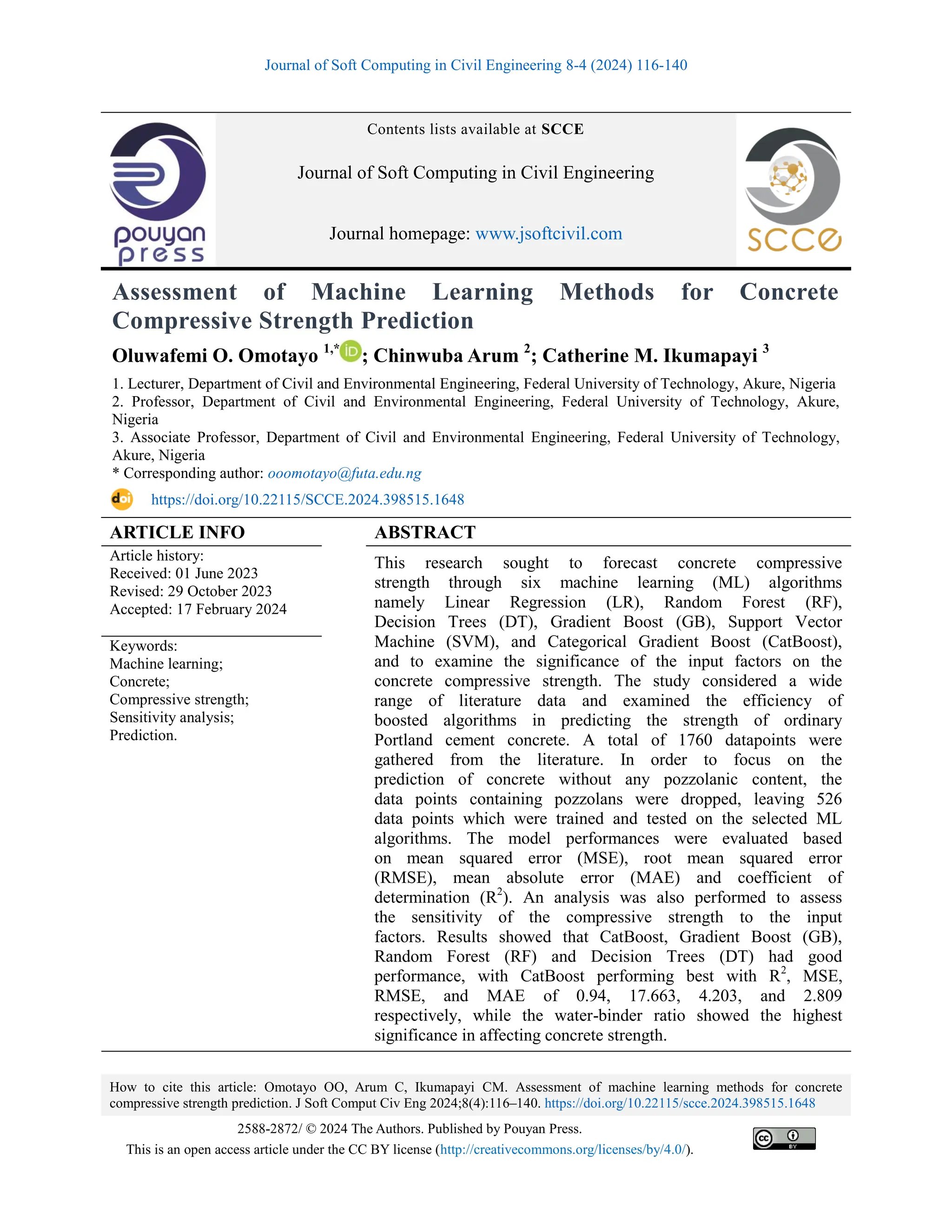 Journal of Soft Computing in Civil Engineering 8-4 (2024) 116-140
How to cite this article: Omotayo OO, Arum C, Ikumapayi CM. Assessment of machine learning methods for concrete
compressive strength prediction. J Soft Comput Civ Eng 2024;8(4):116–140. https://doi.org/10.22115/scce.2024.398515.1648
2588-2872/ © 2024 The Authors. Published by Pouyan Press.
This is an open access article under the CC BY license (http://creativecommons.org/licenses/by/4.0/).
Contents lists available at SCCE
Journal of Soft Computing in Civil Engineering
Journal homepage: www.jsoftcivil.com
Assessment of Machine Learning Methods for Concrete
Compressive Strength Prediction
Oluwafemi O. Omotayo 1,*
; Chinwuba Arum 2
; Catherine M. Ikumapayi 3
1. Lecturer, Department of Civil and Environmental Engineering, Federal University of Technology, Akure, Nigeria
2. Professor, Department of Civil and Environmental Engineering, Federal University of Technology, Akure,
Nigeria
3. Associate Professor, Department of Civil and Environmental Engineering, Federal University of Technology,
Akure, Nigeria
* Corresponding author: ooomotayo@futa.edu.ng
https://doi.org/10.22115/SCCE.2024.398515.1648
ARTICLE INFO ABSTRACT
Article history:
Received: 01 June 2023
Revised: 29 October 2023
Accepted: 17 February 2024
This research sought to forecast concrete compressive
strength through six machine learning (ML) algorithms
namely Linear Regression (LR), Random Forest (RF),
Decision Trees (DT), Gradient Boost (GB), Support Vector
Machine (SVM), and Categorical Gradient Boost (CatBoost),
and to examine the significance of the input factors on the
concrete compressive strength. The study considered a wide
range of literature data and examined the efficiency of
boosted algorithms in predicting the strength of ordinary
Portland cement concrete. A total of 1760 datapoints were
gathered from the literature. In order to focus on the
prediction of concrete without any pozzolanic content, the
data points containing pozzolans were dropped, leaving 526
data points which were trained and tested on the selected ML
algorithms. The model performances were evaluated based
on mean squared error (MSE), root mean squared error
(RMSE), mean absolute error (MAE) and coefficient of
determination (R2
). An analysis was also performed to assess
the sensitivity of the compressive strength to the input
factors. Results showed that CatBoost, Gradient Boost (GB),
Random Forest (RF) and Decision Trees (DT) had good
performance, with CatBoost performing best with R2
, MSE,
RMSE, and MAE of 0.94, 17.663, 4.203, and 2.809
respectively, while the water-binder ratio showed the highest
significance in affecting concrete strength.
Keywords:
Machine learning;
Concrete;
Compressive strength;
Sensitivity analysis;
Prediction.
 
