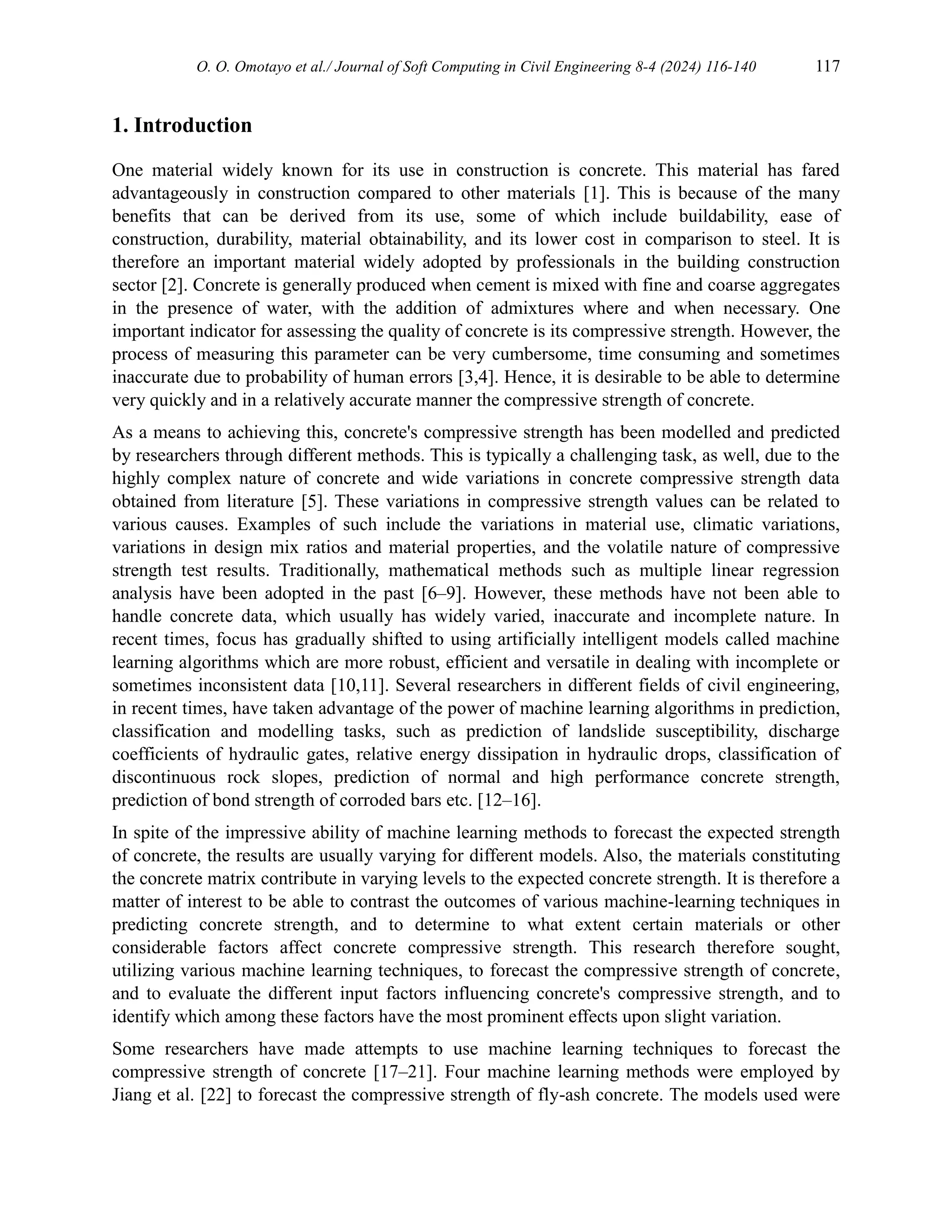 O. O. Omotayo et al./ Journal of Soft Computing in Civil Engineering 8-4 (2024) 116-140 117
1. Introduction
One material widely known for its use in construction is concrete. This material has fared
advantageously in construction compared to other materials [1]. This is because of the many
benefits that can be derived from its use, some of which include buildability, ease of
construction, durability, material obtainability, and its lower cost in comparison to steel. It is
therefore an important material widely adopted by professionals in the building construction
sector [2]. Concrete is generally produced when cement is mixed with fine and coarse aggregates
in the presence of water, with the addition of admixtures where and when necessary. One
important indicator for assessing the quality of concrete is its compressive strength. However, the
process of measuring this parameter can be very cumbersome, time consuming and sometimes
inaccurate due to probability of human errors [3,4]. Hence, it is desirable to be able to determine
very quickly and in a relatively accurate manner the compressive strength of concrete.
As a means to achieving this, concrete's compressive strength has been modelled and predicted
by researchers through different methods. This is typically a challenging task, as well, due to the
highly complex nature of concrete and wide variations in concrete compressive strength data
obtained from literature [5]. These variations in compressive strength values can be related to
various causes. Examples of such include the variations in material use, climatic variations,
variations in design mix ratios and material properties, and the volatile nature of compressive
strength test results. Traditionally, mathematical methods such as multiple linear regression
analysis have been adopted in the past [6–9]. However, these methods have not been able to
handle concrete data, which usually has widely varied, inaccurate and incomplete nature. In
recent times, focus has gradually shifted to using artificially intelligent models called machine
learning algorithms which are more robust, efficient and versatile in dealing with incomplete or
sometimes inconsistent data [10,11]. Several researchers in different fields of civil engineering,
in recent times, have taken advantage of the power of machine learning algorithms in prediction,
classification and modelling tasks, such as prediction of landslide susceptibility, discharge
coefficients of hydraulic gates, relative energy dissipation in hydraulic drops, classification of
discontinuous rock slopes, prediction of normal and high performance concrete strength,
prediction of bond strength of corroded bars etc. [12–16].
In spite of the impressive ability of machine learning methods to forecast the expected strength
of concrete, the results are usually varying for different models. Also, the materials constituting
the concrete matrix contribute in varying levels to the expected concrete strength. It is therefore a
matter of interest to be able to contrast the outcomes of various machine-learning techniques in
predicting concrete strength, and to determine to what extent certain materials or other
considerable factors affect concrete compressive strength. This research therefore sought,
utilizing various machine learning techniques, to forecast the compressive strength of concrete,
and to evaluate the different input factors influencing concrete's compressive strength, and to
identify which among these factors have the most prominent effects upon slight variation.
Some researchers have made attempts to use machine learning techniques to forecast the
compressive strength of concrete [17–21]. Four machine learning methods were employed by
Jiang et al. [22] to forecast the compressive strength of fly-ash concrete. The models used were
 