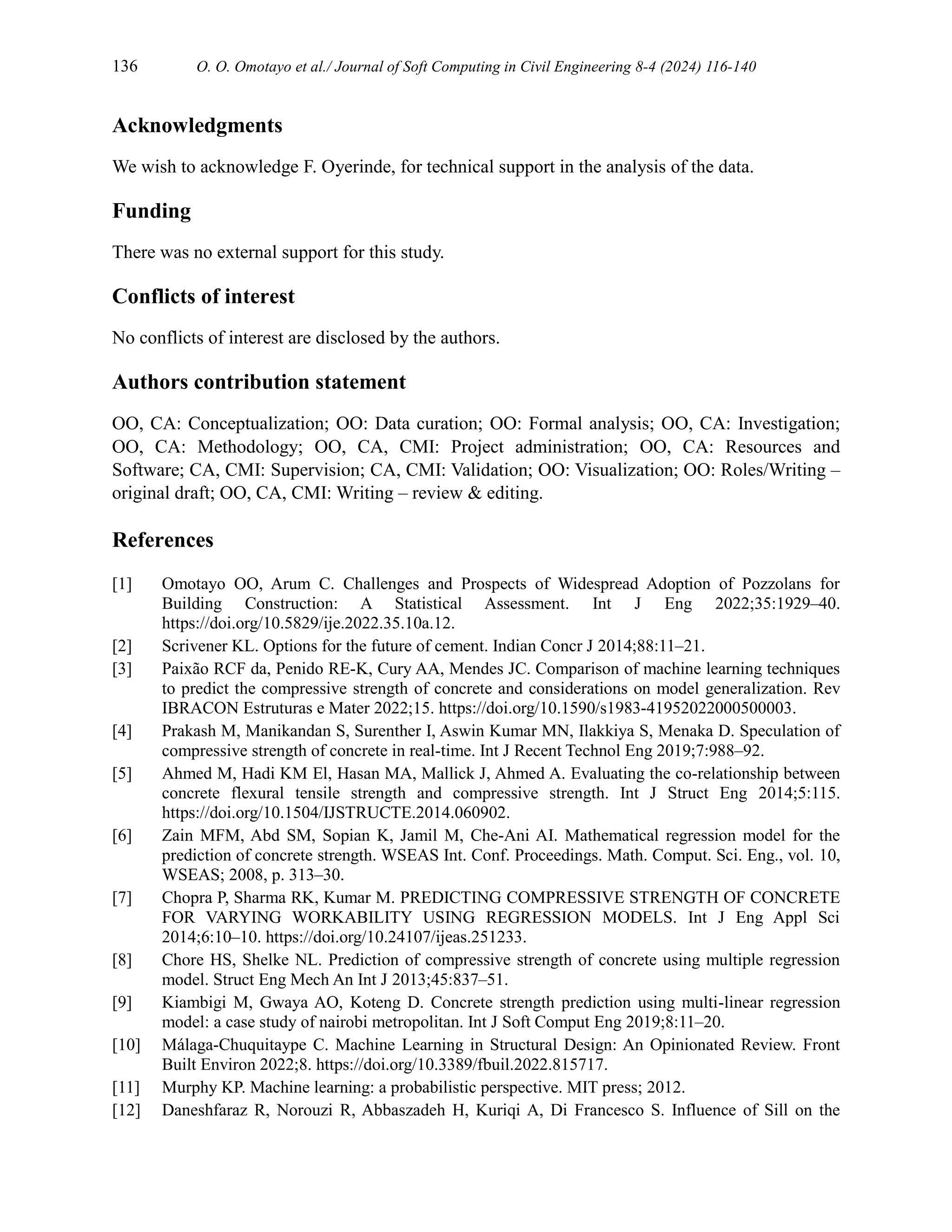 136 O. O. Omotayo et al./ Journal of Soft Computing in Civil Engineering 8-4 (2024) 116-140
Acknowledgments
We wish to acknowledge F. Oyerinde, for technical support in the analysis of the data.
Funding
There was no external support for this study.
Conflicts of interest
No conflicts of interest are disclosed by the authors.
Authors contribution statement
OO, CA: Conceptualization; OO: Data curation; OO: Formal analysis; OO, CA: Investigation;
OO, CA: Methodology; OO, CA, CMI: Project administration; OO, CA: Resources and
Software; CA, CMI: Supervision; CA, CMI: Validation; OO: Visualization; OO: Roles/Writing –
original draft; OO, CA, CMI: Writing – review & editing.
References
[1] Omotayo OO, Arum C. Challenges and Prospects of Widespread Adoption of Pozzolans for
Building Construction: A Statistical Assessment. Int J Eng 2022;35:1929–40.
https://doi.org/10.5829/ije.2022.35.10a.12.
[2] Scrivener KL. Options for the future of cement. Indian Concr J 2014;88:11–21.
[3] Paixão RCF da, Penido RE-K, Cury AA, Mendes JC. Comparison of machine learning techniques
to predict the compressive strength of concrete and considerations on model generalization. Rev
IBRACON Estruturas e Mater 2022;15. https://doi.org/10.1590/s1983-41952022000500003.
[4] Prakash M, Manikandan S, Surenther I, Aswin Kumar MN, Ilakkiya S, Menaka D. Speculation of
compressive strength of concrete in real-time. Int J Recent Technol Eng 2019;7:988–92.
[5] Ahmed M, Hadi KM El, Hasan MA, Mallick J, Ahmed A. Evaluating the co-relationship between
concrete flexural tensile strength and compressive strength. Int J Struct Eng 2014;5:115.
https://doi.org/10.1504/IJSTRUCTE.2014.060902.
[6] Zain MFM, Abd SM, Sopian K, Jamil M, Che-Ani AI. Mathematical regression model for the
prediction of concrete strength. WSEAS Int. Conf. Proceedings. Math. Comput. Sci. Eng., vol. 10,
WSEAS; 2008, p. 313–30.
[7] Chopra P, Sharma RK, Kumar M. PREDICTING COMPRESSIVE STRENGTH OF CONCRETE
FOR VARYING WORKABILITY USING REGRESSION MODELS. Int J Eng Appl Sci
2014;6:10–10. https://doi.org/10.24107/ijeas.251233.
[8] Chore HS, Shelke NL. Prediction of compressive strength of concrete using multiple regression
model. Struct Eng Mech An Int J 2013;45:837–51.
[9] Kiambigi M, Gwaya AO, Koteng D. Concrete strength prediction using multi-linear regression
model: a case study of nairobi metropolitan. Int J Soft Comput Eng 2019;8:11–20.
[10] Málaga-Chuquitaype C. Machine Learning in Structural Design: An Opinionated Review. Front
Built Environ 2022;8. https://doi.org/10.3389/fbuil.2022.815717.
[11] Murphy KP. Machine learning: a probabilistic perspective. MIT press; 2012.
[12] Daneshfaraz R, Norouzi R, Abbaszadeh H, Kuriqi A, Di Francesco S. Influence of Sill on the
 