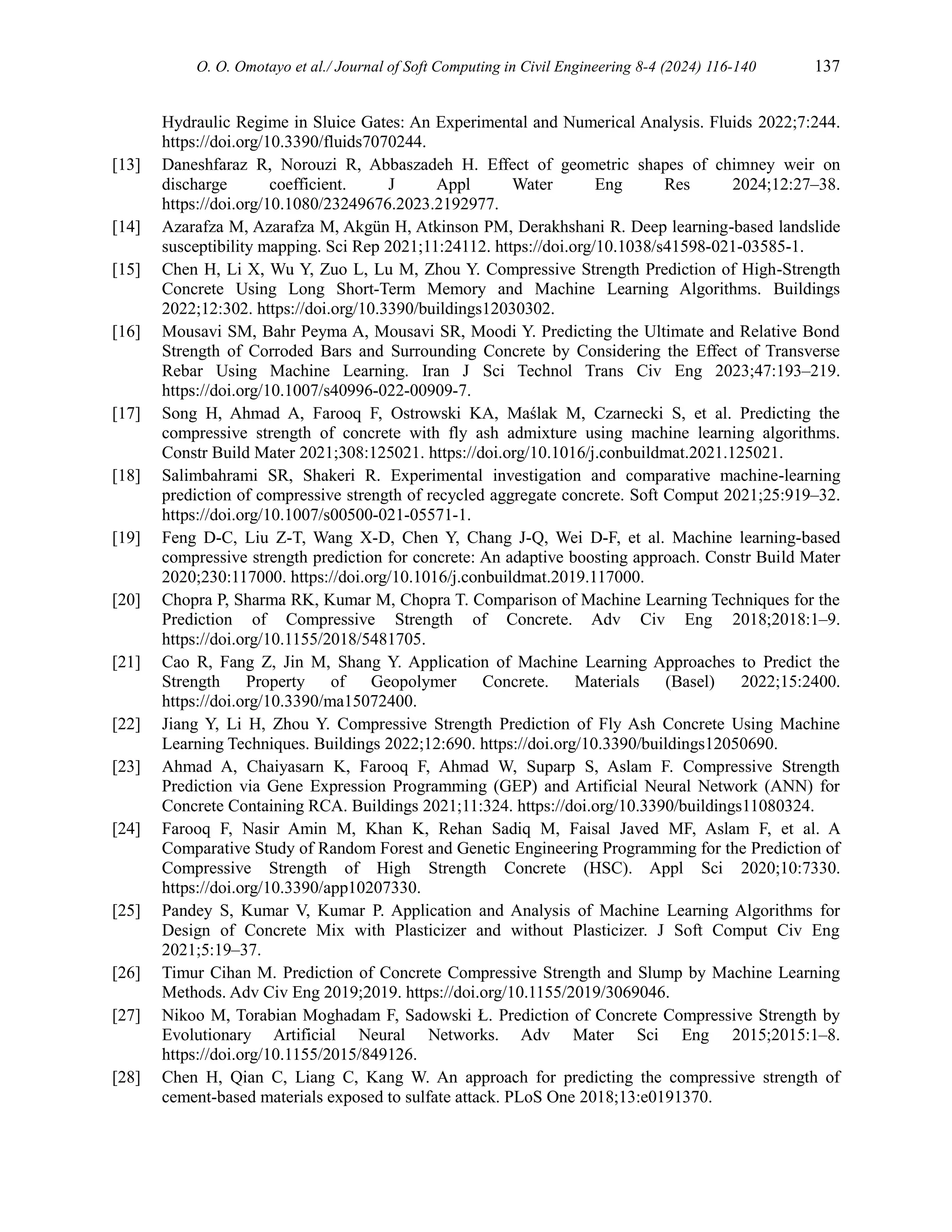 O. O. Omotayo et al./ Journal of Soft Computing in Civil Engineering 8-4 (2024) 116-140 137
Hydraulic Regime in Sluice Gates: An Experimental and Numerical Analysis. Fluids 2022;7:244.
https://doi.org/10.3390/fluids7070244.
[13] Daneshfaraz R, Norouzi R, Abbaszadeh H. Effect of geometric shapes of chimney weir on
discharge coefficient. J Appl Water Eng Res 2024;12:27–38.
https://doi.org/10.1080/23249676.2023.2192977.
[14] Azarafza M, Azarafza M, Akgün H, Atkinson PM, Derakhshani R. Deep learning-based landslide
susceptibility mapping. Sci Rep 2021;11:24112. https://doi.org/10.1038/s41598-021-03585-1.
[15] Chen H, Li X, Wu Y, Zuo L, Lu M, Zhou Y. Compressive Strength Prediction of High-Strength
Concrete Using Long Short-Term Memory and Machine Learning Algorithms. Buildings
2022;12:302. https://doi.org/10.3390/buildings12030302.
[16] Mousavi SM, Bahr Peyma A, Mousavi SR, Moodi Y. Predicting the Ultimate and Relative Bond
Strength of Corroded Bars and Surrounding Concrete by Considering the Effect of Transverse
Rebar Using Machine Learning. Iran J Sci Technol Trans Civ Eng 2023;47:193–219.
https://doi.org/10.1007/s40996-022-00909-7.
[17] Song H, Ahmad A, Farooq F, Ostrowski KA, Maślak M, Czarnecki S, et al. Predicting the
compressive strength of concrete with fly ash admixture using machine learning algorithms.
Constr Build Mater 2021;308:125021. https://doi.org/10.1016/j.conbuildmat.2021.125021.
[18] Salimbahrami SR, Shakeri R. Experimental investigation and comparative machine-learning
prediction of compressive strength of recycled aggregate concrete. Soft Comput 2021;25:919–32.
https://doi.org/10.1007/s00500-021-05571-1.
[19] Feng D-C, Liu Z-T, Wang X-D, Chen Y, Chang J-Q, Wei D-F, et al. Machine learning-based
compressive strength prediction for concrete: An adaptive boosting approach. Constr Build Mater
2020;230:117000. https://doi.org/10.1016/j.conbuildmat.2019.117000.
[20] Chopra P, Sharma RK, Kumar M, Chopra T. Comparison of Machine Learning Techniques for the
Prediction of Compressive Strength of Concrete. Adv Civ Eng 2018;2018:1–9.
https://doi.org/10.1155/2018/5481705.
[21] Cao R, Fang Z, Jin M, Shang Y. Application of Machine Learning Approaches to Predict the
Strength Property of Geopolymer Concrete. Materials (Basel) 2022;15:2400.
https://doi.org/10.3390/ma15072400.
[22] Jiang Y, Li H, Zhou Y. Compressive Strength Prediction of Fly Ash Concrete Using Machine
Learning Techniques. Buildings 2022;12:690. https://doi.org/10.3390/buildings12050690.
[23] Ahmad A, Chaiyasarn K, Farooq F, Ahmad W, Suparp S, Aslam F. Compressive Strength
Prediction via Gene Expression Programming (GEP) and Artificial Neural Network (ANN) for
Concrete Containing RCA. Buildings 2021;11:324. https://doi.org/10.3390/buildings11080324.
[24] Farooq F, Nasir Amin M, Khan K, Rehan Sadiq M, Faisal Javed MF, Aslam F, et al. A
Comparative Study of Random Forest and Genetic Engineering Programming for the Prediction of
Compressive Strength of High Strength Concrete (HSC). Appl Sci 2020;10:7330.
https://doi.org/10.3390/app10207330.
[25] Pandey S, Kumar V, Kumar P. Application and Analysis of Machine Learning Algorithms for
Design of Concrete Mix with Plasticizer and without Plasticizer. J Soft Comput Civ Eng
2021;5:19–37.
[26] Timur Cihan M. Prediction of Concrete Compressive Strength and Slump by Machine Learning
Methods. Adv Civ Eng 2019;2019. https://doi.org/10.1155/2019/3069046.
[27] Nikoo M, Torabian Moghadam F, Sadowski Ł. Prediction of Concrete Compressive Strength by
Evolutionary Artificial Neural Networks. Adv Mater Sci Eng 2015;2015:1–8.
https://doi.org/10.1155/2015/849126.
[28] Chen H, Qian C, Liang C, Kang W. An approach for predicting the compressive strength of
cement-based materials exposed to sulfate attack. PLoS One 2018;13:e0191370.
 