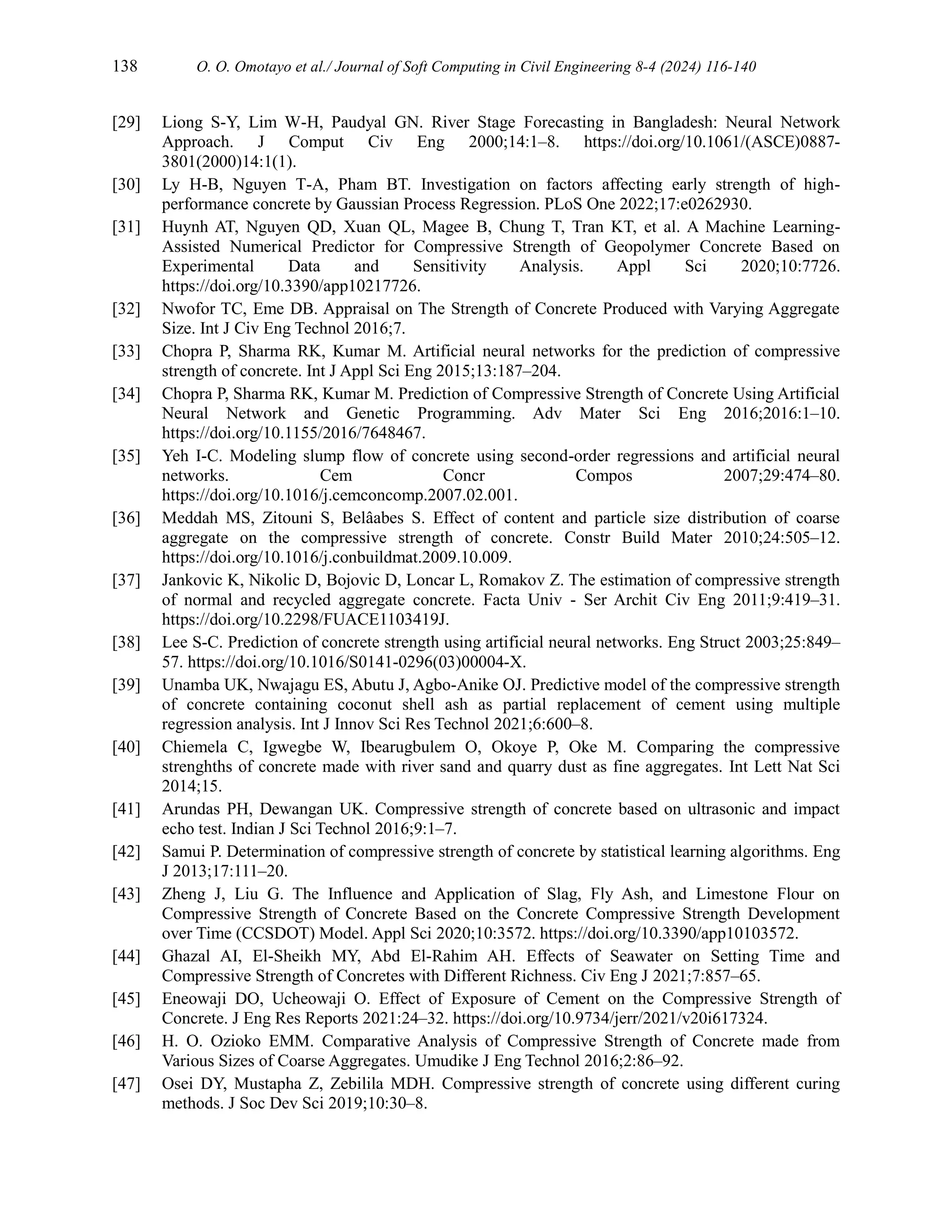 138 O. O. Omotayo et al./ Journal of Soft Computing in Civil Engineering 8-4 (2024) 116-140
[29] Liong S-Y, Lim W-H, Paudyal GN. River Stage Forecasting in Bangladesh: Neural Network
Approach. J Comput Civ Eng 2000;14:1–8. https://doi.org/10.1061/(ASCE)0887-
3801(2000)14:1(1).
[30] Ly H-B, Nguyen T-A, Pham BT. Investigation on factors affecting early strength of high-
performance concrete by Gaussian Process Regression. PLoS One 2022;17:e0262930.
[31] Huynh AT, Nguyen QD, Xuan QL, Magee B, Chung T, Tran KT, et al. A Machine Learning-
Assisted Numerical Predictor for Compressive Strength of Geopolymer Concrete Based on
Experimental Data and Sensitivity Analysis. Appl Sci 2020;10:7726.
https://doi.org/10.3390/app10217726.
[32] Nwofor TC, Eme DB. Appraisal on The Strength of Concrete Produced with Varying Aggregate
Size. Int J Civ Eng Technol 2016;7.
[33] Chopra P, Sharma RK, Kumar M. Artificial neural networks for the prediction of compressive
strength of concrete. Int J Appl Sci Eng 2015;13:187–204.
[34] Chopra P, Sharma RK, Kumar M. Prediction of Compressive Strength of Concrete Using Artificial
Neural Network and Genetic Programming. Adv Mater Sci Eng 2016;2016:1–10.
https://doi.org/10.1155/2016/7648467.
[35] Yeh I-C. Modeling slump flow of concrete using second-order regressions and artificial neural
networks. Cem Concr Compos 2007;29:474–80.
https://doi.org/10.1016/j.cemconcomp.2007.02.001.
[36] Meddah MS, Zitouni S, Belâabes S. Effect of content and particle size distribution of coarse
aggregate on the compressive strength of concrete. Constr Build Mater 2010;24:505–12.
https://doi.org/10.1016/j.conbuildmat.2009.10.009.
[37] Jankovic K, Nikolic D, Bojovic D, Loncar L, Romakov Z. The estimation of compressive strength
of normal and recycled aggregate concrete. Facta Univ - Ser Archit Civ Eng 2011;9:419–31.
https://doi.org/10.2298/FUACE1103419J.
[38] Lee S-C. Prediction of concrete strength using artificial neural networks. Eng Struct 2003;25:849–
57. https://doi.org/10.1016/S0141-0296(03)00004-X.
[39] Unamba UK, Nwajagu ES, Abutu J, Agbo-Anike OJ. Predictive model of the compressive strength
of concrete containing coconut shell ash as partial replacement of cement using multiple
regression analysis. Int J Innov Sci Res Technol 2021;6:600–8.
[40] Chiemela C, Igwegbe W, Ibearugbulem O, Okoye P, Oke M. Comparing the compressive
strenghths of concrete made with river sand and quarry dust as fine aggregates. Int Lett Nat Sci
2014;15.
[41] Arundas PH, Dewangan UK. Compressive strength of concrete based on ultrasonic and impact
echo test. Indian J Sci Technol 2016;9:1–7.
[42] Samui P. Determination of compressive strength of concrete by statistical learning algorithms. Eng
J 2013;17:111–20.
[43] Zheng J, Liu G. The Influence and Application of Slag, Fly Ash, and Limestone Flour on
Compressive Strength of Concrete Based on the Concrete Compressive Strength Development
over Time (CCSDOT) Model. Appl Sci 2020;10:3572. https://doi.org/10.3390/app10103572.
[44] Ghazal AI, El-Sheikh MY, Abd El-Rahim AH. Effects of Seawater on Setting Time and
Compressive Strength of Concretes with Different Richness. Civ Eng J 2021;7:857–65.
[45] Eneowaji DO, Ucheowaji O. Effect of Exposure of Cement on the Compressive Strength of
Concrete. J Eng Res Reports 2021:24–32. https://doi.org/10.9734/jerr/2021/v20i617324.
[46] H. O. Ozioko EMM. Comparative Analysis of Compressive Strength of Concrete made from
Various Sizes of Coarse Aggregates. Umudike J Eng Technol 2016;2:86–92.
[47] Osei DY, Mustapha Z, Zebilila MDH. Compressive strength of concrete using different curing
methods. J Soc Dev Sci 2019;10:30–8.
 