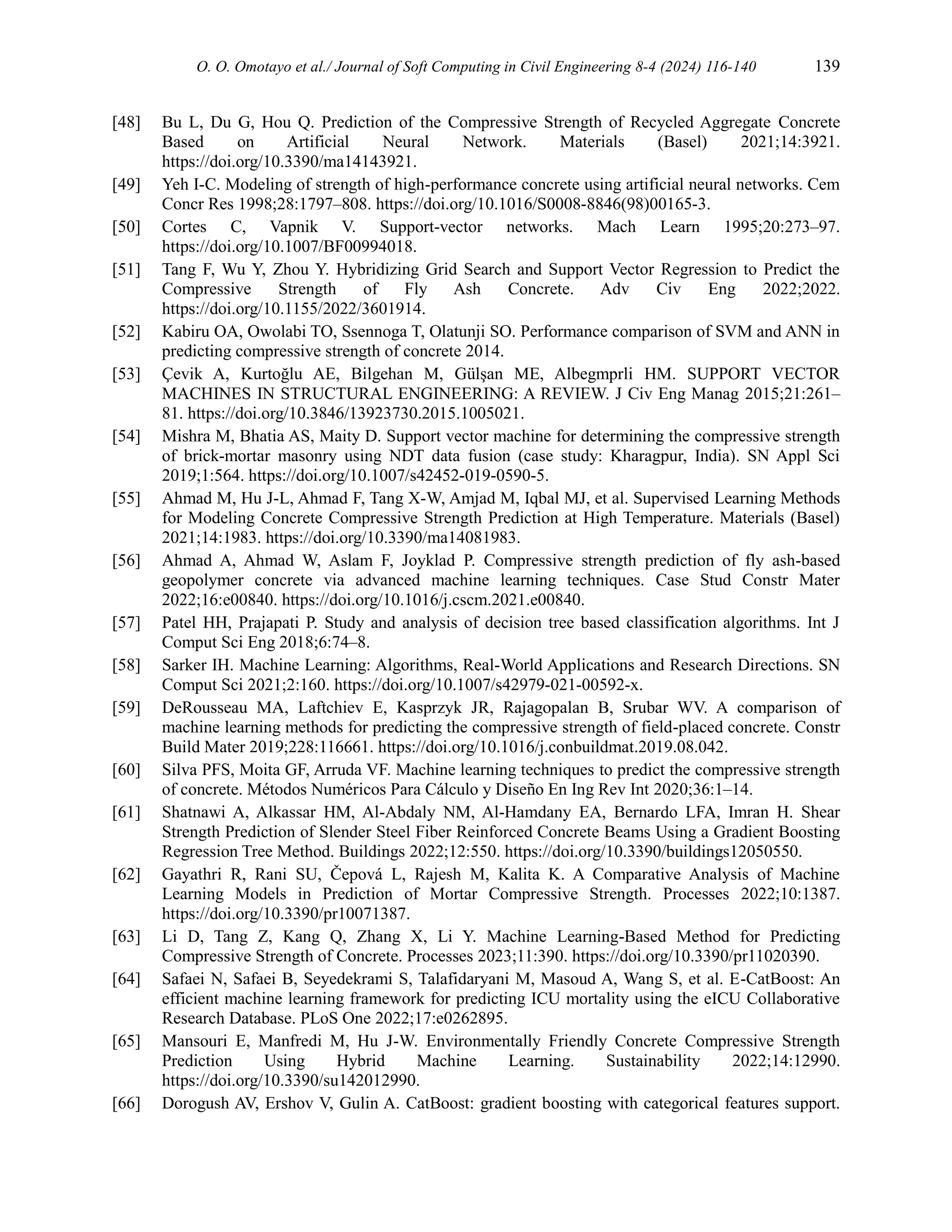 O. O. Omotayo et al./ Journal of Soft Computing in Civil Engineering 8-4 (2024) 116-140 139
[48] Bu L, Du G, Hou Q. Prediction of the Compressive Strength of Recycled Aggregate Concrete
Based on Artificial Neural Network. Materials (Basel) 2021;14:3921.
https://doi.org/10.3390/ma14143921.
[49] Yeh I-C. Modeling of strength of high-performance concrete using artificial neural networks. Cem
Concr Res 1998;28:1797–808. https://doi.org/10.1016/S0008-8846(98)00165-3.
[50] Cortes C, Vapnik V. Support-vector networks. Mach Learn 1995;20:273–97.
https://doi.org/10.1007/BF00994018.
[51] Tang F, Wu Y, Zhou Y. Hybridizing Grid Search and Support Vector Regression to Predict the
Compressive Strength of Fly Ash Concrete. Adv Civ Eng 2022;2022.
https://doi.org/10.1155/2022/3601914.
[52] Kabiru OA, Owolabi TO, Ssennoga T, Olatunji SO. Performance comparison of SVM and ANN in
predicting compressive strength of concrete 2014.
[53] Çevik A, Kurtoğlu AE, Bilgehan M, Gülşan ME, Albegmprli HM. SUPPORT VECTOR
MACHINES IN STRUCTURAL ENGINEERING: A REVIEW. J Civ Eng Manag 2015;21:261–
81. https://doi.org/10.3846/13923730.2015.1005021.
[54] Mishra M, Bhatia AS, Maity D. Support vector machine for determining the compressive strength
of brick-mortar masonry using NDT data fusion (case study: Kharagpur, India). SN Appl Sci
2019;1:564. https://doi.org/10.1007/s42452-019-0590-5.
[55] Ahmad M, Hu J-L, Ahmad F, Tang X-W, Amjad M, Iqbal MJ, et al. Supervised Learning Methods
for Modeling Concrete Compressive Strength Prediction at High Temperature. Materials (Basel)
2021;14:1983. https://doi.org/10.3390/ma14081983.
[56] Ahmad A, Ahmad W, Aslam F, Joyklad P. Compressive strength prediction of fly ash-based
geopolymer concrete via advanced machine learning techniques. Case Stud Constr Mater
2022;16:e00840. https://doi.org/10.1016/j.cscm.2021.e00840.
[57] Patel HH, Prajapati P. Study and analysis of decision tree based classification algorithms. Int J
Comput Sci Eng 2018;6:74–8.
[58] Sarker IH. Machine Learning: Algorithms, Real-World Applications and Research Directions. SN
Comput Sci 2021;2:160. https://doi.org/10.1007/s42979-021-00592-x.
[59] DeRousseau MA, Laftchiev E, Kasprzyk JR, Rajagopalan B, Srubar WV. A comparison of
machine learning methods for predicting the compressive strength of field-placed concrete. Constr
Build Mater 2019;228:116661. https://doi.org/10.1016/j.conbuildmat.2019.08.042.
[60] Silva PFS, Moita GF, Arruda VF. Machine learning techniques to predict the compressive strength
of concrete. Métodos Numéricos Para Cálculo y Diseño En Ing Rev Int 2020;36:1–14.
[61] Shatnawi A, Alkassar HM, Al-Abdaly NM, Al-Hamdany EA, Bernardo LFA, Imran H. Shear
Strength Prediction of Slender Steel Fiber Reinforced Concrete Beams Using a Gradient Boosting
Regression Tree Method. Buildings 2022;12:550. https://doi.org/10.3390/buildings12050550.
[62] Gayathri R, Rani SU, Čepová L, Rajesh M, Kalita K. A Comparative Analysis of Machine
Learning Models in Prediction of Mortar Compressive Strength. Processes 2022;10:1387.
https://doi.org/10.3390/pr10071387.
[63] Li D, Tang Z, Kang Q, Zhang X, Li Y. Machine Learning-Based Method for Predicting
Compressive Strength of Concrete. Processes 2023;11:390. https://doi.org/10.3390/pr11020390.
[64] Safaei N, Safaei B, Seyedekrami S, Talafidaryani M, Masoud A, Wang S, et al. E-CatBoost: An
efficient machine learning framework for predicting ICU mortality using the eICU Collaborative
Research Database. PLoS One 2022;17:e0262895.
[65] Mansouri E, Manfredi M, Hu J-W. Environmentally Friendly Concrete Compressive Strength
Prediction Using Hybrid Machine Learning. Sustainability 2022;14:12990.
https://doi.org/10.3390/su142012990.
[66] Dorogush AV, Ershov V, Gulin A. CatBoost: gradient boosting with categorical features support.
 