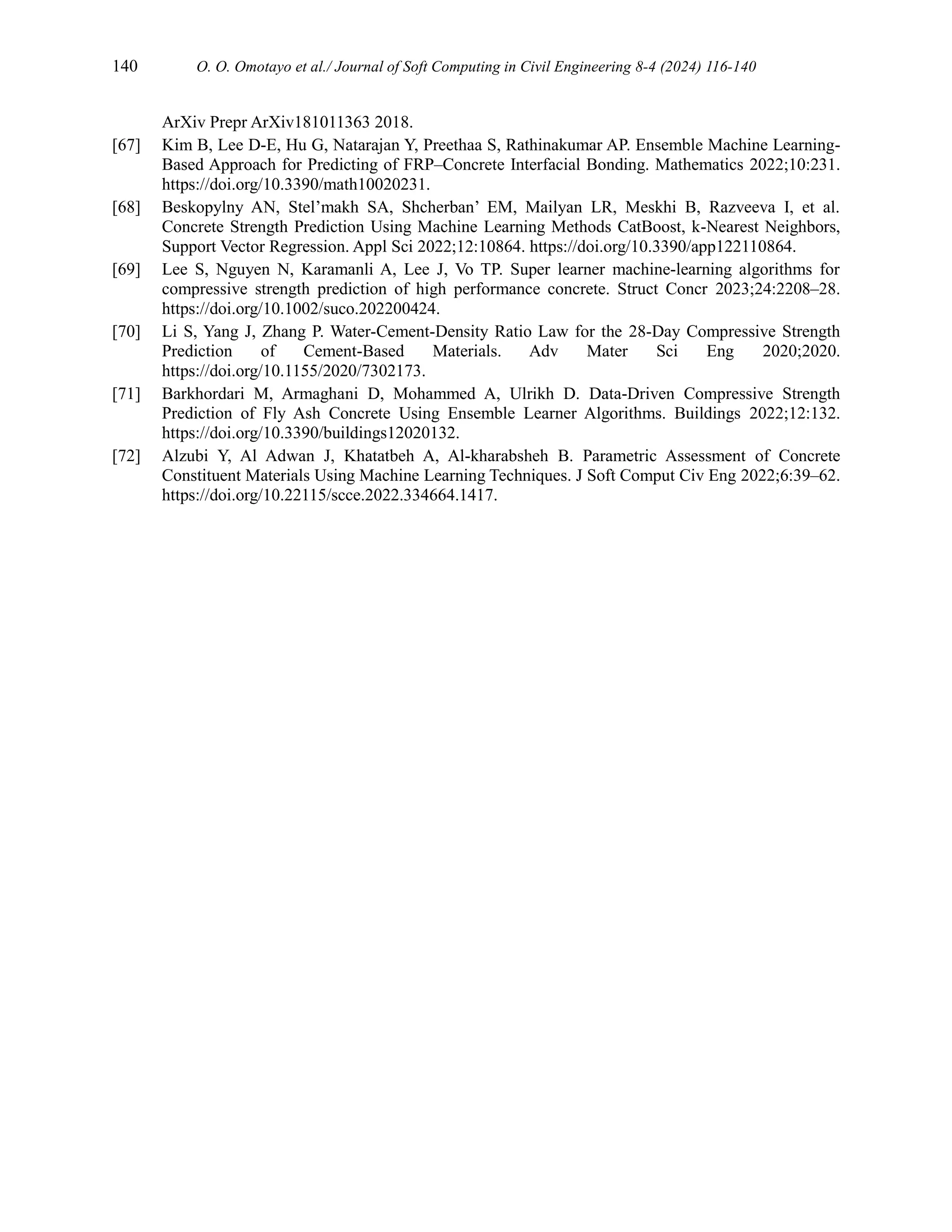 140 O. O. Omotayo et al./ Journal of Soft Computing in Civil Engineering 8-4 (2024) 116-140
ArXiv Prepr ArXiv181011363 2018.
[67] Kim B, Lee D-E, Hu G, Natarajan Y, Preethaa S, Rathinakumar AP. Ensemble Machine Learning-
Based Approach for Predicting of FRP–Concrete Interfacial Bonding. Mathematics 2022;10:231.
https://doi.org/10.3390/math10020231.
[68] Beskopylny AN, Stel’makh SA, Shcherban’ EM, Mailyan LR, Meskhi B, Razveeva I, et al.
Concrete Strength Prediction Using Machine Learning Methods CatBoost, k-Nearest Neighbors,
Support Vector Regression. Appl Sci 2022;12:10864. https://doi.org/10.3390/app122110864.
[69] Lee S, Nguyen N, Karamanli A, Lee J, Vo TP. Super learner machine‐learning algorithms for
compressive strength prediction of high performance concrete. Struct Concr 2023;24:2208–28.
https://doi.org/10.1002/suco.202200424.
[70] Li S, Yang J, Zhang P. Water‐Cement‐Density Ratio Law for the 28‐Day Compressive Strength
Prediction of Cement‐Based Materials. Adv Mater Sci Eng 2020;2020.
https://doi.org/10.1155/2020/7302173.
[71] Barkhordari M, Armaghani D, Mohammed A, Ulrikh D. Data-Driven Compressive Strength
Prediction of Fly Ash Concrete Using Ensemble Learner Algorithms. Buildings 2022;12:132.
https://doi.org/10.3390/buildings12020132.
[72] Alzubi Y, Al Adwan J, Khatatbeh A, Al-kharabsheh B. Parametric Assessment of Concrete
Constituent Materials Using Machine Learning Techniques. J Soft Comput Civ Eng 2022;6:39–62.
https://doi.org/10.22115/scce.2022.334664.1417.
 