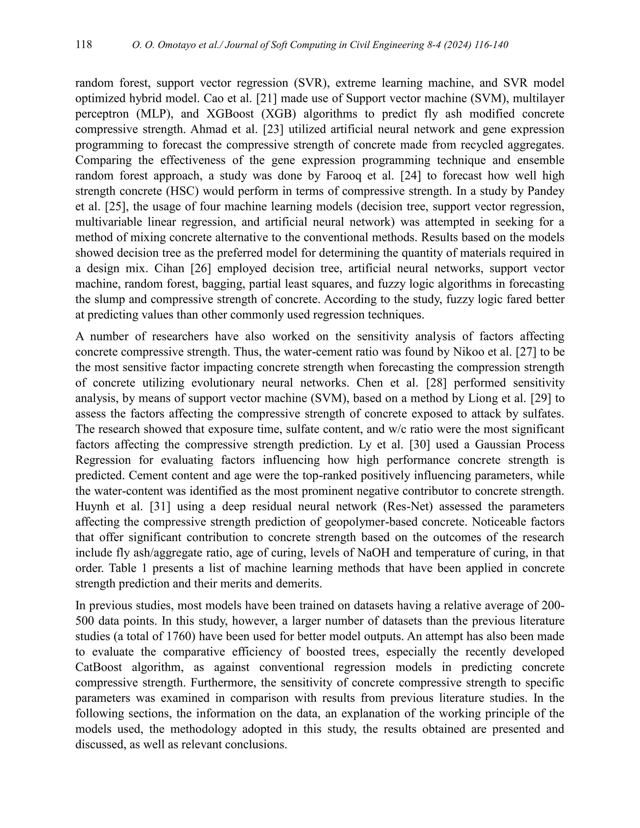 118 O. O. Omotayo et al./ Journal of Soft Computing in Civil Engineering 8-4 (2024) 116-140
random forest, support vector regression (SVR), extreme learning machine, and SVR model
optimized hybrid model. Cao et al. [21] made use of Support vector machine (SVM), multilayer
perceptron (MLP), and XGBoost (XGB) algorithms to predict fly ash modified concrete
compressive strength. Ahmad et al. [23] utilized artificial neural network and gene expression
programming to forecast the compressive strength of concrete made from recycled aggregates.
Comparing the effectiveness of the gene expression programming technique and ensemble
random forest approach, a study was done by Farooq et al. [24] to forecast how well high
strength concrete (HSC) would perform in terms of compressive strength. In a study by Pandey
et al. [25], the usage of four machine learning models (decision tree, support vector regression,
multivariable linear regression, and artificial neural network) was attempted in seeking for a
method of mixing concrete alternative to the conventional methods. Results based on the models
showed decision tree as the preferred model for determining the quantity of materials required in
a design mix. Cihan [26] employed decision tree, artificial neural networks, support vector
machine, random forest, bagging, partial least squares, and fuzzy logic algorithms in forecasting
the slump and compressive strength of concrete. According to the study, fuzzy logic fared better
at predicting values than other commonly used regression techniques.
A number of researchers have also worked on the sensitivity analysis of factors affecting
concrete compressive strength. Thus, the water-cement ratio was found by Nikoo et al. [27] to be
the most sensitive factor impacting concrete strength when forecasting the compression strength
of concrete utilizing evolutionary neural networks. Chen et al. [28] performed sensitivity
analysis, by means of support vector machine (SVM), based on a method by Liong et al. [29] to
assess the factors affecting the compressive strength of concrete exposed to attack by sulfates.
The research showed that exposure time, sulfate content, and w/c ratio were the most significant
factors affecting the compressive strength prediction. Ly et al. [30] used a Gaussian Process
Regression for evaluating factors influencing how high performance concrete strength is
predicted. Cement content and age were the top-ranked positively influencing parameters, while
the water-content was identified as the most prominent negative contributor to concrete strength.
Huynh et al. [31] using a deep residual neural network (Res-Net) assessed the parameters
affecting the compressive strength prediction of geopolymer-based concrete. Noticeable factors
that offer significant contribution to concrete strength based on the outcomes of the research
include fly ash/aggregate ratio, age of curing, levels of NaOH and temperature of curing, in that
order. Table 1 presents a list of machine learning methods that have been applied in concrete
strength prediction and their merits and demerits.
In previous studies, most models have been trained on datasets having a relative average of 200-
500 data points. In this study, however, a larger number of datasets than the previous literature
studies (a total of 1760) have been used for better model outputs. An attempt has also been made
to evaluate the comparative efficiency of boosted trees, especially the recently developed
CatBoost algorithm, as against conventional regression models in predicting concrete
compressive strength. Furthermore, the sensitivity of concrete compressive strength to specific
parameters was examined in comparison with results from previous literature studies. In the
following sections, the information on the data, an explanation of the working principle of the
models used, the methodology adopted in this study, the results obtained are presented and
discussed, as well as relevant conclusions.
 