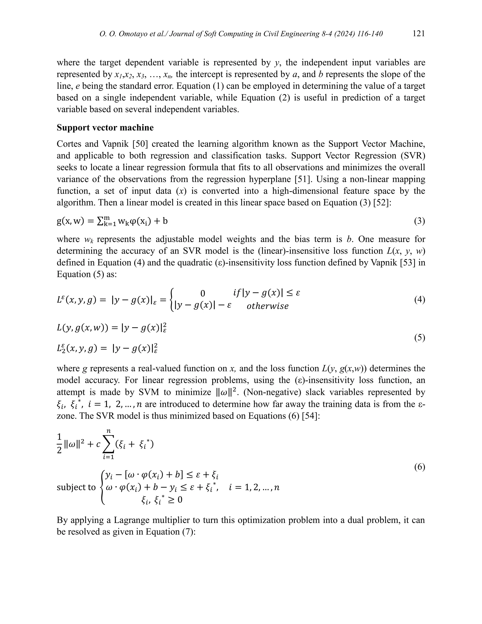 O. O. Omotayo et al./ Journal of Soft Computing in Civil Engineering 8-4 (2024) 116-140 121
where the target dependent variable is represented by y, the independent input variables are
represented by x1,x2, x3, …, xn, the intercept is represented by a, and b represents the slope of the
line, e being the standard error. Equation (1) can be employed in determining the value of a target
based on a single independent variable, while Equation (2) is useful in prediction of a target
variable based on several independent variables.
Support vector machine
Cortes and Vapnik [50] created the learning algorithm known as the Support Vector Machine,
and applicable to both regression and classification tasks. Support Vector Regression (SVR)
seeks to locate a linear regression formula that fits to all observations and minimizes the overall
variance of the observations from the regression hyperplane [51]. Using a non-linear mapping
function, a set of input data (x) is converted into a high-dimensional feature space by the
algorithm. Then a linear model is created in this linear space based on Equation (3) [52]:
g(x, w) = ∑ wkφ(xi) + b
m
k=1 (3)
where wk represents the adjustable model weights and the bias term is b. One measure for
determining the accuracy of an SVR model is the (linear)-insensitive loss function L(x, y, w)
defined in Equation (4) and the quadratic (ε)-insensitivity loss function defined by Vapnik [53] in
Equation (5) as:
𝐿𝜀(𝑥, 𝑦, 𝑔) = |𝑦 − 𝑔(𝑥)|𝜀 = {
0
|𝑦 − 𝑔(𝑥)| − 𝜀
𝑖𝑓|𝑦 − 𝑔(𝑥)| ≤ 𝜀
𝑜𝑡ℎ𝑒𝑟𝑤𝑖𝑠𝑒
(4)
𝐿(𝑦, 𝑔(𝑥, 𝑤)) = |𝑦 − 𝑔(𝑥)|𝜀
2
𝐿2
𝜀 (𝑥, 𝑦, 𝑔) = |𝑦 − 𝑔(𝑥)|𝜀
2
(5)
where g represents a real-valued function on x, and the loss function L(y, g(x,w)) determines the
model accuracy. For linear regression problems, using the (ε)-insensitivity loss function, an
attempt is made by SVM to minimize ‖𝜔‖2
. (Non-negative) slack variables represented by
𝜉𝑖, 𝜉𝑖
∗
, 𝑖 = 1, 2, … , 𝑛 are introduced to determine how far away the training data is from the ε-
zone. The SVR model is thus minimized based on Equations (6) [54]:
1
2
‖𝜔‖2
+ 𝑐 ∑(𝜉𝑖 + 𝜉𝑖
∗
)
𝑛
𝑖=1
subject to {
𝑦𝑖 − [𝜔 ∙ 𝜑(𝑥𝑖) + 𝑏] ≤ 𝜀 + 𝜉𝑖
𝜔 ∙ 𝜑(𝑥𝑖) + 𝑏 − 𝑦𝑖 ≤ 𝜀 + 𝜉𝑖
∗
,
𝜉𝑖, 𝜉𝑖
∗
≥ 0
𝑖 = 1, 2, … , 𝑛
(6)
By applying a Lagrange multiplier to turn this optimization problem into a dual problem, it can
be resolved as given in Equation (7):
 