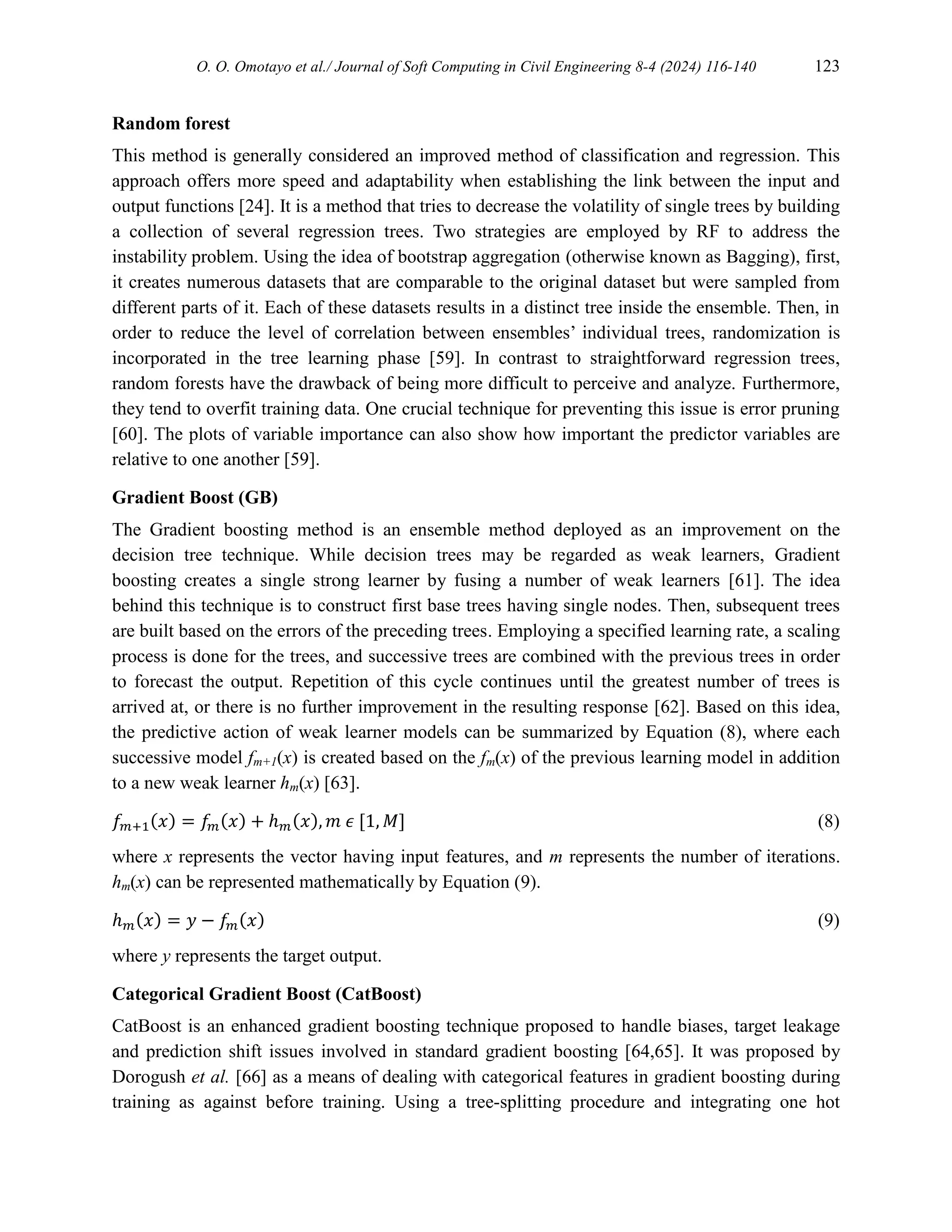 O. O. Omotayo et al./ Journal of Soft Computing in Civil Engineering 8-4 (2024) 116-140 123
Random forest
This method is generally considered an improved method of classification and regression. This
approach offers more speed and adaptability when establishing the link between the input and
output functions [24]. It is a method that tries to decrease the volatility of single trees by building
a collection of several regression trees. Two strategies are employed by RF to address the
instability problem. Using the idea of bootstrap aggregation (otherwise known as Bagging), first,
it creates numerous datasets that are comparable to the original dataset but were sampled from
different parts of it. Each of these datasets results in a distinct tree inside the ensemble. Then, in
order to reduce the level of correlation between ensembles’ individual trees, randomization is
incorporated in the tree learning phase [59]. In contrast to straightforward regression trees,
random forests have the drawback of being more difficult to perceive and analyze. Furthermore,
they tend to overfit training data. One crucial technique for preventing this issue is error pruning
[60]. The plots of variable importance can also show how important the predictor variables are
relative to one another [59].
Gradient Boost (GB)
The Gradient boosting method is an ensemble method deployed as an improvement on the
decision tree technique. While decision trees may be regarded as weak learners, Gradient
boosting creates a single strong learner by fusing a number of weak learners [61]. The idea
behind this technique is to construct first base trees having single nodes. Then, subsequent trees
are built based on the errors of the preceding trees. Employing a specified learning rate, a scaling
process is done for the trees, and successive trees are combined with the previous trees in order
to forecast the output. Repetition of this cycle continues until the greatest number of trees is
arrived at, or there is no further improvement in the resulting response [62]. Based on this idea,
the predictive action of weak learner models can be summarized by Equation (8), where each
successive model fm+1(x) is created based on the fm(x) of the previous learning model in addition
to a new weak learner hm(x) [63].
𝑓𝑚+1(𝑥) = 𝑓𝑚(𝑥) + ℎ𝑚(𝑥), 𝑚 𝜖 [1, 𝑀] (8)
where x represents the vector having input features, and m represents the number of iterations.
hm(x) can be represented mathematically by Equation (9).
ℎ𝑚(𝑥) = 𝑦 − 𝑓𝑚(𝑥) (9)
where y represents the target output.
Categorical Gradient Boost (CatBoost)
CatBoost is an enhanced gradient boosting technique proposed to handle biases, target leakage
and prediction shift issues involved in standard gradient boosting [64,65]. It was proposed by
Dorogush et al. [66] as a means of dealing with categorical features in gradient boosting during
training as against before training. Using a tree-splitting procedure and integrating one hot
 