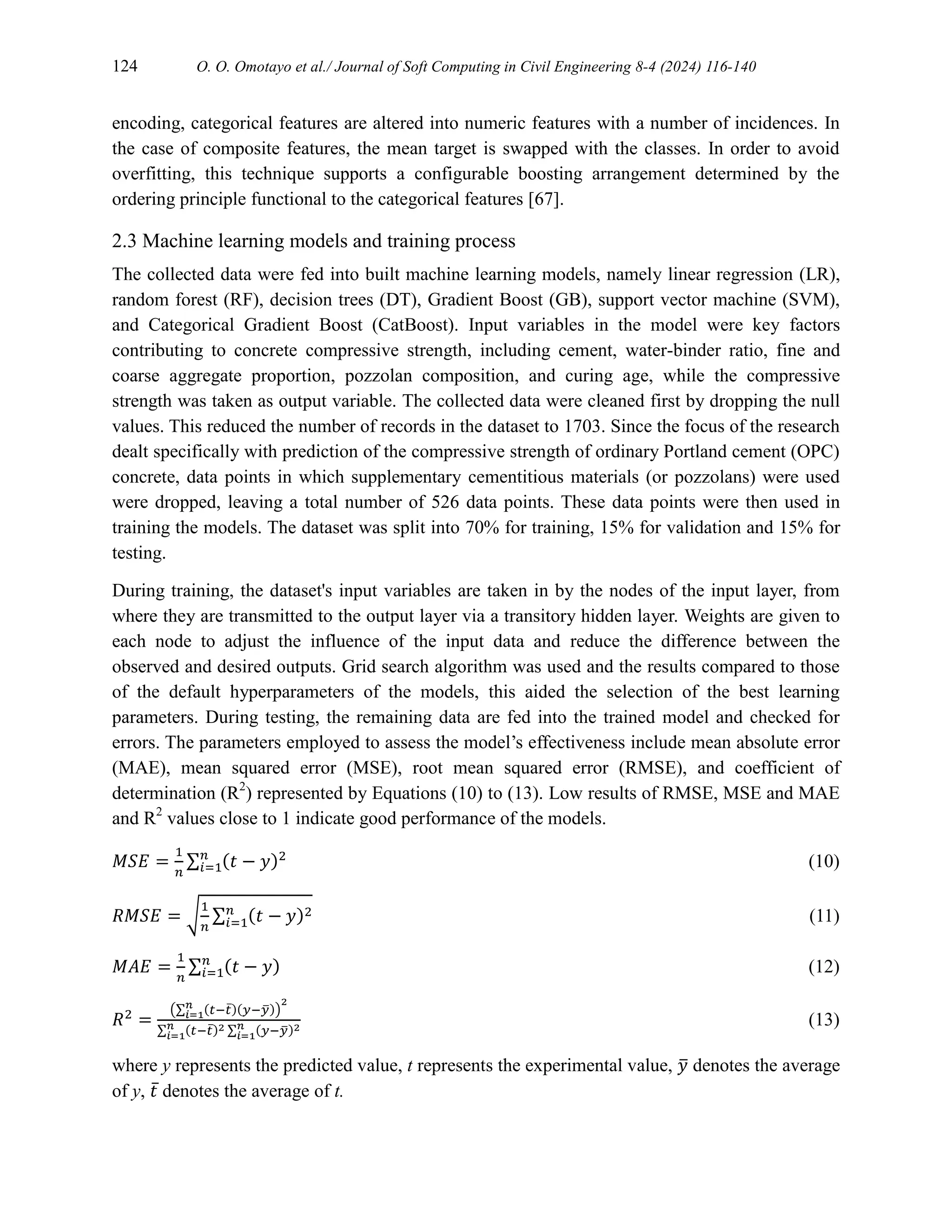 124 O. O. Omotayo et al./ Journal of Soft Computing in Civil Engineering 8-4 (2024) 116-140
encoding, categorical features are altered into numeric features with a number of incidences. In
the case of composite features, the mean target is swapped with the classes. In order to avoid
overfitting, this technique supports a configurable boosting arrangement determined by the
ordering principle functional to the categorical features [67].
2.3 Machine learning models and training process
The collected data were fed into built machine learning models, namely linear regression (LR),
random forest (RF), decision trees (DT), Gradient Boost (GB), support vector machine (SVM),
and Categorical Gradient Boost (CatBoost). Input variables in the model were key factors
contributing to concrete compressive strength, including cement, water-binder ratio, fine and
coarse aggregate proportion, pozzolan composition, and curing age, while the compressive
strength was taken as output variable. The collected data were cleaned first by dropping the null
values. This reduced the number of records in the dataset to 1703. Since the focus of the research
dealt specifically with prediction of the compressive strength of ordinary Portland cement (OPC)
concrete, data points in which supplementary cementitious materials (or pozzolans) were used
were dropped, leaving a total number of 526 data points. These data points were then used in
training the models. The dataset was split into 70% for training, 15% for validation and 15% for
testing.
During training, the dataset's input variables are taken in by the nodes of the input layer, from
where they are transmitted to the output layer via a transitory hidden layer. Weights are given to
each node to adjust the influence of the input data and reduce the difference between the
observed and desired outputs. Grid search algorithm was used and the results compared to those
of the default hyperparameters of the models, this aided the selection of the best learning
parameters. During testing, the remaining data are fed into the trained model and checked for
errors. The parameters employed to assess the model’s effectiveness include mean absolute error
(MAE), mean squared error (MSE), root mean squared error (RMSE), and coefficient of
determination (R2
) represented by Equations (10) to (13). Low results of RMSE, MSE and MAE
and R2
values close to 1 indicate good performance of the models.
𝑀𝑆𝐸 =
1
𝑛
∑ (𝑡 − 𝑦)2
𝑛
𝑖=1 (10)
𝑅𝑀𝑆𝐸 = √
1
𝑛
∑ (𝑡 − 𝑦)2
𝑛
𝑖=1 (11)
𝑀𝐴𝐸 =
1
𝑛
∑ (𝑡 − 𝑦)
𝑛
𝑖=1 (12)
𝑅2
=
(∑ (𝑡−𝑡̅)(𝑦−𝑦
̅)
𝑛
𝑖=1 )
2
∑ (𝑡−𝑡̅)2
𝑛
𝑖=1 ∑ (𝑦−𝑦
̅)2
𝑛
𝑖=1
(13)
where y represents the predicted value, t represents the experimental value, 𝑦
̅ denotes the average
of y, 𝑡̅ denotes the average of t.
 