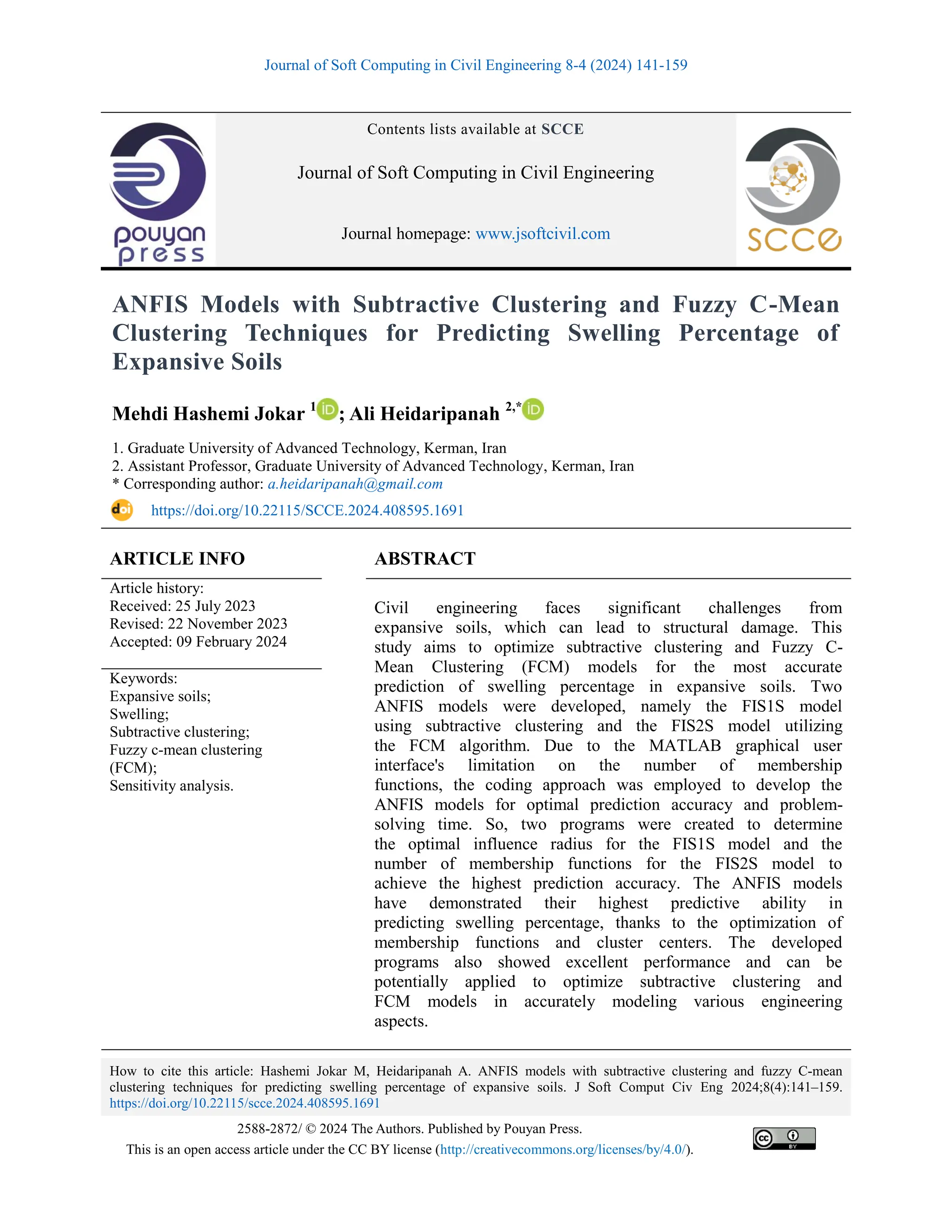 Journal of Soft Computing in Civil Engineering 8-4 (2024) 141-159
How to cite this article: Hashemi Jokar M, Heidaripanah A. ANFIS models with subtractive clustering and fuzzy C-mean
clustering techniques for predicting swelling percentage of expansive soils. J Soft Comput Civ Eng 2024;8(4):141–159.
https://doi.org/10.22115/scce.2024.408595.1691
2588-2872/ © 2024 The Authors. Published by Pouyan Press.
This is an open access article under the CC BY license (http://creativecommons.org/licenses/by/4.0/).
Contents lists available at SCCE
Journal of Soft Computing in Civil Engineering
Journal homepage: www.jsoftcivil.com
ANFIS Models with Subtractive Clustering and Fuzzy C-Mean
Clustering Techniques for Predicting Swelling Percentage of
Expansive Soils
Mehdi Hashemi Jokar 1
; Ali Heidaripanah 2,*
1. Graduate University of Advanced Technology, Kerman, Iran
2. Assistant Professor, Graduate University of Advanced Technology, Kerman, Iran
* Corresponding author: a.heidaripanah@gmail.com
https://doi.org/10.22115/SCCE.2024.408595.1691
ARTICLE INFO ABSTRACT
Article history:
Received: 25 July 2023
Revised: 22 November 2023
Accepted: 09 February 2024
Civil engineering faces significant challenges from
expansive soils, which can lead to structural damage. This
study aims to optimize subtractive clustering and Fuzzy C-
Mean Clustering (FCM) models for the most accurate
prediction of swelling percentage in expansive soils. Two
ANFIS models were developed, namely the FIS1S model
using subtractive clustering and the FIS2S model utilizing
the FCM algorithm. Due to the MATLAB graphical user
interface's limitation on the number of membership
functions, the coding approach was employed to develop the
ANFIS models for optimal prediction accuracy and problem-
solving time. So, two programs were created to determine
the optimal influence radius for the FIS1S model and the
number of membership functions for the FIS2S model to
achieve the highest prediction accuracy. The ANFIS models
have demonstrated their highest predictive ability in
predicting swelling percentage, thanks to the optimization of
membership functions and cluster centers. The developed
programs also showed excellent performance and can be
potentially applied to optimize subtractive clustering and
FCM models in accurately modeling various engineering
aspects.
Keywords:
Expansive soils;
Swelling;
Subtractive clustering;
Fuzzy c-mean clustering
(FCM);
Sensitivity analysis.
 