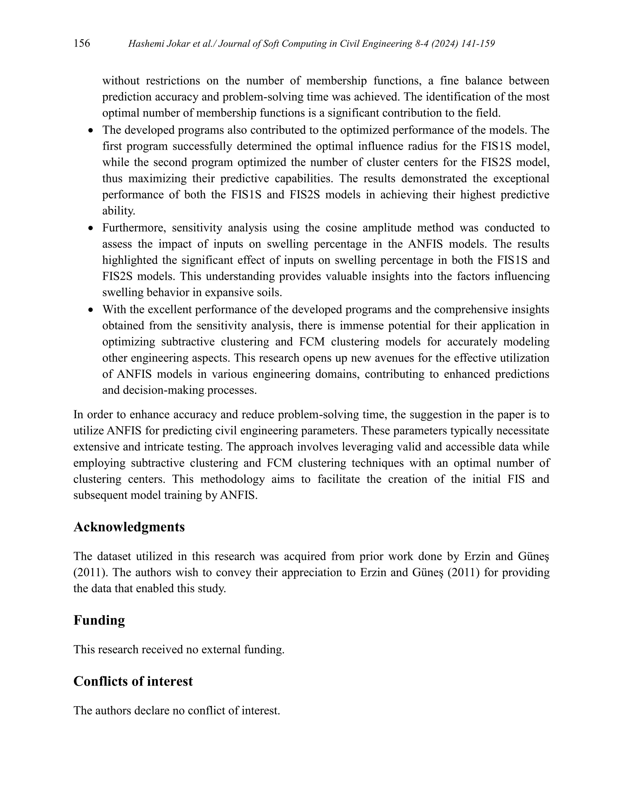 156 Hashemi Jokar et al./ Journal of Soft Computing in Civil Engineering 8-4 (2024) 141-159
without restrictions on the number of membership functions, a fine balance between
prediction accuracy and problem-solving time was achieved. The identification of the most
optimal number of membership functions is a significant contribution to the field.
 The developed programs also contributed to the optimized performance of the models. The
first program successfully determined the optimal influence radius for the FIS1S model,
while the second program optimized the number of cluster centers for the FIS2S model,
thus maximizing their predictive capabilities. The results demonstrated the exceptional
performance of both the FIS1S and FIS2S models in achieving their highest predictive
ability.
 Furthermore, sensitivity analysis using the cosine amplitude method was conducted to
assess the impact of inputs on swelling percentage in the ANFIS models. The results
highlighted the significant effect of inputs on swelling percentage in both the FIS1S and
FIS2S models. This understanding provides valuable insights into the factors influencing
swelling behavior in expansive soils.
 With the excellent performance of the developed programs and the comprehensive insights
obtained from the sensitivity analysis, there is immense potential for their application in
optimizing subtractive clustering and FCM clustering models for accurately modeling
other engineering aspects. This research opens up new avenues for the effective utilization
of ANFIS models in various engineering domains, contributing to enhanced predictions
and decision-making processes.
In order to enhance accuracy and reduce problem-solving time, the suggestion in the paper is to
utilize ANFIS for predicting civil engineering parameters. These parameters typically necessitate
extensive and intricate testing. The approach involves leveraging valid and accessible data while
employing subtractive clustering and FCM clustering techniques with an optimal number of
clustering centers. This methodology aims to facilitate the creation of the initial FIS and
subsequent model training by ANFIS.
Acknowledgments
The dataset utilized in this research was acquired from prior work done by Erzin and Güneş
(2011). The authors wish to convey their appreciation to Erzin and Güneş (2011) for providing
the data that enabled this study.
Funding
This research received no external funding.
Conflicts of interest
The authors declare no conflict of interest.
 