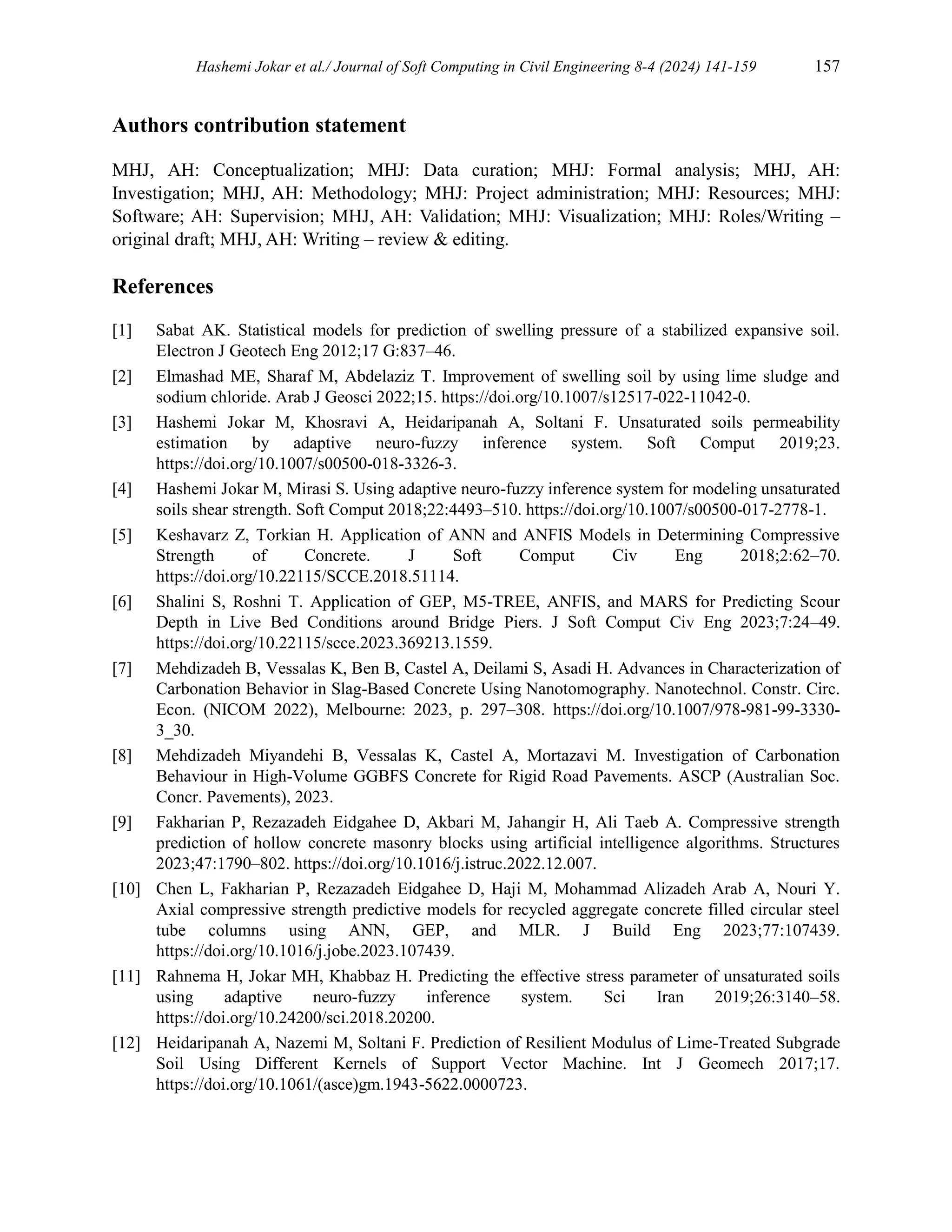 Hashemi Jokar et al./ Journal of Soft Computing in Civil Engineering 8-4 (2024) 141-159 157
Authors contribution statement
MHJ, AH: Conceptualization; MHJ: Data curation; MHJ: Formal analysis; MHJ, AH:
Investigation; MHJ, AH: Methodology; MHJ: Project administration; MHJ: Resources; MHJ:
Software; AH: Supervision; MHJ, AH: Validation; MHJ: Visualization; MHJ: Roles/Writing –
original draft; MHJ, AH: Writing – review & editing.
References
[1] Sabat AK. Statistical models for prediction of swelling pressure of a stabilized expansive soil.
Electron J Geotech Eng 2012;17 G:837–46.
[2] Elmashad ME, Sharaf M, Abdelaziz T. Improvement of swelling soil by using lime sludge and
sodium chloride. Arab J Geosci 2022;15. https://doi.org/10.1007/s12517-022-11042-0.
[3] Hashemi Jokar M, Khosravi A, Heidaripanah A, Soltani F. Unsaturated soils permeability
estimation by adaptive neuro-fuzzy inference system. Soft Comput 2019;23.
https://doi.org/10.1007/s00500-018-3326-3.
[4] Hashemi Jokar M, Mirasi S. Using adaptive neuro-fuzzy inference system for modeling unsaturated
soils shear strength. Soft Comput 2018;22:4493–510. https://doi.org/10.1007/s00500-017-2778-1.
[5] Keshavarz Z, Torkian H. Application of ANN and ANFIS Models in Determining Compressive
Strength of Concrete. J Soft Comput Civ Eng 2018;2:62–70.
https://doi.org/10.22115/SCCE.2018.51114.
[6] Shalini S, Roshni T. Application of GEP, M5-TREE, ANFIS, and MARS for Predicting Scour
Depth in Live Bed Conditions around Bridge Piers. J Soft Comput Civ Eng 2023;7:24–49.
https://doi.org/10.22115/scce.2023.369213.1559.
[7] Mehdizadeh B, Vessalas K, Ben B, Castel A, Deilami S, Asadi H. Advances in Characterization of
Carbonation Behavior in Slag-Based Concrete Using Nanotomography. Nanotechnol. Constr. Circ.
Econ. (NICOM 2022), Melbourne: 2023, p. 297–308. https://doi.org/10.1007/978-981-99-3330-
3_30.
[8] Mehdizadeh Miyandehi B, Vessalas K, Castel A, Mortazavi M. Investigation of Carbonation
Behaviour in High-Volume GGBFS Concrete for Rigid Road Pavements. ASCP (Australian Soc.
Concr. Pavements), 2023.
[9] Fakharian P, Rezazadeh Eidgahee D, Akbari M, Jahangir H, Ali Taeb A. Compressive strength
prediction of hollow concrete masonry blocks using artificial intelligence algorithms. Structures
2023;47:1790–802. https://doi.org/10.1016/j.istruc.2022.12.007.
[10] Chen L, Fakharian P, Rezazadeh Eidgahee D, Haji M, Mohammad Alizadeh Arab A, Nouri Y.
Axial compressive strength predictive models for recycled aggregate concrete filled circular steel
tube columns using ANN, GEP, and MLR. J Build Eng 2023;77:107439.
https://doi.org/10.1016/j.jobe.2023.107439.
[11] Rahnema H, Jokar MH, Khabbaz H. Predicting the effective stress parameter of unsaturated soils
using adaptive neuro-fuzzy inference system. Sci Iran 2019;26:3140–58.
https://doi.org/10.24200/sci.2018.20200.
[12] Heidaripanah A, Nazemi M, Soltani F. Prediction of Resilient Modulus of Lime-Treated Subgrade
Soil Using Different Kernels of Support Vector Machine. Int J Geomech 2017;17.
https://doi.org/10.1061/(asce)gm.1943-5622.0000723.
 