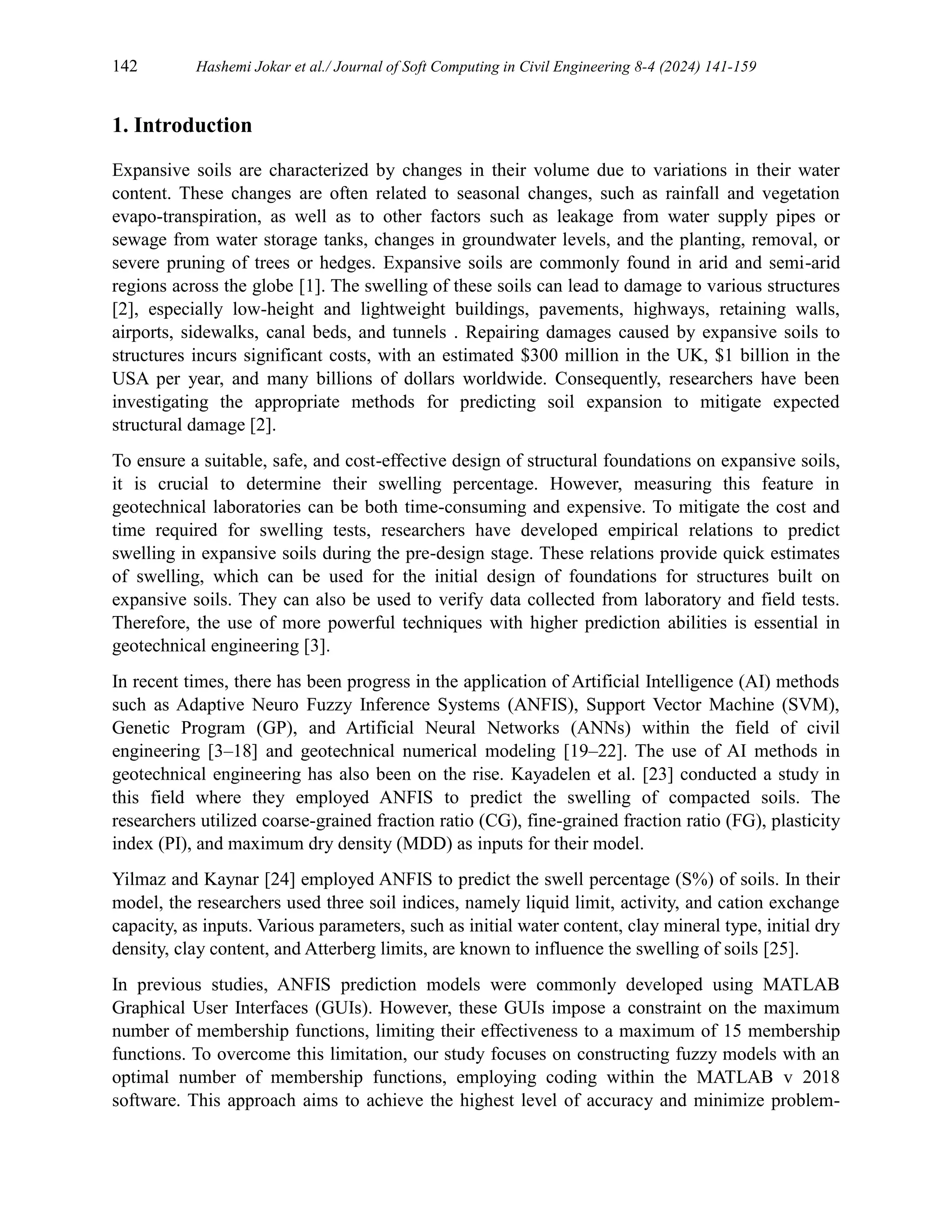 142 Hashemi Jokar et al./ Journal of Soft Computing in Civil Engineering 8-4 (2024) 141-159
1. Introduction
Expansive soils are characterized by changes in their volume due to variations in their water
content. These changes are often related to seasonal changes, such as rainfall and vegetation
evapo-transpiration, as well as to other factors such as leakage from water supply pipes or
sewage from water storage tanks, changes in groundwater levels, and the planting, removal, or
severe pruning of trees or hedges. Expansive soils are commonly found in arid and semi-arid
regions across the globe [1]. The swelling of these soils can lead to damage to various structures
[2], especially low-height and lightweight buildings, pavements, highways, retaining walls,
airports, sidewalks, canal beds, and tunnels . Repairing damages caused by expansive soils to
structures incurs significant costs, with an estimated $300 million in the UK, $1 billion in the
USA per year, and many billions of dollars worldwide. Consequently, researchers have been
investigating the appropriate methods for predicting soil expansion to mitigate expected
structural damage [2].
To ensure a suitable, safe, and cost-effective design of structural foundations on expansive soils,
it is crucial to determine their swelling percentage. However, measuring this feature in
geotechnical laboratories can be both time-consuming and expensive. To mitigate the cost and
time required for swelling tests, researchers have developed empirical relations to predict
swelling in expansive soils during the pre-design stage. These relations provide quick estimates
of swelling, which can be used for the initial design of foundations for structures built on
expansive soils. They can also be used to verify data collected from laboratory and field tests.
Therefore, the use of more powerful techniques with higher prediction abilities is essential in
geotechnical engineering [3].
In recent times, there has been progress in the application of Artificial Intelligence (AI) methods
such as Adaptive Neuro Fuzzy Inference Systems (ANFIS), Support Vector Machine (SVM),
Genetic Program (GP), and Artificial Neural Networks (ANNs) within the field of civil
engineering [3–18] and geotechnical numerical modeling [19–22]. The use of AI methods in
geotechnical engineering has also been on the rise. Kayadelen et al. [23] conducted a study in
this field where they employed ANFIS to predict the swelling of compacted soils. The
researchers utilized coarse-grained fraction ratio (CG), fine-grained fraction ratio (FG), plasticity
index (PI), and maximum dry density (MDD) as inputs for their model.
Yilmaz and Kaynar [24] employed ANFIS to predict the swell percentage (S%) of soils. In their
model, the researchers used three soil indices, namely liquid limit, activity, and cation exchange
capacity, as inputs. Various parameters, such as initial water content, clay mineral type, initial dry
density, clay content, and Atterberg limits, are known to influence the swelling of soils [25].
In previous studies, ANFIS prediction models were commonly developed using MATLAB
Graphical User Interfaces (GUIs). However, these GUIs impose a constraint on the maximum
number of membership functions, limiting their effectiveness to a maximum of 15 membership
functions. To overcome this limitation, our study focuses on constructing fuzzy models with an
optimal number of membership functions, employing coding within the MATLAB v 2018
software. This approach aims to achieve the highest level of accuracy and minimize problem-
 