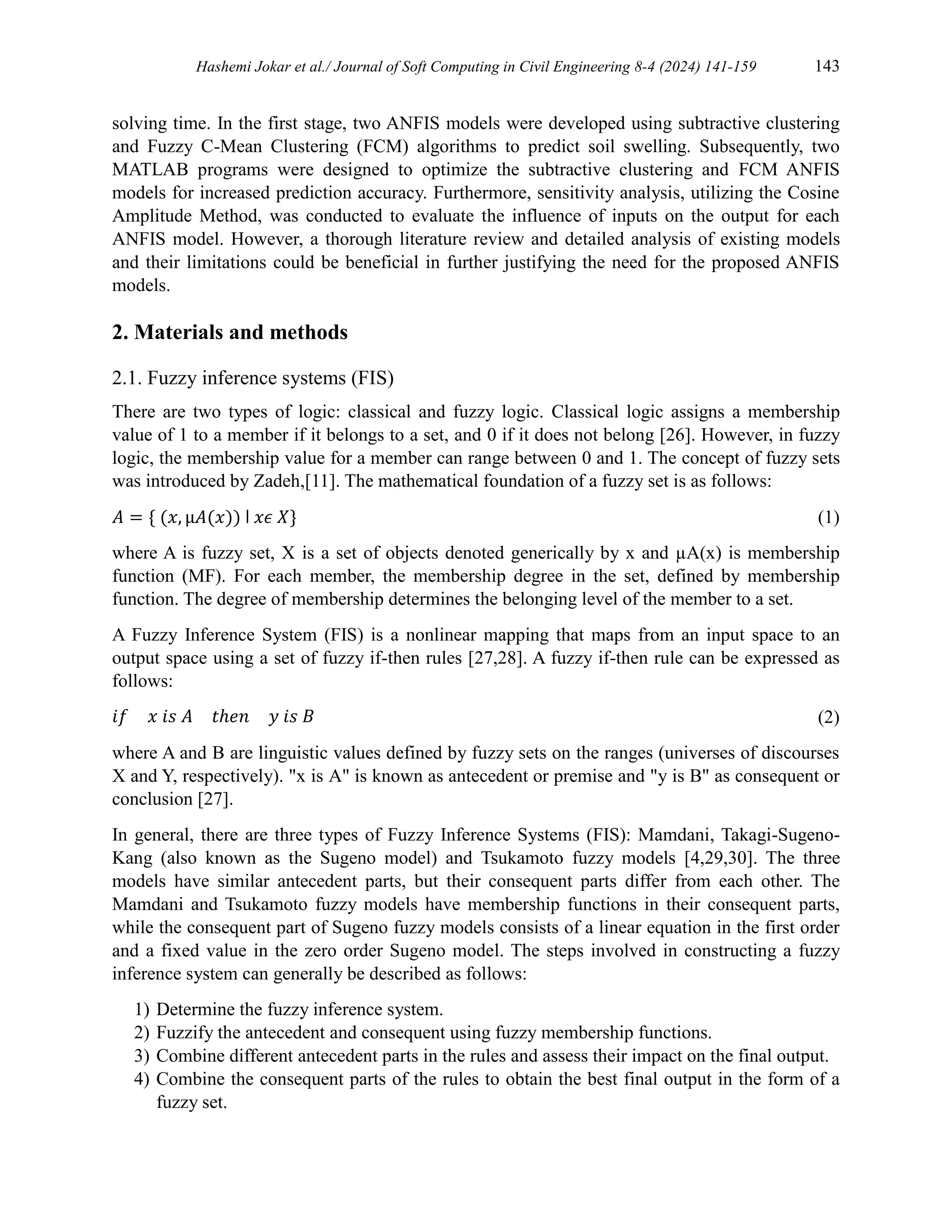 Hashemi Jokar et al./ Journal of Soft Computing in Civil Engineering 8-4 (2024) 141-159 143
solving time. In the first stage, two ANFIS models were developed using subtractive clustering
and Fuzzy C-Mean Clustering (FCM) algorithms to predict soil swelling. Subsequently, two
MATLAB programs were designed to optimize the subtractive clustering and FCM ANFIS
models for increased prediction accuracy. Furthermore, sensitivity analysis, utilizing the Cosine
Amplitude Method, was conducted to evaluate the influence of inputs on the output for each
ANFIS model. However, a thorough literature review and detailed analysis of existing models
and their limitations could be beneficial in further justifying the need for the proposed ANFIS
models.
2. Materials and methods
2.1. Fuzzy inference systems (FIS)
There are two types of logic: classical and fuzzy logic. Classical logic assigns a membership
value of 1 to a member if it belongs to a set, and 0 if it does not belong [26]. However, in fuzzy
logic, the membership value for a member can range between 0 and 1. The concept of fuzzy sets
was introduced by Zadeh,[11]. The mathematical foundation of a fuzzy set is as follows:
𝐴 = { (𝑥, µ𝐴(𝑥)) ǀ 𝑥𝜖 𝑋} (1)
where A is fuzzy set, X is a set of objects denoted generically by x and µA(x) is membership
function (MF). For each member, the membership degree in the set, defined by membership
function. The degree of membership determines the belonging level of the member to a set.
A Fuzzy Inference System (FIS) is a nonlinear mapping that maps from an input space to an
output space using a set of fuzzy if-then rules [27,28]. A fuzzy if-then rule can be expressed as
follows:
𝑖𝑓 𝑥 𝑖𝑠 𝐴 𝑡ℎ𝑒𝑛 𝑦 𝑖𝑠 𝐵 (2)
where A and B are linguistic values defined by fuzzy sets on the ranges (universes of discourses
X and Y, respectively). "x is A" is known as antecedent or premise and "y is B" as consequent or
conclusion [27].
In general, there are three types of Fuzzy Inference Systems (FIS): Mamdani, Takagi-Sugeno-
Kang (also known as the Sugeno model) and Tsukamoto fuzzy models [4,29,30]. The three
models have similar antecedent parts, but their consequent parts differ from each other. The
Mamdani and Tsukamoto fuzzy models have membership functions in their consequent parts,
while the consequent part of Sugeno fuzzy models consists of a linear equation in the first order
and a fixed value in the zero order Sugeno model. The steps involved in constructing a fuzzy
inference system can generally be described as follows:
1) Determine the fuzzy inference system.
2) Fuzzify the antecedent and consequent using fuzzy membership functions.
3) Combine different antecedent parts in the rules and assess their impact on the final output.
4) Combine the consequent parts of the rules to obtain the best final output in the form of a
fuzzy set.
 