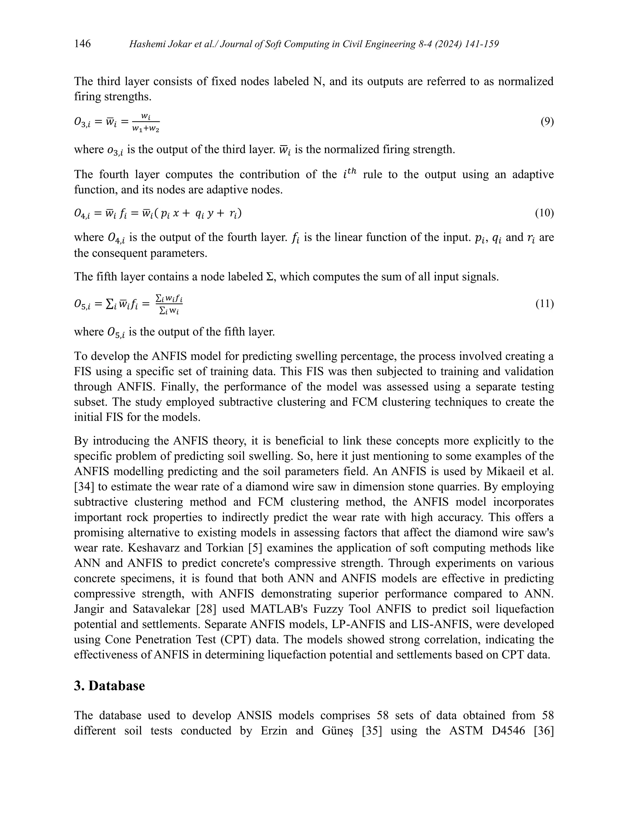 146 Hashemi Jokar et al./ Journal of Soft Computing in Civil Engineering 8-4 (2024) 141-159
The third layer consists of fixed nodes labeled N, and its outputs are referred to as normalized
firing strengths.
𝑂3,𝑖 = 𝑤
̅𝑖 =
𝑤𝑖
𝑤1+𝑤2
(9)
where 𝑜3,𝑖 is the output of the third layer. 𝑤
̅𝑖 is the normalized firing strength.
The fourth layer computes the contribution of the 𝑖𝑡ℎ
rule to the output using an adaptive
function, and its nodes are adaptive nodes.
𝑂4,𝑖 = 𝑤
̅𝑖 𝑓𝑖 = 𝑤
̅𝑖( 𝑝𝑖 𝑥 + 𝑞𝑖 𝑦 + 𝑟𝑖) (10)
where 𝑂4,𝑖 is the output of the fourth layer. 𝑓𝑖 is the linear function of the input. 𝑝𝑖, 𝑞𝑖 and 𝑟𝑖 are
the consequent parameters.
The fifth layer contains a node labeled Σ, which computes the sum of all input signals.
𝑂5,𝑖 = ∑ 𝑤
̅𝑖𝑓𝑖
𝑖 =
∑ 𝑤𝑖𝑓𝑖
𝑖
∑ w𝑖
𝑖
(11)
where 𝑂5,𝑖 is the output of the fifth layer.
To develop the ANFIS model for predicting swelling percentage, the process involved creating a
FIS using a specific set of training data. This FIS was then subjected to training and validation
through ANFIS. Finally, the performance of the model was assessed using a separate testing
subset. The study employed subtractive clustering and FCM clustering techniques to create the
initial FIS for the models.
By introducing the ANFIS theory, it is beneficial to link these concepts more explicitly to the
specific problem of predicting soil swelling. So, here it just mentioning to some examples of the
ANFIS modelling predicting and the soil parameters field. An ANFIS is used by Mikaeil et al.
[34] to estimate the wear rate of a diamond wire saw in dimension stone quarries. By employing
subtractive clustering method and FCM clustering method, the ANFIS model incorporates
important rock properties to indirectly predict the wear rate with high accuracy. This offers a
promising alternative to existing models in assessing factors that affect the diamond wire saw's
wear rate. Keshavarz and Torkian [5] examines the application of soft computing methods like
ANN and ANFIS to predict concrete's compressive strength. Through experiments on various
concrete specimens, it is found that both ANN and ANFIS models are effective in predicting
compressive strength, with ANFIS demonstrating superior performance compared to ANN.
Jangir and Satavalekar [28] used MATLAB's Fuzzy Tool ANFIS to predict soil liquefaction
potential and settlements. Separate ANFIS models, LP-ANFIS and LIS-ANFIS, were developed
using Cone Penetration Test (CPT) data. The models showed strong correlation, indicating the
effectiveness of ANFIS in determining liquefaction potential and settlements based on CPT data.
3. Database
The database used to develop ANSIS models comprises 58 sets of data obtained from 58
different soil tests conducted by Erzin and Güneş [35] using the ASTM D4546 [36]
 