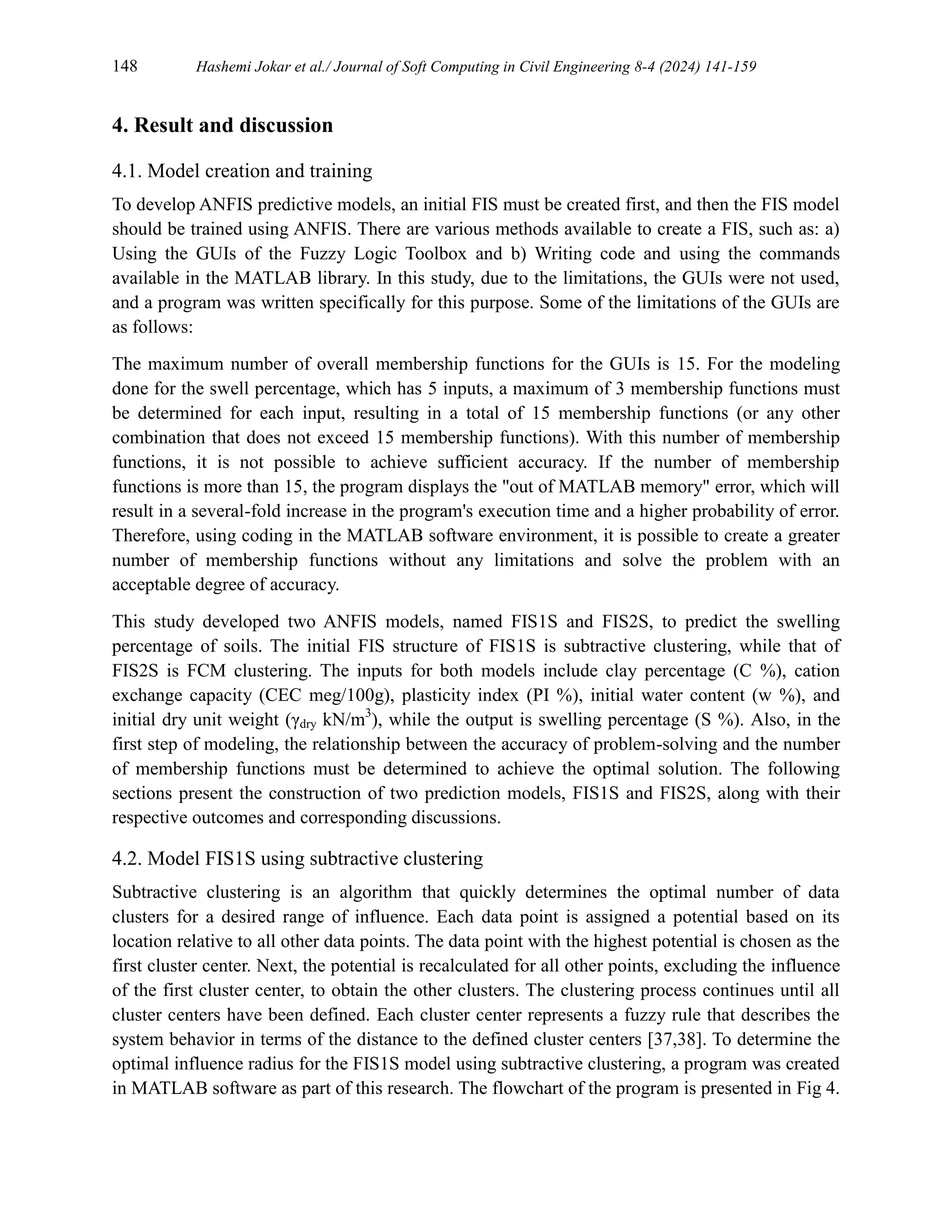 148 Hashemi Jokar et al./ Journal of Soft Computing in Civil Engineering 8-4 (2024) 141-159
4. Result and discussion
4.1. Model creation and training
To develop ANFIS predictive models, an initial FIS must be created first, and then the FIS model
should be trained using ANFIS. There are various methods available to create a FIS, such as: a)
Using the GUIs of the Fuzzy Logic Toolbox and b) Writing code and using the commands
available in the MATLAB library. In this study, due to the limitations, the GUIs were not used,
and a program was written specifically for this purpose. Some of the limitations of the GUIs are
as follows:
The maximum number of overall membership functions for the GUIs is 15. For the modeling
done for the swell percentage, which has 5 inputs, a maximum of 3 membership functions must
be determined for each input, resulting in a total of 15 membership functions (or any other
combination that does not exceed 15 membership functions). With this number of membership
functions, it is not possible to achieve sufficient accuracy. If the number of membership
functions is more than 15, the program displays the "out of MATLAB memory" error, which will
result in a several-fold increase in the program's execution time and a higher probability of error.
Therefore, using coding in the MATLAB software environment, it is possible to create a greater
number of membership functions without any limitations and solve the problem with an
acceptable degree of accuracy.
This study developed two ANFIS models, named FIS1S and FIS2S, to predict the swelling
percentage of soils. The initial FIS structure of FIS1S is subtractive clustering, while that of
FIS2S is FCM clustering. The inputs for both models include clay percentage (C %), cation
exchange capacity (CEC meg/100g), plasticity index (PI %), initial water content (w %), and
initial dry unit weight (γdry kN/m3
), while the output is swelling percentage (S %). Also, in the
first step of modeling, the relationship between the accuracy of problem-solving and the number
of membership functions must be determined to achieve the optimal solution. The following
sections present the construction of two prediction models, FIS1S and FIS2S, along with their
respective outcomes and corresponding discussions.
4.2. Model FIS1S using subtractive clustering
Subtractive clustering is an algorithm that quickly determines the optimal number of data
clusters for a desired range of influence. Each data point is assigned a potential based on its
location relative to all other data points. The data point with the highest potential is chosen as the
first cluster center. Next, the potential is recalculated for all other points, excluding the influence
of the first cluster center, to obtain the other clusters. The clustering process continues until all
cluster centers have been defined. Each cluster center represents a fuzzy rule that describes the
system behavior in terms of the distance to the defined cluster centers [37,38]. To determine the
optimal influence radius for the FIS1S model using subtractive clustering, a program was created
in MATLAB software as part of this research. The flowchart of the program is presented in Fig 4.
 