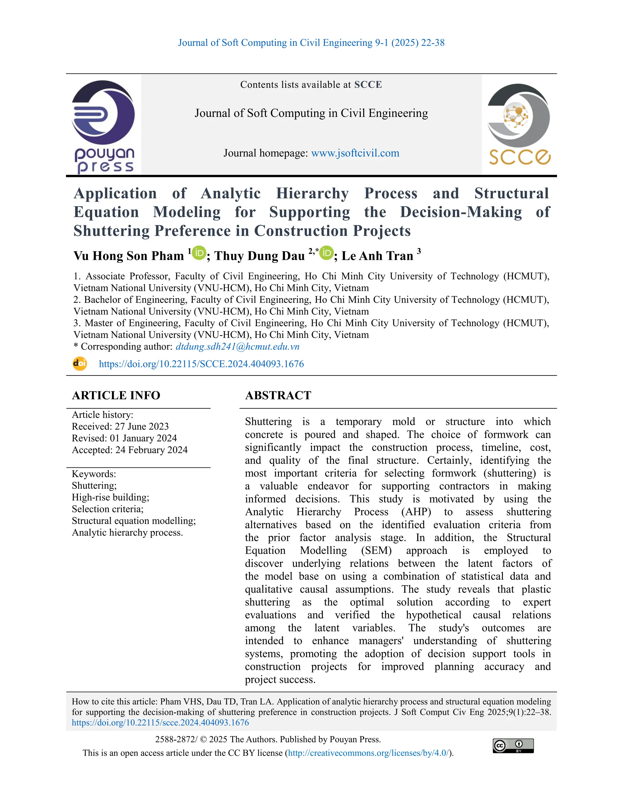 Journal of Soft Computing in Civil Engineering 9-1 (2025) 22-38
How to cite this article: Pham VHS, Dau TD, Tran LA. Application of analytic hierarchy process and structural equation modeling
for supporting the decision-making of shuttering preference in construction projects. J Soft Comput Civ Eng 2025;9(1):22–38.
https://doi.org/10.22115/scce.2024.404093.1676
2588-2872/ © 2025 The Authors. Published by Pouyan Press.
This is an open access article under the CC BY license (http://creativecommons.org/licenses/by/4.0/).
Contents lists available at SCCE
Journal of Soft Computing in Civil Engineering
Journal homepage: www.jsoftcivil.com
Application of Analytic Hierarchy Process and Structural
Equation Modeling for Supporting the Decision-Making of
Shuttering Preference in Construction Projects
Vu Hong Son Pham 1
; Thuy Dung Dau 2,*
; Le Anh Tran 3
1. Associate Professor, Faculty of Civil Engineering, Ho Chi Minh City University of Technology (HCMUT),
Vietnam National University (VNU-HCM), Ho Chi Minh City, Vietnam
2. Bachelor of Engineering, Faculty of Civil Engineering, Ho Chi Minh City University of Technology (HCMUT),
Vietnam National University (VNU-HCM), Ho Chi Minh City, Vietnam
3. Master of Engineering, Faculty of Civil Engineering, Ho Chi Minh City University of Technology (HCMUT),
Vietnam National University (VNU-HCM), Ho Chi Minh City, Vietnam
* Corresponding author: dtdung.sdh241@hcmut.edu.vn
https://doi.org/10.22115/SCCE.2024.404093.1676
ARTICLE INFO ABSTRACT
Article history:
Received: 27 June 2023
Revised: 01 January 2024
Accepted: 24 February 2024
Shuttering is a temporary mold or structure into which
concrete is poured and shaped. The choice of formwork can
significantly impact the construction process, timeline, cost,
and quality of the final structure. Certainly, identifying the
most important criteria for selecting formwork (shuttering) is
a valuable endeavor for supporting contractors in making
informed decisions. This study is motivated by using the
Analytic Hierarchy Process (AHP) to assess shuttering
alternatives based on the identified evaluation criteria from
the prior factor analysis stage. In addition, the Structural
Equation Modelling (SEM) approach is employed to
discover underlying relations between the latent factors of
the model base on using a combination of statistical data and
qualitative causal assumptions. The study reveals that plastic
shuttering as the optimal solution according to expert
evaluations and verified the hypothetical causal relations
among the latent variables. The study's outcomes are
intended to enhance managers' understanding of shuttering
systems, promoting the adoption of decision support tools in
construction projects for improved planning accuracy and
project success.
Keywords:
Shuttering;
High-rise building;
Selection criteria;
Structural equation modelling;
Analytic hierarchy process.
 